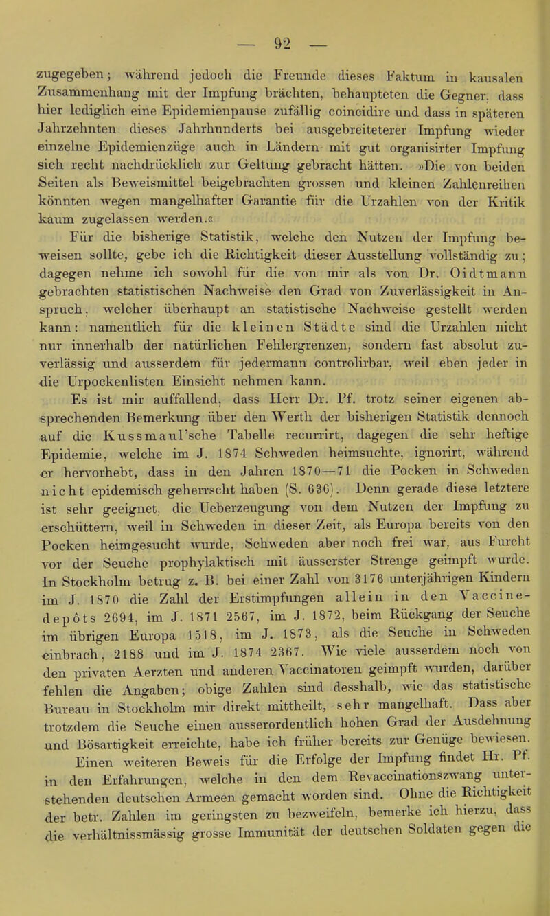 zugegeben; während jedoch die Freunde dieses Faktura in kausalen Zusammenhang mit der Impfung brächten, behaupteten die Gegner, dass hier lediglich eine Epidemienpause zufällig coincidire und dass in späteren Jahrzehnten dieses Jahrhunderts bei ausgebreiteterer Impfung wieder einzelne Epidemienzüge auch in Ländern mit gut organisirter Impfung sich recht nachdrücklich zur Geltung gebracht hätten. »Die von beiden Seiten als Beweismittel beigebrachten grossen und kleinen Zahlenreihen könnten wegen mangelhafter Garantie für die Urzahlen von der Kiitik kaum zugelassen werden.« Für die bisherige Statistik, welche den Nutzen der Impfung be- weisen sollte, gebe ich die Richtigkeit dieser Ausstellung vollständig zu; dagegen nehme ich sowohl für die von mir als A'on Dr. Oidtmann gebrachten statistischen Nachweise den Grad von Zuverlässigkeit in An- spruch, welcher überhaupt an statistische Nachweise gestellt werden kann: namentlich für die kleinen Städte sind die Urzahlen nicht nur innerhalb der natürlichen Fehlergrenzen, sondern fast absolut zu- verlässig und ausserdem für jedermann controlirbar, weil eben jeder in die Ui*pockenlisten Einsicht nehmen kann. Es ist mir auffallend, dass Herr Dr. Pf. trotz seiner eigenen ab- sprechenden Bemerkung über den Werth der bisherigen Statistik dennoch auf die Kussmaul'sehe Tabelle recun-irt, dagegen die sehr heftige Epidemie, welche im J. 1874 Schweden heimsuchte, ignorirt, während er herv^orhebt, dass in den Jahren 1870—71 die Pocken in Schweden nicht epidemisch geheiTscht haben (S. 636). Denn gerade diese letztere ist sehr geeignet, die Ueberzeugung von dem Nutzen der Impfung zu erschüttern, weil in Schweden in dieser Zeit, als Europa bereits von den Pocken heimgesucht wurde, Schweden aber noch frei war, aus Furcht vor der Seuche prophylaktisch mit äusserster Strenge geimpft wurde. In Stockholm betrug z. B. bei einer Zalü von 3176 unterjährigen Kindern im J. 1870 die Zahl der Erstimpfungen allein in den Vaccine- depöts 2694, im J. 1871 2567, im J. 1872, beim Rückgang der Seuche im übrigen Europa 1518, im J. 1873, als die Seuche in Schweden einbrach, 2188 und im J. 1874 2367. Wie viele ausserdem noch von den privaten Aerzten und anderen Yaccinatoren geimpft wurden, darüber fehlen die Angaben; obige Zahlen sind desshalb, wie das statistische Bureau in Stockholm mir direkt mittheilt, sehr mangelhaft. Dass aber trotzdem die Seuche einen ausserordentlich hohen Grad der Ausdehnung und Bösartigkeit erreichte, habe ich früher bereits zur Genüge bewiesen. Einen weiteren Beweis für die Erfolge der Impfung findet Hr. Pf. in den Erfahrungen, welche in den dem Revaccinationszwang unter- stehenden deutschen Armeen gemacht worden sind. Ohne die Richtigkeit der betr. Zahlen im geringsten zu bezweifeln, bemerke ich hierzu, dass die verhältnissmässig grosse Immunität der deutschen Soldaten gegen die