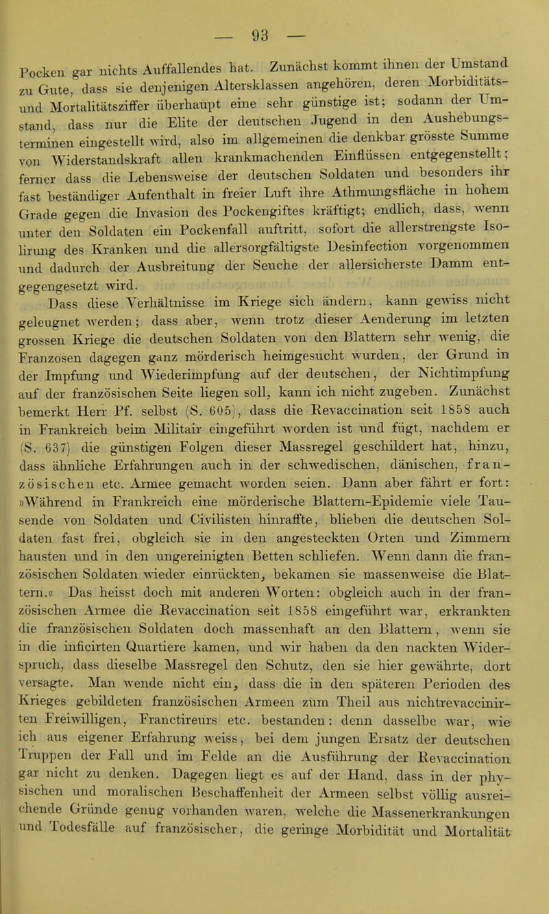 Pocken gar nichts Auffallendes hat. Zunächst kommt ihnen der Umstand zu Gute, dass sie denjenigen Altersklassen angehören, deren Morbiditäts- und Mortalitätsziffer überhaupt eine sehr günstige ist; sodann der Um- stand, dass nur die Elite der deutschen Jugend in den Aushebungs- terminen eingestellt wird, also im allgemeinen die denkbar grösste Summe von Widerstandskraft allen krankmachenden Einflüssen entgegenstellt; ferner dass die Lebensweise der deutschen Soldaten und besonders ihr fast beständiger Aufenthalt in freier Luft ihre Athmungsfläche in hohem Grade gegen die Livasion des Pockengiftes kräftigt; endlich, dass, wenn unter den Soldaten ein Pockenfall auftritt, sofort die allerstrengste Iso- linmg des Kranken und die allersorgfältigste Desinfection vorgenommen und dadurch der Ausbreitung der Seuche der allersicherste Damm ent- gegengesetzt wird. Dass diese Verhältnisse im Kriege sich ändern, kann gewiss nicht geleugnet werden; dass aber, wenn trotz dieser Aenderung im letzten grossen Kriege die deutschen Soldaten von den Blattern sehr Avenig, die Franzosen dagegen ganz mörderisch heimgesucht wurden, der Grund in der Impfung und Wiederimpfung auf der deutschen, der Nichtimpfung auf der französischen Seite liegen soll, kann ich nicht zugeben. Zunächst bemerkt Herr Pf. selbst (S. 605), dass die Kevaccination seit 1858 auch in Frankreich beim Militair eingeführt worden ist und fügt, nachdem er S. 637) die günstigen Folgen dieser Massregel geschildert hat, hinzu, dass ähnliche Erfahrungen auch in der schwedischen, dänischen, fran- zösischen etc. Armee gemacht worden seien. Dann aber fährt er fort: »Während in Frankreich eine mörderische Blattern-Epidemie viele Tau- sende von Soldaten und Civilisten hinraffte, blieben die deutschen Sol- daten fast frei, obgleich sie in den angesteckten Orten und Zimmern hausten und in den ungereinigten Betten schliefen. Wenn dann die fran- zösischen Soldaten wieder einrückten, bekamen sie massenw-eise die Blat- tern.« Das heisst doch mit anderen Worten: obgleich auch in der fran- zösischen Armee die Kevaccination seit 1858 eingeführt war, erkrankten die französischen Soldaten doch massenhaft an den Blattern, wenn sie in die inficirten Quartiere kamen, und wir haben da den nackten Wider- spruch, dass dieselbe Massregel den Schutz, den sie hier gewährte, dort versagte. Man wende nicht ein, dass die in den späteren Perioden des Krieges gebildeten französischen Armeen zum Theil aus nichtrevaccinir- ten Freiwilligen, Franctireurs etc. bestanden: denn dasselbe war, wie ich aus eigener Erfahrung weiss, bei dem jungen Ersatz der deutschen Truppen der Fall und im Felde an die Ausführung der Kevaccination gar nicht zu denken. Dagegen liegt es auf der Hand, dass in der phy- sischen und moralischen Beschaffenheit der Armeen selbst völlig ausrei- chende Gründe genug vorhanden waren, welche die Massenerkrankungen und Todesfälle auf französischer, die geringe Morbidität und Mortalität