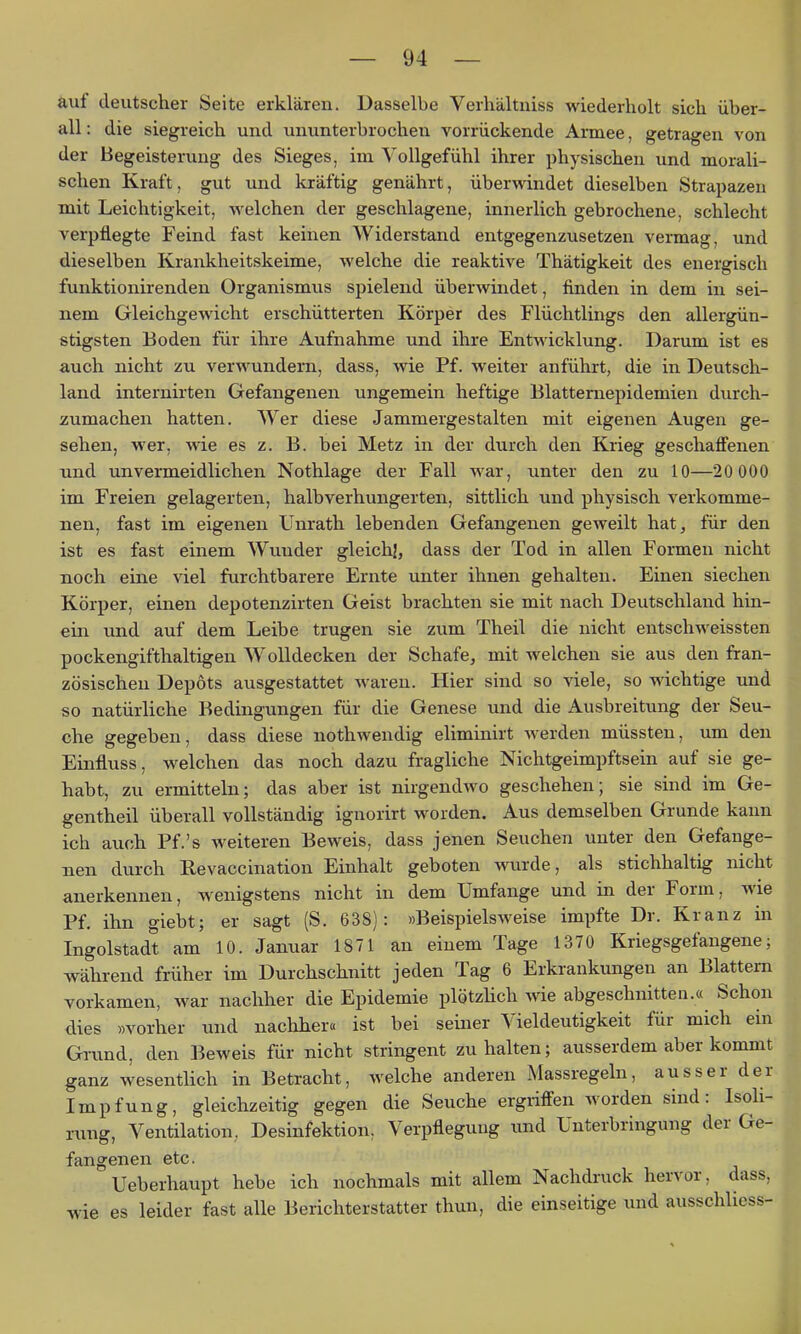 auf deutscher Seite erklären. Dasselbe Verhältniss wiederholt sich über- all : die siegreich und ununterbrochen vorrückende Armee, getragen von der Begeisterung des Sieges, im Vollgefühl ihrer physischen und morali- schen Kraft, gut und kräftig genährt, überwindet dieselben Strapazen mit Leichtigkeit, welchen der geschlagene, innerlich gebrochene, schlecht verpflegte Feind fast keinen Widerstand entgegenzusetzen vermag, und dieselben Krankheitskeime, welche die reaktive Thätigkeit des energisch funktionirenden Organismus spielend überwindet, finden in dem in sei- nem Gleichgewicht erschütterten Körper des Flüchtlings den allergün- stigsten Boden für ihre Aufnahme und ihre Entwicklung. Darum ist es auch nicht zu verwundern, dass, wie Pf. weiter anführt, die in Deutsch- land internirten Gefangenen ungemein heftige Blatternepidemien durch- zumachen hatten. Wer diese Jammergestalten mit eigenen Augen ge- sehen, wer, wie es z. B. bei Metz in der durch den Krieg geschafl'enen und unvenneidlichen Nothlage der Fall war, unter den zu 10—20 000 im Freien gelagerten, halbverhungerten, sittlich und physisch verkomme- nen, fast im eigenen Unrath lebenden Gefangenen geweilt hat^ für den ist es fast einem Wunder gleich!, dass der Tod in allen Formen nicht noch eine viel furchtbarere Ernte unter ihnen gehalten. Einen siechen Körper, einen depotenzirten Geist brachten sie mit nach Deutschland hin- ein und auf dem Leibe trugen sie zum Theil die nicht entschweissten pockengifthaltigen AVolldecken der Schafe, mit welchen sie aus den fran- zösischen Depots ausgestattet waren. Hier sind so viele, so wichtige und so natürliche Bedingungen für die Genese und die Ausbreitung der Seu- che gegeben, dass diese nothwendig eliminirt werden müssten, um den Einfluss, welchen das noch dazu fragliche Nichtgeimpftsein auf sie ge- habt, zu ermitteln; das aber ist nirgendwo geschehen; sie sind im Ge- gentheil überall vollständig ignorirt worden. Aus demselben Grunde kann ich auch Pf.'s weiteren Beweis, dass jenen Seuchen unter den Gefange- nen durch Revaccination Einhalt geboten wurde, als stichhaltig nicht anerkennen, wenigstens nicht in dem Umfange und in der Form, wie Pf. ihn giebt; er sagt (S. 638): »Beispielsweise impfte Dr. Kranz in Ingolstadt am 10. Januar 1871 an einem Tage 1370 Kriegsgefangene; während früher im Durchschnitt jeden Tag 6 Erkrankungen an Blattern vorkamen, war nachher die Epidemie plötzHch wie abgeschnitten.« Schon dies »vorher und naclaher« ist bei seiner Vieldeutigkeit für mich ein Grund, den Beweis für nicht stringent zuhalten; ausserdem aber kommt ganz wesentlich in Betracht, welche anderen Massregeln, ausser der Impfung, gleichzeitig gegen die Seuche ergriffen worden sind: Isoli- rung, Ventilation,, Desinfektion, Verpflegung und Unterbringung der Ge- fangenen etc. Ueberhaupt hebe ich nochmals mit allem Nachdruck hervor, dass, wie es leider fast alle Berichterstatter thun, die einseitige und ausschlicss-