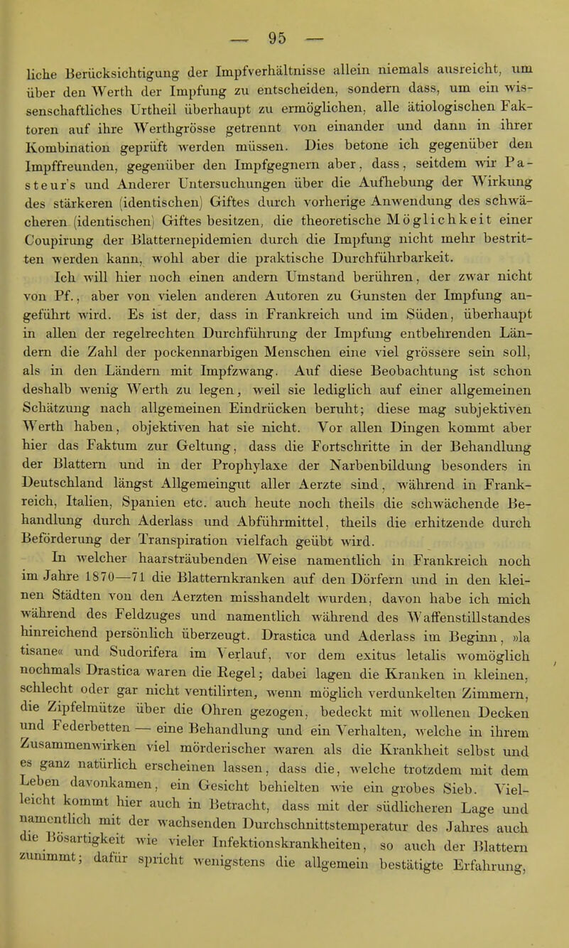 liehe Berücksichtigung der Impfverhältnisse allein niemals ausreicht, um über den Werth der Impfung zu entscheiden, sondern dass, um ein wis- senschaftliches Urtheil überhaupt zu ermöglichen, alle ätiologischen Fak- toren auf ihre Werthgrösse getrennt von einander und dann in ihrer Kombination geprüft werden müssen. Dies betone ich gegenüber den Impffreunden, gegenüber den Impfgegnern aber, dass, seitdem wix Fa- st eurs und Anderer Untersuchungen über die Aufhebung der Wirkung des stärkeren (identischen) Giftes durch vorherige Anwendung des schwä- cheren (identischen) Giftes besitzen, die theoretische Möglichkeit einer Coupirung der Blatternepidemien durch die Impfung nicht mehr bestrit- ten werden kann, wohl aber die praktische Durchführbarkeit. Ich will hier noch einen andern Umstand berühren, der zwar nicht von Pf., aber von vielen anderen Autoren zu Gunsten der Impfung an- geführt wird. Es ist der, dass in Frankreich und im Süden, überhaupt in allen der regelrechten Durchführung der Impfung entbehrenden Län- dern die Zahl der pockennarbigen Menschen eine viel grössere sein soll, als in den Ländern mit Impfzwang. Auf diese Beobachtung ist schon deshalb wenig Werth zu legen, weil sie lediglich auf einer allgemeinen Schätzung nach allgemeinen Eindrücken beruht; diese mag subjektiven Werth haben, objektiven hat sie nicht. Vor allen Dingen kommt aber hier das Faktum zur Geltung, dass die Fortschritte in der Behandlung der Blattern und in der Prophylaxe der Narbenbildung besonders in Deutschland längst Allgemeingut aller Aerzte sind, während in Frank- reich, Italien, Spanien etc. auch heute noch theils die schwächende Be- handlung durch Aderlass und Abführmittel, theils die erhitzende durch Beförderung der Transpiration vielfach geübt wird. In welcher haarsträubenden Weise namentlich in Frankreich noch im Jahre 1870—71 die Blattemkranken auf den Dörfern und in den klei- nen Städten von den Aerzten misshandelt wurden, davon habe ich mich während des Feldzuges und namentlich während des Waffenstillstandes hinreichend persönlich überzeugt. Drastica und Aderlass im Beginn, »la tisane« und Sudorifera im Verlauf, vor dem exitus letaUs womöglich nochmals Drastica waren die Regel; dabei lagen die Kranken in kleinen, schlecht oder gar nicht ventilirten, wenn möglich verdunkelte^i Zimmern, die Zipfelmütze über die Ohren gezogen, bedeckt mit wollenen Decken lind Federbetten — eine Behandlung und ein Verhalten, welche in ihrem Zusammenwirken viel mörderischer waren als die Krankheit selbst und es ganz natürlich erscheinen lassen, dass die, welche trotzdem mit dem Leben davonkamen, ein Gesicht behielten wie ein grobes Sieb. Viel- leicht kommt hier auch in Betracht, dass mit der südlicheren Lage und namentlich mit der wachsenden Durchschnittstemperatur des Jahres auch die Bösartigkeit wie vieler Infektionskrankheiten, so auch der Blattern zunimmt; dafür spricht wenigstens die allgemein bestätigte Erfahrung,