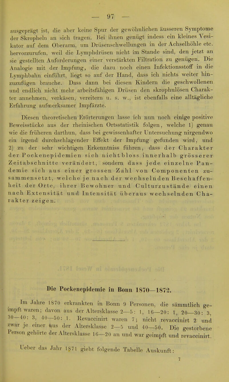 ausgeprägt ist, die aber keine Spur der gewöhnlichen äusseren Symptome der Skrophehi an sich tragen. Kei ihnen genügt indess ein kleines Vesi- kator auf dem Oberarm, um Drüsenschwellungen in der Achselhöhle etc. hervorzurufen, weil die Lymphdrüsen nicht im Stande sind, den jetzt an sie gestellten Anforderungen einer verstärkten Filtration zu genügen. Die Analogie mit der Impfung, die dazu noch einen InfektionsstofF in die Lymphbahn einführt, Hegt so auf der Hand, dass ich nichts weiter hin- zuzufügen brauche. Dass dann bei diesen Kindern die geschwollenen und endlich nicht mehr arbeitsfähigen Drüsen den skrophulösen Charak- ter annehmen, verkäsen, vereitern u. s. w., ist ebenfalls eine alltägliche Erfahrung aufmerksamer Impfärzte. Diesen theoretischen Erörterungen lasse ich nun noch einige positive Beweisstücke aus der rheinischen Ortsstatistik folgen, welche 1) genau wie die früheren darthun, dass bei gewissenhafter Untersuchung nirgendwo ein irgend durchschlagender Effekt der Impfung gefiinden wird, und 2) zu der sehr wichtigen Erkenntniss führen, dass der Charakter der Pockenepidemien sich nichtbloss innerhalb grösserer Zeitabschnitte verändert, sondern dass jede einzelne Pan- demie sich aus einer grossen Zahl von Componenten zu- sammensetzt, welche je nach der wechselnden Beschaffen- heit der Orte, ihrer Bewohner und Culturzustände einen nach Extensität und Intensität überaus wechselnden Cha- rakter zeigen. Die Pockenepidemie in Bonn 1870—1872. Im Jahre 1870 erkrankten in Bonn 9 Personen, die sämmtlich ge- impft waren; davon aus der Altersklasse 2—5: !, 16 20: l, 20 30: 3 30—40: 3, 40—50: 1. Eevaccinirt waren 7; nicht revaccinirt 2 und zwar je einer ^äus der Altersklasse 2—5 und 40—50. Die gestorbene Person gehörte der Altersklasse lG-20 an und war geimpft und revaccinirt. Ueber das Jahr 1871 giebt folgende Tabelle Auskunft: