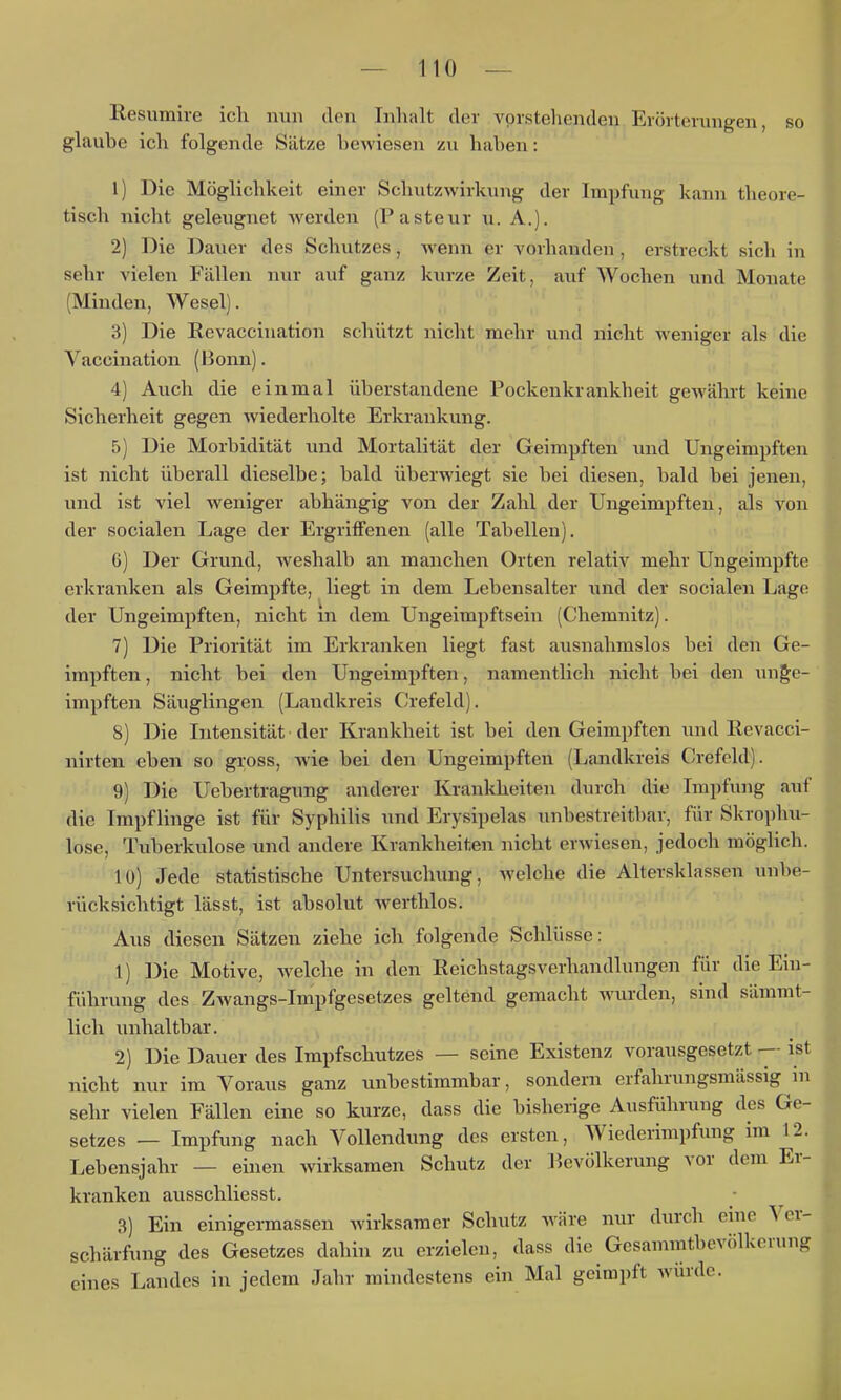 Resumire ich nun den Inhalt der vorstehenden Erörterungen, so glaube ich folgende Sätze bewiesen zu haben: 1) Die Möglichkeit einer Schutzwirkung der Impfung kann theore- tisch nicht geleugnet werden (Pasteur u. A.). 2) Die Dauer des Schutzes, wenn er vorhanden, erstreckt sich in sehr vielen Fällen nur auf ganz kurze Zeit, auf Wochen und Monate (Minden, Wesel). 3) Die Revaccination schützt nicht mehr und nicht Aveniger als die Vaccination (Bonn). 4) Auch die einmal überstandene Pockenkrankheit gewährt keine Sicherheit gegen wiederholte Erkrankung. 5) Die Morbidität und Mortalität der Geimpften und Ungeimpften ist nicht überall dieselbe; bald überwiegt sie bei diesen, bald bei jenen, und ist viel weniger abhängig von der Zahl der Ungeimpften, als von der socialen Lage der Ergriffenen (alle Tabellen), 6) Der Grund, weshalb an manchen Orten relativ mehr Ungeimpfte erkranken als Geimpfte, liegt in dem Lebensalter und der socialen Lage der Ungeimpften, nicht in dem Ungeimpftsein (Chemnitz). 7) Die Priorität im Erkranken liegt fast ausnahmslos bei den Ge- impften , nicht bei den Ungeimpften, namentlich nicht bei den unge- impften Säuglingen (Landkreis ('refeld). 8) Die Intensität der Krankheit ist bei den Geimpften und Revacci- nirten eben so gross, wie bei den Ungeimpften (Landkreis Crefcld). 9) Die Uebertragung anderer Kranldieiten durch die Impfung auf die Impflinge ist für Syphilis und Erysipelas unbestreitbar, für Skrophu- lose, Tuberkulose und andere Krankheiten nicht erwiesen, jedoch möglich. 10) Jede statistische Untersuchung, welche die Altersklassen unbe- rücksichtigt lässt, ist absolut werthlos. Aus diesen Sätzen ziehe ich folgende Schlüsse: 1) Die Motive, Avelche in den Reichstagsverhandlungen für die Ein- führung des Zwangs-Impfgesetzcs geltend gemacht wurden, sind sämmt- lich unhaltbar. 2) Die Dauer des Impfschutzes — seine Existenz vorausgesetzt ist nicht nur im Voraus ganz unbestimmbar, sondern erfahrungsmässig in sehr vielen Fällen eine so kurze, dass die bisherige Ausführung des Ge- setzes — Impfung nach Vollendung des ersten, Wiederimpfung im 12. Lebensjahr — einen wirksamen Schutz der lievölkerung vor dem Er- kranken ausschliesst. 3) Ein einigermassen wirksamer Schutz wäre nur durch eine Ver- schärfung des Gesetzes dahin zu erzielen, dass die Gesammtbevölkerung eines Landes in jedem Jahr mindestens ein Mal geimpft würde.