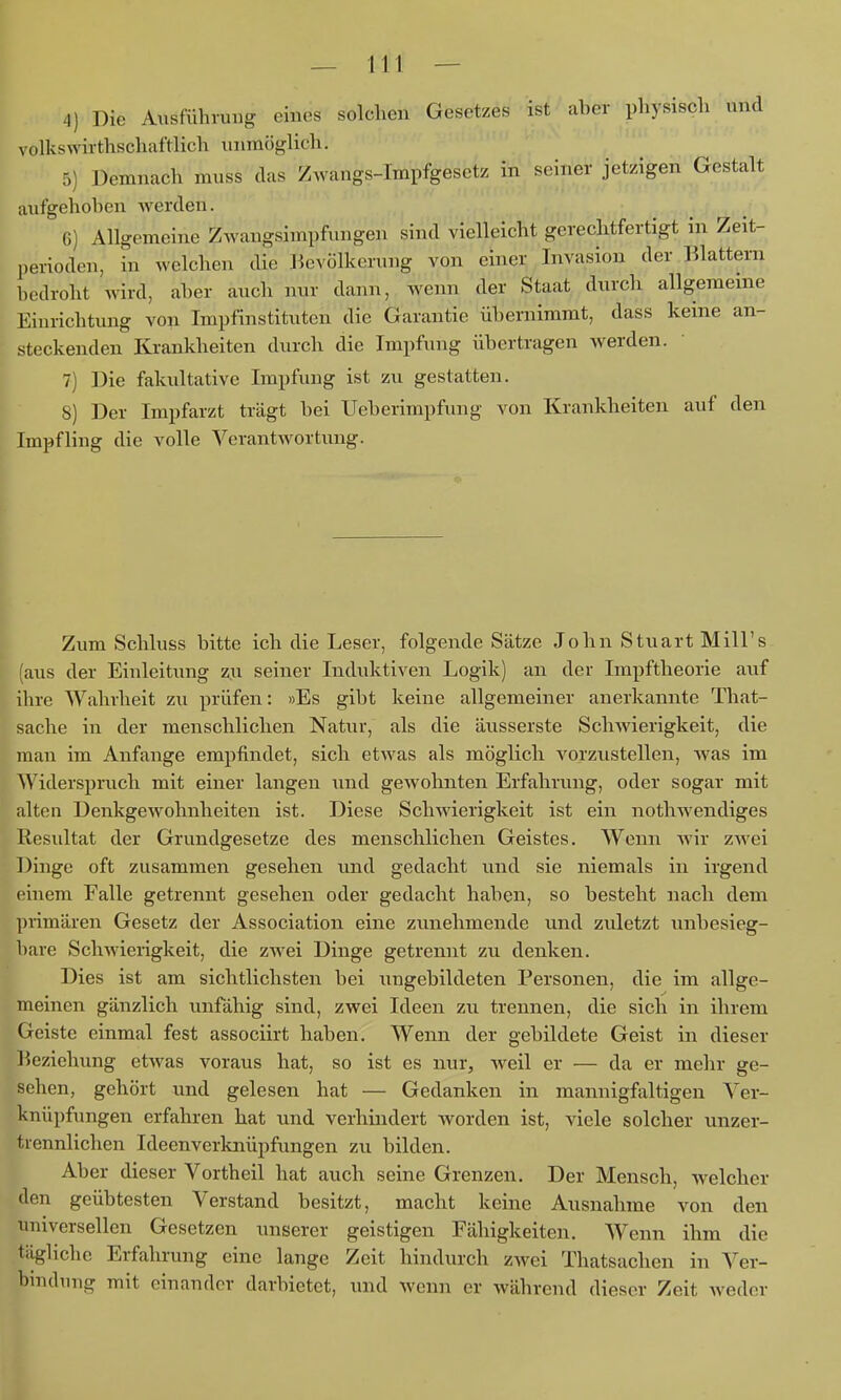 4) Die Ausführung eines solchen Gesetzes ist aber physisch und volkswirthschaftlich unmöglich. 5) Demnach muss das Zwangs-Impfgesetz in seiner jetzigen Gestalt aufgehoben Averden. 6) Allgemeine Zwangsimpfinigen sind vielleicht gerechtfertigt in Zeit- perioden, in welchen die J^evölkerung von einer Invasion der Blattern bedroht wird, aber auch nur dann, wenn der Staat durcli allgemeine Einrichtung von Impfinstituten die Garantie übernimmt, dass keine an- steckenden Krankheiten durch die Impfung übertragen Averden. 7) Die fakultative Impfung ist zu gestatten. 8) Der Impfarzt trägt bei Ueberimpfung von Krankheiten auf den Impfling die volle Verantwortung. Zum Schluss bitte ich die Leser, folgende Sätze John Stuart Mill's (aus der Einleitung zu seiner Induktiven Logik) an der Irapftheorie auf ihre Wahrheit zu prüfen: »Es gibt keine allgemeiner anerkannte That- sache in der menschlichen Natur, als die äusserste ScliAvierigkeit, die man im Anfange empfindet, sich etwas als möglich vorzustellen, Avas im Widerspruch mit einer langen und geAVohnten Erfahrung, oder sogar mit alten DenkgCAVohnheiten ist. Diese ScliAAderigkeit ist ein nothwendiges Resultat der Grundgesetze des menschlichen Geistes. Wenn Avir zAvei Dinge oft zusammen gesehen und gedacht und sie niemals in irgend einem Falle getrennt gesehen oder gedacht haben, so besteht nach dem primären Gesetz der Association eine zunehmende und zuletzt unbesieg- bare SchAvierigkeit, die zAvei Dinge getrennt zu denken. Dies ist am sichtlichsten bei ungebildeten Personen, die im allge- meinen gänzlich unfähig sind, zwei Ideen zu trennen, die sich in ihrem Geiste einmal fest associirt haben. Wenn der gebildete Geist in dieser ]»ezichung etAvas voraus hat, so ist es nur, weil er — da er mehr ge- sehen, gehört und gelesen hat — Gedanken in mannigfaltigen Ver- knüpfungen erfahren hat und verhindert Avorden ist, viele solcher unzer- trennlichen Ideenverknüpfungen zu bilden. Aber dieser Vorth eil hat auch seine Grenzen. Der Mensch, Avelcher den geübtesten Verstand besitzt, macht keine Ausnahme von den universellen Gesetzen unserer geistigen Fähigkeiten, Wenn ihm die tägliche Erfahrung eine lange Zeit hindurch zAvei Thatsachen in Ver- hindimg mit einander darbietet, und wenn er Avährend dieser Zeit Avedcr