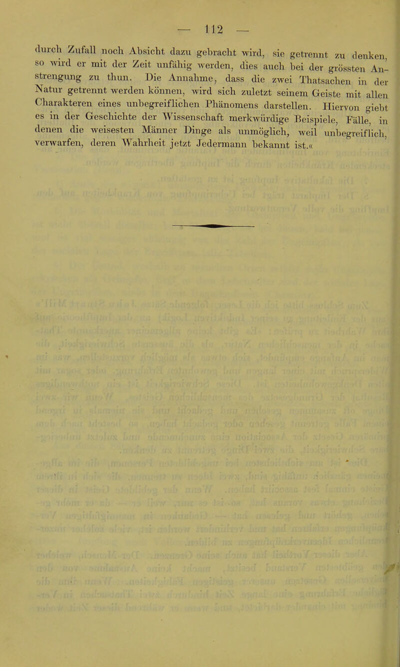 durch Zufall noch Absicht dazu gebracht wird, sie getrennt zu denken, so wird er mit der Zeit unfähig werden, dies auch bei der grössten An- strengung zu thun. Die Annahme, dass die zwei Thatsachen in der Natur getrennt werden können, wird sich zuletzt seinem Geiste mit allen Charakteren eines unbegreiflichen Phänomens darstellen. Hiervon o^iebt es in der Geschichte der Wissenschaft merkwürdige Beispiele, Fälle in denen die weisesten Männer Dinge als unmöglich, weil unbegreiflich verwarfen, deren Wahrheit jetzt Jedermann bekannt ist.«