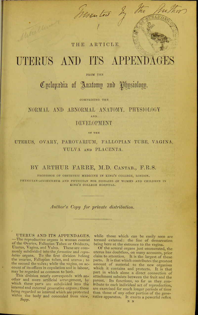 UTERUS AND ITS APPEN8IGES FROM THE COMBBISING THE NORMAL AND ABNORMAL ANATOMY, PHYSIOLOGY AND DEVELOPMENT OF THE UTERUS, OVARY, PAROVARIUM, FALLOPIAN TUBE, VAGINA, VULVA AND PLACENTA. BY ARTHUU EAUEE, M.D. Cantab., F.R.S. PHOFESSOE OF OBSTETRTC MEDICINE IN KING'S COLLEGE, LONDON. PHTSIOIAN-ACCODCnEUE AND PHTSTCIAN FOB DISEASES OF WOMEN AND CHILDREN IN king's COLLEGE HOSPITAL. Author's Copy for private distribution. UTERUS AND ITS APPENDAGES. —The reproductive organs in woman consist of the Ovaries, Fallopian Tubes or Oviducts. Uterus, Vagina, and Vulva. These are com- monly subdividcil into the formative and ro2m- lalivc organs. To the first division belong the ovaries, Fallopian tubes, and uterus ; to the second the vulva; while the vagina, on ac- count of its offices in copulation and in labour, may be regarded as common to both. This division nearly corresponds with an- other and more artificial arrangement, by which these parts are subdiviiled into the internal and external generative organs ; those being regarded as internal which are protected within the body and concealed from view, Supp. while those which can be easily seen are termed external: the line of demarcation being here at the entrance to the vagina. Of the several organs just enumerated, the uterus has doubtless, on many accounts, prior claim to attention. It is the' largest of these parts. It is that which contributes the greatest amount of material to the new organism which it contains and i)rotects. It is that part in which alone a direct connection of attachment subsists between the fruit and the parent. Its functions, so far as they con- tribute to each individual act of reproduction, are exercised for much longer periods of time than those of any other portion of tiie gene- rative apparatus. It exerts a powcrfid reflex