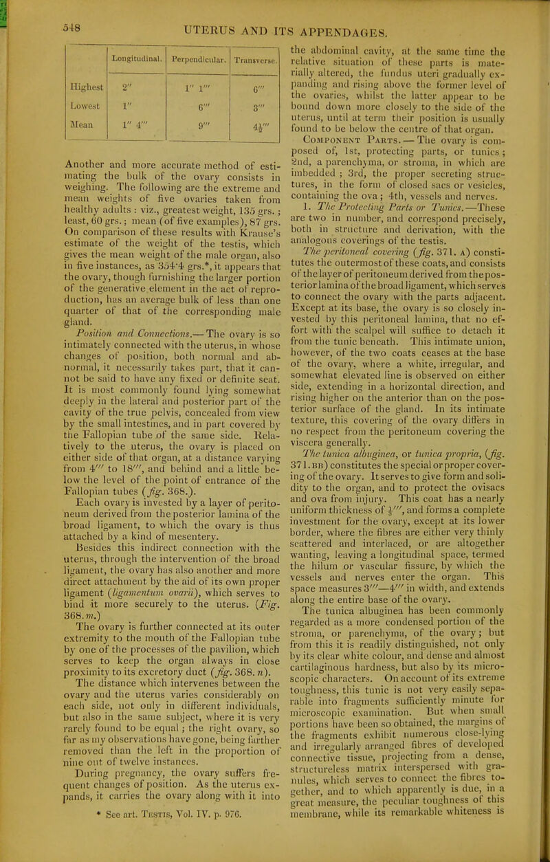 Longitudinal. Perpendicular. Transverse. Highest 2 1 1' 6' Lowest 1 G' 3' Jlean 1 4' 9' 4r' Another and more accurate method of esti- mating the bulk of the ovary consi.sts in weighing. The following are the extreme and mean weights of five ovaries taken from healthy adults : viz., greatest weight, 135 grs.; least, 00 grs.; mean (of five eximiples), 87 grs. On conipai ison of these results with Krause's estimate of the weight of the testis, which gives the mean weight of the male organ, also in five instances, as 3o4'4 grs.*, it appears that the ovary, though furnishing the larger portion of the generative element in the act of repro- duction, has an average bulk of less than one quarter of that of tiie corresponding male gland. Posi/ion mid Coviiectious.— The ovary is so intimately connected with the uterus, in whose changes of po.sition, both normal and ab- normal, it necessarily takes part, that it can- not be said to have any fixed or definite seat. It is most commonly found lying somewhat deeply in the lateral anci posterior part of the cavity of the true pelvis, concealed from view by the small intestines, and in part covered by the Fallopian tube of the same side. Rela- tively to the uterus, the ovary is placed on either side of that organ, at a distance varying from 4' to 18', and belund and a little be- low the level of the point of entrance of the Fallopian tubes {fig. 368.). Each ovary is invested by a layer of perito- neum derived from the posterior lamina of the broad ligament, to which the ovary is thus attached by a kind of mesentery. Besides this indirect connection with the uterus, through the intervention of the broad ligament, the ovary has also another and more direct attachment by the aid of its own proper ligament (ligamentiom ovarii), which serves to bind it more securely to the uterus. (Fig. 368. m.) The ovary is further connected at its outer extremity to the mouth of the Fallopian tube by one of the processes of the pavilion, which serves to keep the organ always in close proximity to its excretory duct (fig. 368. n). The distance which intervenes between the ovary and the uterus varies considerably on each side, not only in different individuals, but also in the same subject, where it is very rarely found to be equal ; the right ovary, so far as my observations have gone, being farther removed than the left in the proportion of nine out of twelve instances. During pregnancy, the ovary suffers fre- quent changes of position. As the uterus ex- pands, it carries the ovary along with it into • See art. Tkstis, Vol. IV. p- 97G. the abdominal cavity, at the same time the relative situation of these parts is mate- rially altered, the fundus uteri gradually ex- panding and rising above the former level of the ovaries, whilst the latter ap|)ear to be bound down more closely to the side of the uterus, until at term their position is usually found to be below the centre of that organ. CoaiPONiiNT Parts. — The ovary is com- posed of, 1st, pi-otecting parts, or tunics; 5ind, a parcnchjnia, or stroma, in which are imbedded ; 3rd, the proper secreting struc- tures, in the form of closed sacs or vesicles, containing the ova; 4th, vessels and nerves. 1. IVie Pmtecling Parts or Tunics.—These are two in number, and correspond precisely, both in structure and derivation, with the analogous coverings of the testis. The pcriloncal covering {fig. 371. a) consti- tutes the outermost of these coats, and consists of the layer of peritoneum derived from the pos- terior lamina of the broad ligament, which serves to connect the ovary with the parts adjacent. Except at its base, the ovary is so closely in- vested by this peritoneal lamina, that no ef- fort with the scalpel will suffice to detach it from the tunic beneath. This intimate union, however, of the two coats ceases at the base of the ovary, where a white, irregular, and somewhat elevated line is observed on either side, extending in a horizontal direction, and rising higher on the anterior than on the pos- tei-ior surface of the gland. In its intimate texture, this covering of the ovary differs in no respect from the peritoneum covering the viscera generally. The tunica albitginea, or tunica jvopria, {fig. 371. Bit) constitutes the special or proper cover- ing of the ovary. It serves to give form and soli- dity to the organ, and to protect the ovisacs and ova from injury. This coat has a nearly uniform thickness of and forms a complete investment for the ovary, except at its lower border, where the fibres are either very thinly scattered and interlaced, or are altogether wanting, leaving a longitudinal space, termed the hilum or vascular fissure, by which the vessels and nerves enter the organ. This space measures 3'—4' in width, and extends along the entire base of the ovary. The tunica albuginea has been commonly regarded as a more condensed portion of the stroma, or parenchyma, of the ovary; but from this it is readily distinguished, not only by its clear white colour, and ilense and almost cartilaginous hardness, but also by its micro- scopic characters. On account of its extreme toughness, this tunic is not very easily sepa- rabte into fragments sufficiently minute for microscopic examination. But when small^ portions have been so obtained, the margins of the fragments exhibit numerous close-lying and irregularly arranged fibres of developed connective tissue, projecting from a dense, structureless matrix interspersed with gra- nules, which serves to connect the fibres to- gether, and to which apparently is due, in a great measure, the peculiar toughness of this membrane, while its remarkable whiteness is