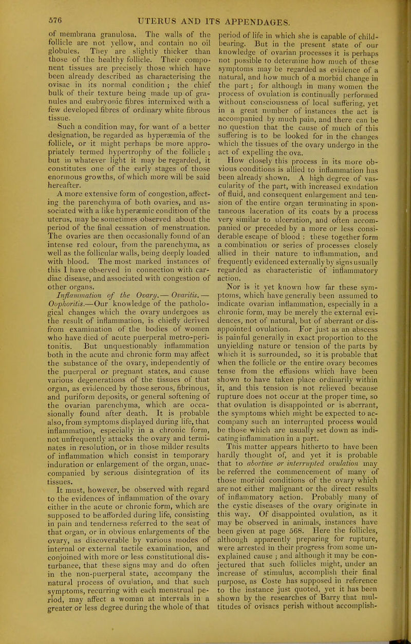 of membrana granulosa. The walls of the follicle are not yellow, and contain no oil globules. They are slightly thicker than those of the healthy follicle. Their compo- nent tissues are precisely those whicii have been already described as characterising the ovisac in its normal condition ; the chief bulk of their texture being made up of gra- nules and embryonic fibres intermixed with a few developed fibres of ordinary white fibrous tissue. Such a condition may, for want of a better designation, be regarded as hyperaemia of the follicle, or it might perhaps be more appro- priately termed hy()ertrophy of the follicle ; but in whatever light it may be regarded, it constitutes one of the early stages of those enormous growths, of which more will be said hereafter. A more extensive form of congestion, affect- ing the parenchyma of both ovaries, and as- sociated with a like hyperaemic condition of the uterus, may be sometimes observed about the period of the final cessation of menstruation. The ovaries are then occasionally found of an intense red colour, from the parenchyma, as well as the follicular walls, being deeply loaded with blood. The most marked instances of this I have observed in connection with car- diac disease, and associated with congestion of other organs. Inflamiiialion of the Ovary.— Oimritis.— Oophoritis.—Our knowledge of the patholo- gical changes which the ovary undergoes as the result of inflammation, is chiefly derived from examination of the bodies of women who have died of acute puerperal metro-peri- tonitis. But unquestionably inflammation both in the acute and chronic form may affect the substance of the ovary, independently of the puerperal or pregnant states, and cause various degenerations of the tissues of that organ, as evidenced by those serous, fibrinous, and puriform deposits, or general softening of the ovarian parenchyma, which are occa- sionally found after death. It is probable also, from symptoms displayed during life, that inflammation, especially in a chronic form, not unfrequently attacks the ovary and termi- nates in resolution, or in those milder results of inflammation which consist in temporary induration or enlargement of the organ, unac- companied by serious disintegration of its tissues. It must, however, be observed with regard to the evidences of inflammation of the ovary either in the acute or chronic form, which are supposed to be afforded during life, consisting in pain and tenderness referred to the seat of that organ, or in obvious enlargements of the ovary, as discoverable by various modes of internal or external tactile examination, and conjoined with more or less constitutional dis- turbance, that these signs may and do often in the non-puerperal state, accompany the natural process of ovulation, and that such symptoms, recurring with each menstrual pe- riod, may affect a woman at intervals in a greater or less degree during the whole of that period of life in which she is capable of child- bearing. But in the present state of our knowledge of ovarian processes it is perhaps not possible to determine how much of these sym[)toms may be regarded as evidence of a natural, and how much of a morbid change in the part; for although in many women the process of ovulation is continually performed without consciousness of local suffering, yet in a great number of instances the act is accompanied by much pain, and there can be no question that the cause of much of this suffering is to be looked for in the changes which the tissues of the ovary undergo in the act of expelling the ova. How closely this process in its more ob- vious conditions is allied to inflammation has been already shown. A high degree of vas- cularity of the part, with increased exudation of fluid, and consequent enlargement and ten- sion of the entire organ terminating in s[)on- taneous laceration of its coats by a process very similar to ulceration, and often accom- panied or preceded by a more or less consi- derable escape of blood : these together form a combination or series of processes closely allied in their nature to inflammation, and frequently evidenced externally by signs usually regarded as characteristic of inflammatory action. Nor is it yet known how far these sym- ptoms, which have generally been assumed to indicate ovarian inflammation, especially in a chronic form, may be merely the external evi- dences, not of natural, but of aberrant or dis- apj)ointed ovulation. For just as an abscess is painful generally in exact proportion to the unyielding nature or tension of^ the parts by which it is surrounded, so it is probable that when the follicle or the entire ovary becomes tense from the effusions which have been shown to have taken place ordinarily within it, and this tension is not relieved because rupture does not occur at the proper time, so that ovulation is disappointed or is aberrant, the symptoms which might be expected to ac- company such an interrupted process would he those which are usually set down as indi- cating inflammation in a part. This matter appears hitherto to have been hardly thought of, and yet it is probable that to abortive or interrupted ovulation may be referred the commencement of many of those morbid conditions of the ovary which are not either malignant or the direct results of inflammatory action. Probably man}- of the cystic diseases of the ovary origin.ite in this way. Of disappointed ovulation, as it may be observed in animals, instances have been given at page .568. Here the follicles, although apparently preparing for rupture, were arrested in their progress from some un- explained cause ; and although it may be con- jectured that such follicles might, under an increase of stimulus, accomplish their final purpose, as Coste has supposed in reference to the instance just quoted, yet it has been shown by the researches of Barry that mul- titudes of ovisacs perish without accomplish-