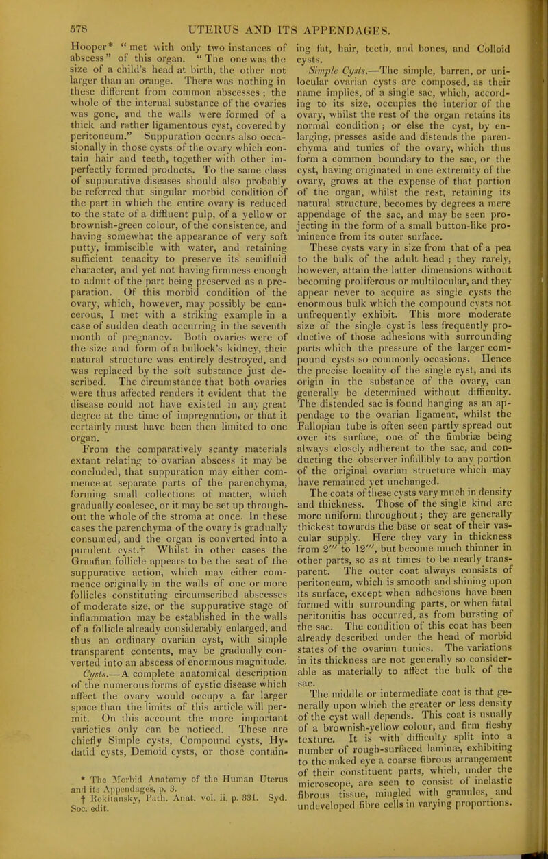 Hooper* met with only two instances of abscess of tiiis organ.  Tlie one was the size of a child's head at birth, the other not larger than an orange. Tiiere was nothing in these difterent from conmion abscesses ; the whole of the internal substance of the ovaries was gone, and the walls were formed of a thick and rnther ligamentous cyst, covered by peritoneum. Suppuration occurs also occa- sionally in those cysts of tlie ovary which con- tain hair and teeth, together with other im- perfectly formed products. To the same class of suppurative diseases should also probably be referred that singular morbid condition of the part in which the entire ovary is reduced to the state of a diffluent pulp, of a yellow or brownish-green colour, of the consistence, and having somewhat the appearance of very soft putty, immiscible with water, and retaining sufficient tenacity to preserve its semifluid character, and yet not having firmness enough to admit of the part being preserved as a pre- paration. Of this morbid condition of the ovary, which, however, may possibly be can- cerous, I met with a striking example in a case of sudden death occurring in the seventh month of pregnancy. Both ovaries were of the size and form of a bullock's kidney, their natural structure was entirely destroyed, and was replaced by the soft substance just de- scribed. The circun)stance that both ovaries were thus affected renders it evident that the disease could not have existed in any great degree at the time of impregnation, or that it certainly must have been then limited to one organ. From the comparatively scanty materials extant relating to ovarian abscess it may be concluded, that suppuration may either com- mence at separate parts of the parenchyma, forming small collections of matter, which gradually coalesce, or it may be set up through- out the whole of the stroma at once. In these cases the parenchyma of the ovary is gradually consumed, and the organ is converted into a purulent cyst.f Whilst in other cases the Graafian follicle appears to be the seat of the suppurative action, which may either com- mence originally in the walls of one or more follicles constituting circumscribed abscesses of moderate size, or the suppurative stage of inflammation may be established in the walls of a follicle already considerably enlarged, and thus an ordinary ovarian cyst, with simple transparent contents, may be gradually con- verted into an abscess of enormous magnitude. Cysts.—A complete anatomical description of the numerous forms of cystic disease which affect the ovary would occupy a far larger space than the limits of this article will per- mit. On this account the more important varieties only can be noticed. These are chiefly Simple cysts. Compound cysts. Hy- datid cysts, Demoid cysts, or those contain- * Tlic Aforbid Anatomy of the Human Uterus and its Appciidugcs, p. 3. t Kokitansky, Path. Anat. vol. ii. p. 331. Syd. Soc. edit. ing fat, hair, teeth, and bones, and Colloid cysts. Simple Cysts.—The simple, barren, or uni- locular ovarian cysts are composed, as their name implies, of a single sac, which, accord- ing to its size, occupies the interior of the ovary, whilst the rest of the organ retains its normal condition ; or else the cyst, by en- larging, presses aside and distends the paren- chyma and tunics of the ovary, which thus form a common boundary to the sac, or the cyst, having originated in one extremity of the ovary, grows at the expense of that portion of the organ, whilst the rest, retaining its natural structure, becomes by degrees a mere appendage of the sac, and may be seen pro- jecting in the form of a small button-like pro- minence from its outer surface. These cysts vary in size from that of a pea to the bulk of the adult head ; they rarely, however, attain the latter dimensions without becoming proliferous or multilocular, and they appear never to acquire as single cysts the enormous bulk which the compoimd cysts not unfrequently exhibit. This more moderate size of the single cyst is less frequently pro- ductive of those adhesions with surrounding parts which the pressure of the larger com- pound cysts so commonly occasions. Hence the precise locality of the single cyst, and its origin in the substance of the ovary, can generally be determined without difficulty. The distended sac is found hanging as an ap- pendage to the ovarian ligament, whilst the Fallopian tube is often seen partly spread out over its surface, one of the fimbriae being always closely adherent to the sac, and con- ducting the observer infallibly to any portion of the original ovarian structure which may have remained yet unchanged. The coats of these cysts vary much in density and thickness. Those of the single kind are more uniform throughout; they are generally thickest towards the base or seat of their vas- cular supply. Here they vary in thickness from 2' to 12', but become much thinner in other parts, so as at times to be nearly trans- parent. The outer coat always consists of peritoneum, which is smooth and shining upon its surface, except when adhesions have been formed with surrounding parts, or when fatal peritonitis has occurred, as from bursting of the sac. The condition of this coat has been already described under the head of morbid states of the ovarian tunics. The variations in its thickness are not generally so consider- able as materially to affect the bulk of the sac. The middle or intermediate coat is that ge- nerally upon which the greater or less density of the cyst wall depends. This coat is usually of a brownish-yellow colour, and firm fleshy texture. It is with difficulty split into a number of rough-surfaced laminae, exhibiting to the naked eye a coarse fibrous arrangement of their constituent parts, which, under the microscope, are seen to consist of inelastic fibrous tissue, mingled with granules, and undeveloped fibre cells in varying proportions.