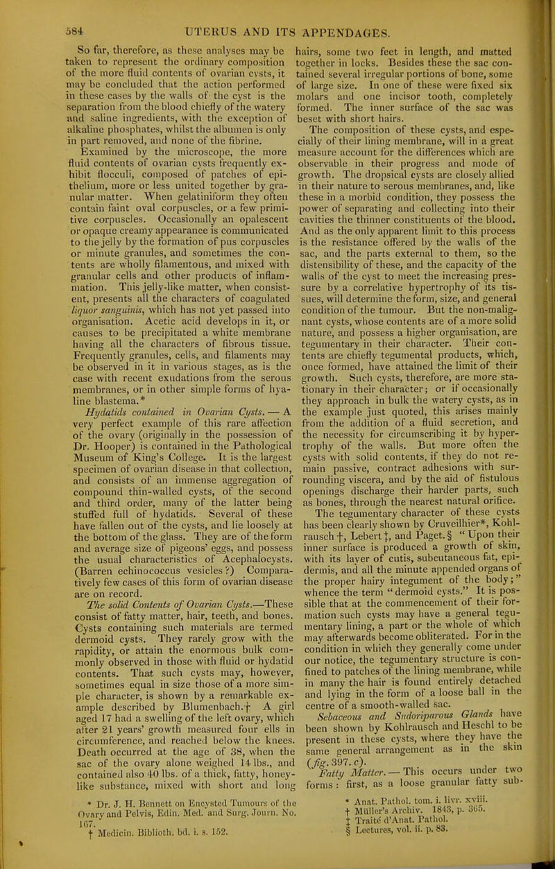 So far, therefore, as these analyses may be taken to represent the ordinary composition of the more fluitl contents of ovarian cvsts, it may be conciiuled that the action performed in these cases by the walls of the cyst is the separation from the blood chiefly of the watery and saline ingredients, witli the exception of alkaline phosphates, whilst the albumen is only in part removed, and none of the fibrine. Examined by the microscope, the more fluid contents of ovarian cysts frequently ex- hibit flocculi, composed of patches of epi- thelium, more or less united together by gra- nular matter. When gelatiniform they often contain faint oval corpuscles, or a few primi- tive corpuscles. Occasionally an opalescent or opaque creamy appearance is communicated to the jelly by the formation of pus corpuscles or minute granules, and sometimes tiie con- tents are wholly filamentous, and mixed with granular cells and other products of inflam- mation. This jelly-like matter, when consist- ent, presents all the characters of coagulated liquor sanguinis, which has not }'et passed into organisation. Acetic acid develops in it, or causes to be precipitated a white membrane having all the characters of fibrous tissue. Frequently granules, cells, and filaments may be observed in it in various stages, as is the case with recent exudations from the serous membranes, or in other simple forms of hya- line blastema.* Hydatids contained in Ovarian Cysts. — A very perfect example of this rare affection of the ovary (originally in the possession of Dr. Hooper) is contained in the Pathological Museum of King's College. It is the largest specimen of ovarian disease in that collection, and consists of an immense aggregation of compound thin-walled cysts, of the second and third order, many of the latter being stufied full of hydatids. Several of these have fallen out of the cysts, and lie loosely at the bottom of the glass. They are of the form and average size of pigeons' eggs, and possess the usual characteristics of Acephalocysts. (Barren echinococcus vesicles ?) Compara- tively few cases of this form of ovarian disease are on record. The solid Contents of Ovarian Cysts.—These consist of fatty matter, hair, teeth, and bones. Cysts containing such materials are termed dermoid cysts. They rarely grow with the rapidity, or attain the enormous bulk com- monly observed in those with fluid or hydatid contents. Tliat such cysts may, however, sometimes equal in size those of a more sim- ple character, is shown by a remarkable ex- ample described by Blumenbach. f A girl aged 17 had a swelling of the left ovary, which after 21 years' growth measured four ells in circumference, and reached below the knees. Death occurred at the age of 38, when the sac of the ovary alone weighed 14 lbs., and contained also 40 lbs. of a thick, fatty, honey- like substance, mixed with short and long * Dr. J. H. Bennett on Kncystcd Tumours of llie Ovary and Pelvis, Edin. Med. and Surg. Journ. No. 107. f Medicin. Biblioth. bd. i. a. 152. hairs, some two feet in length, and matted together in locks. Besides these the sac con- tained several irregular portions of bone, some of large size. In one of these were fixed six molars and one incisor tooth, completely formed. The inner surface of the sac was beset with short hairs. The composition of these cysts, and espe- cially of their lining membrane, will in a great measure account for the differences which are observable in their progress and mode of growth. The dro[)sical cysts are closely allied in their nature to serous membranes, and, like these in a morbid condition, they possess the power of separating and collecting into their cavities the thinner constituents of the blood. And as the only apparent limit to this process is the resistance ofltred by the walls of the sac, and the parts external to them, so the distensibility of these, and the capacity of the walls of the cyst to meet the increasing pres- sure by a correlative hypertrophy of its tis- sues, will determine the form, size, and general condition of the tumour. But the non-malig- nant cysts, whose contents are of a more solid nature, and possess a higher organisation, are tegumentary in their character. Their con- tents are chiefly tegumental products, which, once formed, have attained the limit of their growth. Such cysts, therefore, are more sta- tionary in their character; or if occasionally they approach in bulk the watery cysts, as in the example just quoted, this arises mainly from the addition of a fluid secretion, and the necessity for circumscribing it by hyper- trophy of the walls. But more often the cysts with solid contents, if they do not re- main passive, contract adhesions with sur- rounding viscera, and by the aid of fistulous openings discharge their harder parts, such as bones, through the nearest natural orifice. The tegumentary character of these cysts has been clearly shown bv Cruveilhier*, Kohl- rauschf, Lebertj, and Paget.§ Upon their inner surface is produced a growth of skin, with its layer of cutis, subcutaneous fat, epi- dermis, and all the minute appended organs of the proper hairy integument of the body; whence the term  dermoid cysts. It is pos- sible that at the commencement of their for- mation such cysts may have a general tegu- mentary lining, a part or the whole of which may afterwards become obliterated. For in the condition in which they generally come under our notice, the tegumentary structure is con- fined to patches of the lining membrane, while in many the hair is found entirely detached and lying in the form of a loose ball in the centre of a smooth-walled sac. Sebaceous and Sndorijntrous Glands have been shown by Kohlrausch and Heschl to be present in these cysts, where they have the same eneral arrangement as in the skm ( fig. 397. c). Fatty Matter. —HWxs occurs under two forms : first, as a loose granular fatty sub- * Anat. Pathol, torn. i. livr. x^^ii. t MUller's Archiv. 1843, p. 305. I Traitt' d'Anat. Pathol. § Lectures, vol. ii. p. 83.