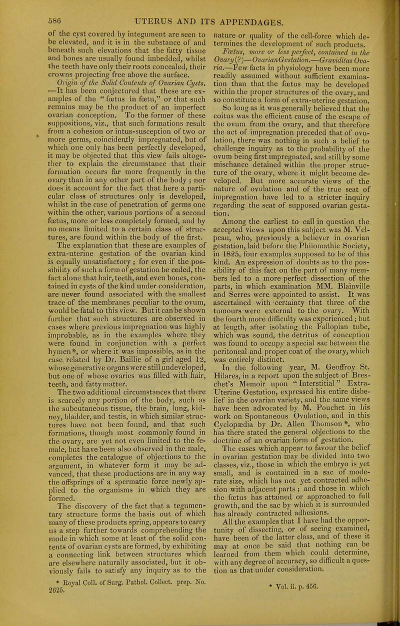 of the cyst covered by integument are seen to be elevated, and it is in the substance of and beneath such elevations that the fatty tissue and bones are usually found imbedded, whilst the teeth iiave only their roots concealed, their crowns projecting free above the surface. Origin of the Solid Contents of Ovarian Cysts. —It has been conjectured that these are ex- amples of the  foetus in foetu, or that such remains may be the product of an imperfect ovarian conception. To the former of these suppositions, viz., that such formations result from a cohesion or intus-susception of two or more germs, coincideatly impregnated, but of which one only has been perfectly developed, it may be objected that this view fails altoge- ther to explain the circumstance that their formation occurs far more frequently in the ovary than in any other part of the body ; nor does it account for the fact that here a parti- cular class of structures only is developed, whilst in the case of penetration of germs one within the other, various portions of a second foetus, more or less completely formed, and by no means limited to a certain class of struc- tures, are found within the body of the first. The explanation that these are examples of extra-uterine gestation of the ovarian kind is equally unsatisfactory ; for even if the pos- sibility of such a form of gestation be ceded, the fact alone that hair, teeth, and even bones, con- tained in cysts of the kind under consideration, are never found associated with the smallest trace of the membranes peculiar to the ovum, would be fatal to this view. But it can be shown further that such structures are observed in cases where previous impregnation was highly improbable, as in the examples where they were found in conjunction with a perfect hymen*, or where it was impossible, as in the case related by Dr. Baillie of a girl aged 12, whose generative organs were still undeveloped, but one of whose ovaries was filled with hair, teeth, and fatty matter. The two additional circumstances that there is scarcely any portion of the body, such as the subcutaneous tissue, the brain, lung, kid- ney, bladder, and testis, in which similar struc- tures have not been found, and that such formations, though most commonly found in the ovary, are yet not even limited to the fe- male, but have been also observed in the male, completes the catalogue of objections to the argument, in whatever form it may be ad- vanced, that these productions are in any way the offsprings of a spermatic force newly ap- plied to the organisms in which they are formed. The discovery of the fact that a tegumen- tary structure forms the basis out of which many of these products spring, appears to carry us a step further towards comprehending the r)iode in which some at least of the solid con- tents of ovarian cysts are formed, by exhibiting a connecting link between structures which are elsewhere naturally associated, but it ob- viously fails to satisfy any inquiry as to the * Royal Coll. of Surg. Pathol. Collect, prep. No. 2625. nature or quality of the cell-force which de- termines the development of such products. Foetus, more or less perfect, contained in the Ovary {?)— Ovarian Gestation.—Graviditas Ova- ria.—Few facts in physiology have been more readily assumed without sufficient examina- tion than that the foetus may be developed within the proper structures of the ovary, and so constitute a form of extra-uterine gestation. So long as it was generally believed that the coitus was the efficient cause of the escape of the ovum from the ovary, and that therefore the act of impregnation preceded that of ovu- lation, there was nothing in such a belief to challenge inquiry as to the probability of the ovum being first impregnated, and still by some mischance detained within the proper struc- ture of the ovary, where it might become de- veloped. But more accurate views of the nature of ovulation and of the true seat of impregnation have led to a stricter inquiry regarding the seat of supposed ovarian gesta- tion. Among the earliest to call in question the accepted views upon this subject was M. Vel- peau, who, previously a believer in ovarian gestation, laid before the Philomathic Society, in 1823, four examples supposed to be of this kind. An expression of doubts as to the pos- sibility of this fact on the part of many mem- bers led to a more perfect dissection of the parts, in which examination MM. Blainville and Serres were appointed to assist. It was ascertained with certainty that three of the tumours were external to the ovary. With the fourth more difficulty was experienced ; but at length, after isolating the Fallopian tube, which was sound, the detritus of conception was found to occupy a special sac between the peritoneal and proper coat of the ovary, which was entirely distinct. In the following year, M. Geoffroy St. Hilares, in a report upon the subject of Bres- chet's Memoir upon  Interstitial Extra- Uterine Gestation, expressed his entire disbe- lief in the ovarian variety, and the same vie\vs have been advocated by M. Pouchet in his work on Spontaneous Ovulation, and in this Cyclopaedia by Dr. Allen Thomson *, who has there stated the general objections to the doctrine of an ovarian form of gestation. The cases which appear to favour the belief in ovarian gestation may be divided into two classes, viz., those in which the embryo is yet small, and is contained in a sac of mode- rate size, which has not yet contracted adhe- sion with adjacent parts ; and those in which the foetus has attained or approached to full growth, and the sac by which it is surrounded has already contracted adhesions. All the examples that I have had the oppor- tunity of dissecting, or of seeing examined, have been of the latter class, and of these it may at once be said that nothing can be learned from them which could determine, with any degree of accuracy, so difficult a ques- tion as that under consideration. • Vol. ii. p. 466.