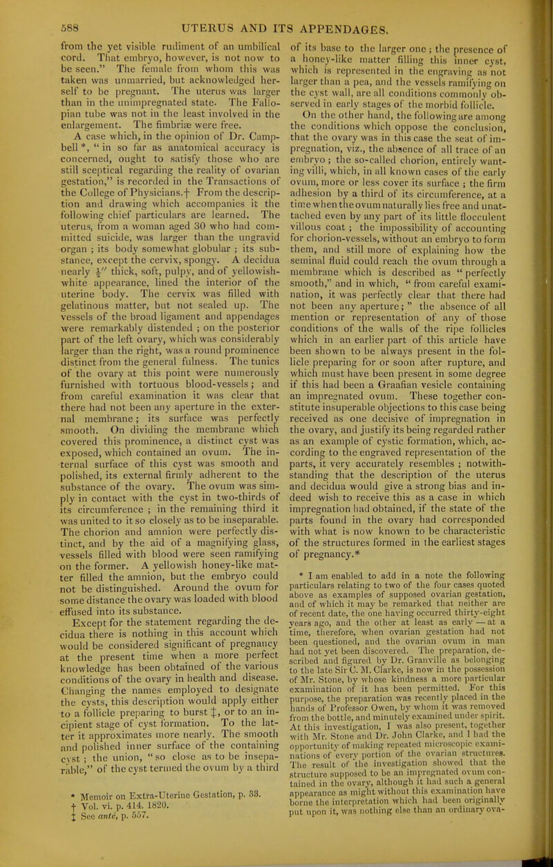 from the yet visible rudiment of an umbilical cord. Tliat embryo, however, is not now to be seen. The female from whom this was taken was unmarried, but acknowledged her- self to be pregnant. The uterus was larger than in the iinimpregnated state. The Fallo- pian tube was not in the least involved in the enlargement. The fimbrias were free. A case which, in the opinion of Dr. Camp- bell *,  in so far as anatomical accuracy is concerned, ought to satisfy those who are still sceptical regarding the reality of ovarian gestation, is recorded in the Transactions of the College of Physicians.-f- From the descrip- tion and drawing which accompanies it the following chief particulars are learned. The uterus, from a woman aged 30 who had com- mitted suicide, was larger than the ungravid organ ; its body somewhat globular ; its sub- stance, except the cervix, spongy. A decidua nearly thick, soft, pulpy, and of yellowish- white appearance, lined the interior of the uterine body. The cervix was filled with gelatinous matter, but not sealed up. The vessels of the broad ligament and appendages were remarkably distended ; on the posterior part of the left ovary, which was considerably larger than the right, was a round prominence distinct from the general fulness. The tunics of the ovary at this point were numerously furnished with tortuous blood-vessels; and from careful examination it was clear that there had not been any aperture in the exter- nal membrane; its surface was perfectly smooth. On dividing the membrane which covered this prominence, a distinct cyst was exposed, which contained an ovum. The in- ternal surface of this cyst was smooth and polished, its external firmly adherent to the substance of the ovary. The ovum was sim- ply in contact with the cyst in two-thirds of its circumference ; in the remaining third it was united to it so closely as to be inseparable. The chorion and amnion were perfectly dis- tinct, and by the aid of a magnifying glass, vessels filled with blood were seen ramifying on the former. A yellowish honey-like mat- ter filled the amnion, but the embryo could not be distinguished. Around the ovum for some distance the ovary was loaded with blood effused into its substance. Except for the statement regarding the de- cidua there is nothing in this account which would be considered significant of pregnancy at the present time when a more perfect knowledge has been obtained of the various conditions of the ovary in health and disease. Changing the names employed to designate the cysts, this description would apply either to a follicle preparing to burst {, or to an in- cipient stage of cyst formation. To the lat- ter it approximates more nearly. The smooth and polished inner surface of the containing cyst ; the union,  so close as to be insepa- rable, of the cyst termed the ovuiri by a third * Memoir on Extra-Uterine Gestation, p. 33. t Vol. vi. p. 414. 1820. X See ante, p. 557. of its base to the larger one ; the presence of a honey-like matter filling this inner cyst, which is represcnteil in the engraving as not larger than a pea, and the vessels ramifying on the cyst wall, are all conditions commonly ob- served in early stages of the morbid follicle. On the other hand, the following are among the conditions which oppose the conclusion, that the ovary was in this case the seat of im- pregnation, viz., the absence of all trace of an embryo ; the so-called chorion, entirely want- ing villi, which, in all known cases of the early ovum, more or less cover its surface ; the firm adhesion by a third of its circumference, at a time when theovum naturally lies free and unat- tached even by any part of its little flocculent villous coat ; the impossibility of accounting for chorion-vessels, without an embryo to form them, and still more of explaining how the seminal fluid could reach the ovum through a membrane which is described as  perfectly smooth, and in which,  from careful exami- nation, it was perfectly clear that there had not been any aperture;  the absence of all mention or representation of any of those conditions of the walls of the ripe follicles which in an earlier part of this article have been shown to be alwa3's present in the fol- licle preparing for or soon after rupture, and which must have been present in some degree if this had been a Graafian vesicle containing an impregnated ovum. These together con- stitute insuperable objections to this case being received as one decisive of impregnation in the ovary, and justify its being regarded rather as an example of cystic formation, which, ac- cording to the engraved representation of the parts, it very accurately resembles ; notwith- standing that the description of the uterus and decidua would give a strong bias and in- deed wish to receive this as a case in which impregnation had obtained, if the state of the parts found in the ovary had corresponded with what is now known to be characteristic of the structures formed in the earliest stages of pregnancy.* * I am enabled to add in a note the following particulars relating to two of the four cases quoted above as examples of supposed ovarian gestation, and of which it may be remari^ed that neither are of recent date, the one having occurred thirty-eight years ago, and the other at least as early—at a time, tlierefore, when ovai-ian gestation had not been questioned, and the ovarian ovum in man had not yet been discovered. The preparation, de- scribed and figured by Dr. Granville as belonging to the late Sir C. M. Clarke, is now in the possession of Mr. Stone, by whoso kindness a more particular examination of it has been permitted. For this pui-pose, the preparation was recently placed in the hands of Professor Owen, by wlioni it was removed from the bottle, and minutely examined under spirit. At tills investigation, I was also present, together witli Mr. Stone and Dr. .John Clarke, and I had the opportunity of making repeated microscopic exami- nations of every portion of the ovarian structures. The result of the investigation showed that the structure supposed to be an impregnated ovum con- tained in the ovary, .although it liad such a general appearance as miglit without this examination have borne the intcrpret.ition which liad been originally put upon it, was nothing else than an ordinary ova-