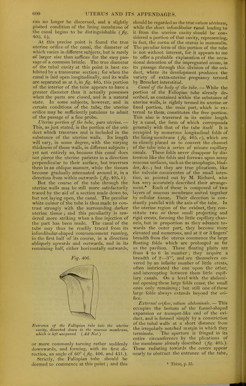 can no longer be discerned, and a slightly plaited condition of the lining membrane of the canal begins to be distinguishable (/iV. 405. b). At this precise point is found the true uterine orifice of the canal, the diameter of which varies in different subjects, but is rarely of larger size than sufifices for the easy pas- sage of a common bristle. The true diameter of the tubal cavity at this point is best ex- hibited by a transverse section ; for when the canal is laid open longitudinally, and its walls are separated as at b, in ^g. 403. this portion of the interior of the tube appears to have a greater diameter than it actually possesses when the parts are closed, and in a natural state. In some subjects, however, and in certain conditions of the tube, the uterine orifice may be sufficiently patulous to admit of the passage of a fine probe. Uterine portion of the tube, pars iiterina. — This, as just stated, is the portion of the ovi- duct which traverses and is included in the substance of the uterine walls. Its length will vary, in some degree, with the varying thickness of those walls, in different subjects ; yet not entirely so, because this canal does not pierce the uterine parietes in a direction perpendicular to their surface, but traverses them in an oblique manner, while the tissues become gradually attenuated around it, in a direction from within outwards {Jig. 405. 6). But the course of the tube through the uterine walls may be still more satisfactorily traced by the aid of a section made down to, but not laying open, the canal. The peculiar white colour of the tube is thus made to con- trast strongly with the surrounding darker uterine tissue ; and this peculiarity is ren- dered more striking when a fine injection of the part has been made. The canal of the tube may thus be readily traced from its infundibular-shaped commencement running, in the first half of its course, in a direction obliquely upwards and outwards, and in its remaining half, either horizontally outwards, Fig. 406. Entrance nf the Fallopian tube into tlie uterine cavity, dissected down to the mucous membrane, which is left unopened. (^Ad Nat.) or more conunonly turning rather suddenly downwards, and forming, with its first di- rection, an angle of 60° (7%. 406. and 431.). Strictly, the Fallopian tube should be deemed to commence at this point; and this should be regarded as the true ostium uterinum, while the short infundibular canal leading to it from the uterine cavity sliould be con- sidered a portion of that cavity, representing, in fact, the cornu of the uterus in mammalia. Tlie peculiar form of this portion of the tube is not without interest, for it appears to me to oflfer a probable explanation of the occa- sional detention of the impregnated ovum, in its passage through this division of the ovi- duct, where its development produces the variety of extra-uterine pregnancy termed by Brescliet interstitial. Canal of the body of the tube. — While the portion of the Fallopian tube already de- scribed, as contained within the substance of uterine walls, is rightly termed its uterine or fixed portion, the main part, which is ex- ternal to them, constitutes the free portion. Tliis also is traversed in its entire length by a canal, the form of which corresponds generally with that of the tube itself It is occupied by numerous longitudinal folds of the lining membrane (fig. 405. c), which are so closely placed as to convert the channel of the tube into a series of minute capillary canals. These folds never disappear by dis- tension like the folds and furrows upon many mucous surfaces, such as the oesophagus, blad- der, &c.; but they are true plications, like the valvulaj conniventes of the small intes- tine, as pointed out by M. Richard, who has very accurately described their arrange- ment.* Each of these is composed of two layers of mucous membrane united together by cellular tissue. Their direction is con- stantly parallel with the axis of the tube. In the uterine region of the oviduct, they con- stitute two or three small projecting and rigid crests, forming the little capillary chan- nels, but in proportion as they advance to- wards the outer part, they become more elevated and numerous, and at 2 or 3 fingers' breadth from the uterus commence the large floating folds which are prolonged as far as the pavilion. These floating plaits are from 4 to 6 in number ; they acquire a breadth of 2—3', and are themselves co- vered by an infinite number of little crests, often imbricated the one upon the other, and intercepting between them little capil- lary canals. On a level with the abdomi- nal opening these large folds cease, the small ones only remaining; but still one of these large folds always extends bej'ond the ori- fice. External orifice, ostium abdominnlc. — This occupies the bottom of the funnel-shaped expansion or trumpet-like end of the ovi- duct, and is formed simply by a constriction of the tubal walls at a short distance from the irregularly notched mn-gin in which they terminate. The aperture is fringed in its entire circumference by the plications of the membrane already described (fig. 405.). These radiating towards the centre appear nearly to obstruct the entrance of the tube, ♦ Thbse, p. 35.