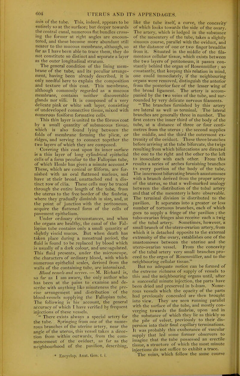 axis of the tube. Tliis, indeed, appears to be entirely so at thc suiface; but deeper towards the central canal, numerous flat bundles cross- ing the former at right angles are encoun- tered, and these become more abundant still nearer to the mucous membrane, although, so far as I have been able to trace them, they do not constitute so distinct and separate a layer as the outer longitudinal stratum. The general condition of the lining mem- brane of the tube, and its peculiar arrange- ment, having been already described, it is only needful here to explain the composition and texture of this coat. This membrane, although commonly regarded as a mucous membrane, contains neither discoverable glands nor villi. It is composed of a very delicate pink or white soft layer, consisting of undeveloped connective tissue, mixed with numerous fusiform formative cells. This thin layer is united to the fibrous coat by a small quantity of submucous tissue, which is also found lying between the folds of membrane forming the pliciE, or ridges, and serving to connect together the two layers of which they are composed. Covering this coat upon its inner surface is a thin layer of long cylindrical epithelial cells of a form peculiar to the Fallopian tube, of which Henle has given a minute account.* These, which are conical or filiform, are fur- nished with an oval flattened nucleus, and have at their broad, unattached end a dis- tinct row of cilia. These cells may be traced through the entire length of the tube, from the uterus to the free border of the fimbrise, where they gradually diminish in size, and, at the point of junction with the peritoneum, acquire the flattened form of the cells of pavement epithelium. Under ordinary circumstances, and when the organs are healthy, the canal of the Fal- lopian tube contains only a small quantity of slightly viscid mucus. But when death has taken place during a menstrual period, the fluid is found to be replaced by blood which is usually of a dark colour, and uncoagulated. This fluid presents, under the microscope, the characters of ordinary blood, with which numerous epithelial scales, derived from the walls of the containing tube, are intermixed. Blood vessels arid nerves. — M. Richard is, so far as I am aware, the only author who lias been at the pains to examine and de- scribe with anything like minuteness the pre- cise arrangement and distribution of the blood-vessels supplying the Fallopian tube. The following is his account, the general accuracy of which I have verified by frequent injections of these vessels. ' There exists always a special artery for the tube. Sjiringing (rom one of the nume- rous branches of the uterine artery, near the angle of the uterus, this vessel takes a direc- tion from within outwards, from the com- mencement of the oviduct, as far as the neighbourhood of tiie pavilion, describing, ♦ Encyclop, Anat. Gen. t. i. like the tube itself, a curve, the concavity of whicii looks towards the side of the ovary. The artery, which is lodged in the substance of the mesentery of the tube, takes a slightly sinuous course, parallel with the oviduct, and at the distance of one or two finger breadths from it. Situated in the middle of the fila- mentous cellular tissue, which exists between the two layers of peritoneum, it passes con- stantly behind the organ of Rosenmidler ; so constantl}', that keeping this relation in mind, one could immediately, if the neighbouring organs were removed, distinguish the anterior from the posterior face of the lesser wing of the broad ligament. The artery is accom- panied by the two veins of the tube, and sur- rounded by very delicate nervous filaments.  The branches furnished by this artery are lateral as well as terminal. The lateral branches are generally three in number. The first enters the inner third of the body of the tube, at a distance of three or four centi- metres from the uterus ; the second supplies the middle, and the third the outermost ex- tremity of the oviduct. These three branches before arriving at the tube bifurcate, the twigs resulting from which bifurcations are directed the one to the right and the other to the left to inosculate with each other. From this results a series of arches furnishing branches to every portion of the body of the tube. The innermost bifurcating branch anastomoses with a branch derived from the proper artery of the uterus, so that a well-marked analogy between the distribution of the tubal artery and that of the mesentery is here observable. The terminal division is distributed to the pavilion. It separates into a greater or less number of tortuous branches, each of which goes to supply a fringe of the pavilion ; the tubo-ovarian fringes also receive each a twig of the tubal artery. Sometimes, however, a small branch of the utero-ovarian artery, from which it is detached opposite to the external extremity of the ovary, establishes one of the anastomoses between the uterine and the utero-ovarian vessel. From the concavity of the tubal artery very small branches pro- ceed to the organ of Rosenniiiller, and to the neighbouring cellular tissue. ijut no adequate notion can be formed of the exti-eme richness of supply of vessels to this and the neighbouring organs until, after a successful minute injection, the parts have been dried and preserved in b dsam. Nume- rous vessels which the opacity of the parts had previously concealed are then brought into view. They are seen running parallel with the surface of the tube, and mostly con- verging towards the fimbriae, upon and in the substance of which they lie as thickly as the pile of velvet, previously to their dis- persion into their final capillary terminations. It was probably this exuberance of vascular sup|)lv that led some former observers to imagine that the tube possessed an erectile tissue, a structiue of which the most minute injections do not suflice to exhibit a trace. The veins, which follow the same course