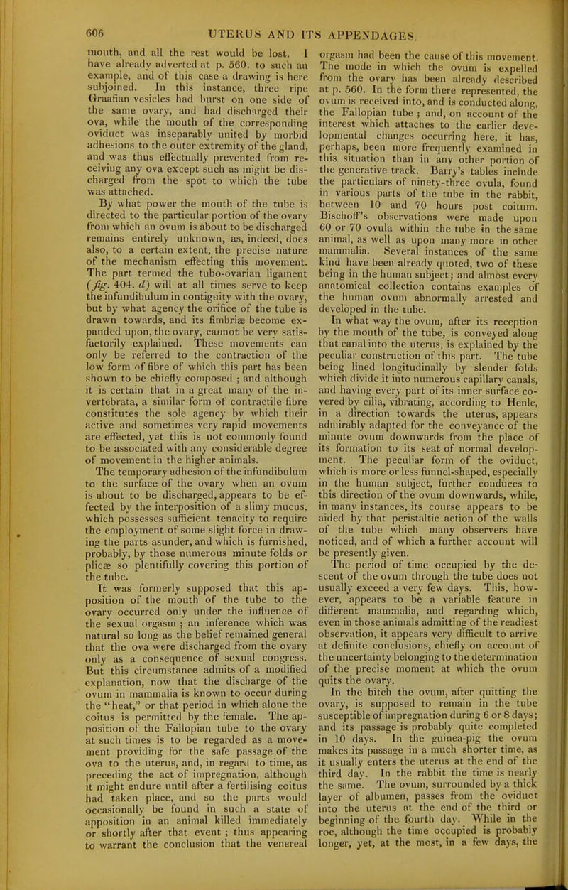 mouth, and all the rest would be lost. I have already adverted at p. 360. to such an example, and of this case a drawing is here subjoined. In this instance, three ripe Graafian vesicles had burst on one side of the same ovary, and had discharged their ova, while the mouth of the corresponding oviduct was inseparably united by morbid adhesions to the outer extremity of the gland, and was thus effectually prevented from re- ceiving any ova except such as might be dis- charged from the spot to which the tube was attached. By what power the mouth of the tube is directed to the particular portion of the ovary from which an ovum is about to be discharged remains entirely unknown, as, indeed, does also, to a certain extent, the precise nature of the mechanism effecting this movement. The part termed the tubo-ovarian ligament {fig. 40+. d) will at all times serve to keep the infundibulum in contiguity with the ovary, but by what agency the orifice of the tube is drawn towards, and its fimbriae become ex- panded upon, the ovary, cannot be very satis- factorily explained. These movements can only be referred to tiie contraction of the low form of fibre of which this part has been shown to be chiefly composed ; and although it is certain that in a great many of the in- vertebrata, a similar form of contractile fibre constitutes the sole agency by which their active and sometimes very rapid movements are effected, yet this is not commonly found to be associated with any considerable degree of movement in the higher animals. The temporary adhesion of the infundibulum to the surface of the ovary when an ovum is about to be discharged, appears to be ef- fected by the interposition of a slimy mucus, which possesses sufficient tenacity to require the employment of some slight force in draw- ing the parts asunder, and which is furnished, probably, by those numerous minute folds or plicEE so plentifully covering this portion of the tube. It was formerly supposed that this ap- position of the mouth of the tube to the ovary occurred only under the influence of the sexual orgasm ; an inference which was natural so long as the belief remained general that the ova were discharged from the ovary only as a consequence of sexual congress. But this circumstance admits of a modified explanation, now that the discharge of the ovum in mammalia is known to occur during the heat, or that period in which alone the coitus is permitted by the female. The ap- position of the Fallopian tube to the ovary at such times is to be regarded as a move- ment providing for the safe passage of the ova to the uterus, and, in regard to time, as precerling the act of impregnation, although it might endure until after a fertilising coitus had taken place, and so the parts would occasionally be found in such a state of apposition in an animal killed ittmiediaiely or shortly after that event ; thus appearing to warrant the conclusion that the venereal orgasm had been the cause of this movement. The mode in which the ovum is expelled from the ovary has been already described at p. 560. In the form there represented, the ovum is received into, and is conducted along, the Fallopian tube ; and, on account of the interest which attaches to the earlier deve- lopmental changes occurring here, it has, perhaps, been more frequently examined in this situation than in any other portion of the generative track. Barry's tables include the particulars of ninety-three ovula, found in various parts of the tube in the rabbit, between 10 and 70 hours post coitum. Bischoff's observations were made upon 60 or 70 ovula within the tube in the same animal, as well as upon many more in other mammalia. Several instances of the same kind have been already quoted, two of these being in the human subject; and almost every anatomical collection contains examples of the human ovum abnormally arrested and developed in the tube. In what way the ovum, after its reception by the mouth of the tube, is conveyed along that canal into the uterus, is explained by the peculiar construction of this part. The tube being lined longitudinally by slender folds which divide it into numerous capillary canals, and having every part of its inner surface co- vered by cilia, vibrating, according to Henle, in a direction towards the uterus, appears admirably adapted for the conveyance of the minute ovum downwards from the place of its formation to its seat of normal develop- ment. The peculiar form of the oviduct, which is more or less funnel-shaped, especially in the human subject, further conduces to this direction of the ovum downwards, while, in many instances, its course appears to be aided by that peristaltic action of the walls of the tube which many observers have noticed, and of which a further account will be presently given. The periotl of time occupied by the de- scent of^ the ovum through the tube does not usually exceed a very few days. This, how- ever, appears to be a variable feature in different mammalia, and regarding which, even in those animals admitting of the readiest observation, it appears very difficult to arrive at definite conclusions, chiefly on account of the uncertainty belonging to the determination of the precise moment at which the ovum quits the ovary. In the bitch the ovum, after quitting the ovary, is supposed to remain in the tube susceptible of impregnation during 6 or 8 days; and its passage is |)robably quite completed in 10 days. In the guinea-pig the ovum makes its passage in a much shorter time, as it usually enters the uterus at the end of the third day. In the rabbit the time is nearly the same. The ovum, surrounded by a thick layer of albumen, passes from the oviduct into the uterus at the end of the third or beginning of the fourth day. While in the roe, although the time occupied is probably longer, yet, at the most, in a few days, the