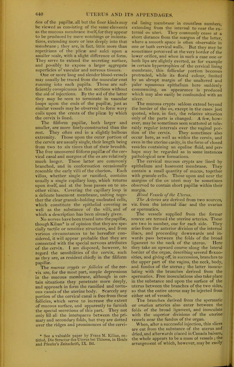 tion of the papillae, all but the finer kinds may be viewed as consisting of the same elements as the mucous membrane itself, for they ap|)ear to be produced hy mei'e notchings or indenta- tions, extending more or less deeply into tliat membrane ; they are, in fact, little more than repetitions of the plicae and sulci upon a smaller scale, with a slight diftl-rence of form. They serve to extend the secreting surface, and possibly to expose a larger aggregate superficies of vascular and nervous tissues. One or more long and slender blood-vessels may usually be traced from the muscular coat running into each papilla. These are suf- ficiently conspicuous in thin sections without the aid of injections. By the aid of the latter they may be seen to terminate in vascular loops upon the ends of the papillae, just as similar vessels may be observed to form wavy coils upon the crests of the plicae by which the cervix is lined. The filiform papillae, both larger and smaller, are more finely-constructed than the rest. They often end in a slightly bulbous extremity. Those upon the outer portion of the cervix are usually single, their length being from two to six times that of their breadth. The free uncovered filiform papillae of the cer- vical canal and margms of the os are relatively much longer. These latter are commonly branched, and in conformation occasionally resemble the early villi of the chorion. Each villus, whether single or ramified, contains usually a single capillary loop, which returns upon itself, and at the base passes on to an- other villus. Covering the capillary loop is a delicate basement membrane, uniting toge- ther the clear granule-holding nucleated cells, which constitute the epithelial covering as well as the substance of the villi, and of which a description has been already given. No nerves have been traced into the papillae, though Kilian* is of opinion that they are spe- cially tactile or sensitive structures, and from various circumstances to be hereafter con- sidered, it will appear probable that they are connected with the special nervous attributes of the cervix. I am disposed, however, to regard the sensibilities of the cervix, such as they are, as resident chiefly in the filiform papillae. The mucous crypts or follicles of the cer- vix are, for the most part, simple depressions in the mucous membrane, although in cer- tain situations they penetrate more deeply, and approach in form the ramified and tortu- ous canals of the uterine body. Scarcely any portion of the cervical canal is free from these follicles, which serve to increase the extent of mucous surface, and apparently to furnish the special secretions of this part. They not only fill all the interspaces between the pri- mary and secondary folds, but they are dotted over the ridges and prominences of the cervi- * See a valuable paper by FratizM. Kilian, en- titled. Die Structur des Uterus bei Tliieren, in Ilenle and Pfeufer's Zeitschrift, IX. Bd. cal lining membrane in coimtless numbers, extending from the internal to near the ex- ternal OS uteri. They commonly cease at a short distance from the margins of the latter, where a smooth space is otten observable in one or both cervical walls. But they may be sometimes perceived at the very border of the lower orifice, and when in such a case one or both lips are slightly everted, as for example in certain hy()ertrophies of the cervical lining membrane, this follicular [lortion becomes protruded, while its florid colour, limited by an abrupt margin of the unaltered and paler squamous epithelium here suddenly connnencing, an appearance is produced which may also easily be confounded with an ulcer. The raucous crypts seldom extend beyond the border of the os, except in the cases just quoted, when, in fact, the relative situation only of the parts is changed. A few, how- ever, may be sometimes seen scattered at tole- rably regular intervals over the vaginal por- tion of the cervix. They sometimes also occur here, as well as within the cervix, and even in the uterine cavity, in the form of closed vesicles containing an opaline fluid, and per- haps may be regarded as in some instances pathological new formations. The cervical mucous crypts are lined by epithelium and basement membrane. They contain a small quantity of mucus, together with granule cells. Those upon and near the margins of the os uteri may be sometimes observed to contain short papillae within their margin. Blood Vessels of the Uterus. The Arteries are derived from two sources, viz. from the internal iliac and the ovarian or spermatics. The vessels supplied from the former source are termed the uterine arteries. These are two in number, one for each side. They arise from the anterior division of the internal iliacs, and proceeding downwards and in- wards pass between the folds of the broad ligament to the neck of the uterus. Here they take an upward course along the lateral border of the organ, describing several flexuo- sities, and giving off, in succession, branches to the upper part of the vagina, the neck, body, and fundus of the uterus ; the latter inoscu- lating with the branches derived from the spermatics. Free inosculations also take place in the substance and upon the surface of the uterus between the branches of the two sides, so that the entire uterus may be injected from either set of vessels. The branches derived from the spermatic or ovarian arteries also enter between the folds of the broad ligament, and inosculate with the superior divisions of the uterine vessels near the fundus of the organ. When, after a successful injection, thin slices are cut from the substance of the uterus and dried, and afterwards placed in Canada balsam, the whole appears to be a n)ass ol vessels ; the arrangement of which, however, may be easily