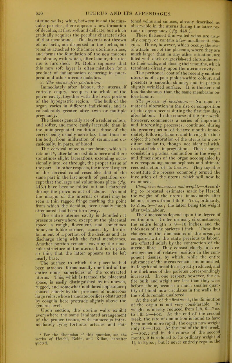 uterine walls; while, between it and the mus- cular parictes, there appears a new formation of deciilua, at first soft and delicate, hut which gradually acquires the peculiar characteristics of that nicnibrane. This layer is not thrown off at birth, nor dispersed in the lochia, but remains attached to the inner uterine surface, and forms the foundation of the new mucous membrane, with which, after labour, the ute- rus is furnished. M. Robin supposes that this new soft layer is often mistaken for a product of inflammation occurring in puer- peral and other uterine maladies. e. The uterus after ■parturition. Immediately after labour, the uterus, if entirely empty, occupies the whole of the pelvic cavity, together with the lower portion of the hypogastric region. The bulk of the organ varies in different individuals, and is considerably greater after twin or multiple pregnancy. The tissues generally are of a redder colour, and softer, and more easily lacerable than in the unimpregnated condition ; those of the cervix being usually more lax than those of the body, from infiltration of serum, and oc- casionally, in parts, of blood. The cervical mucous membrane, which is retained*, after labour exhibits here and there sometimes slight lacerations, extending occa- sionally into, or through, the proper tissue of the part. In other respects, the internal aspect of the cervical canal resembles that of the same part in the last month of gestation, ex- cept that the large and voluminous plicae {Jig. 446.^ have become folded out an<l flattened during the previous act of labour. Around the margin of the internal os uteri may be seen a thin ragged fringe marking the point from which the decidua, here usually much attenuated, had been torn away. The entire uterine cavity is denuded ; it presents everywhere, except at the placental space, a rough, flocculent, and sometimes honeycomb-like surface, caused by the de- tachment of a portion of the decidua and its discharge along with the foetal membranes. Another portion remains covering the mus- cular structure of the uterus, but is in parts so thin, that the latter appears to be left nearly bare. The surface to which the placenta had been attached forms usually one-third of the entire inner superficies of the contracted uterus. This, which is termed the placental space, is easily distinguished by its uneven, rugged, and somewhat nodulated appearance; caused chiefly by the presence of numerous large veins, whose truncated orifices obstructed by coagula here protrude slightly above the general level. Upon section, the uterine walls exhibit everywhere the same laminated arrangement of the proper tissues, with numerous inter- mediately lying tortuous arteries and flat- * For the discussion of tliis f[ucstion, sec the works of Heschl, Kobin, and Kilian, hereafter quoted. tened veins and sinuses, already described as observable in the uterus during the latter pe- riods of pregnancy {fig. 449.). These flattened thin-walled veins are usu- ally en)|ity, or contain a few unadhcrent coa- gula. Those, however, which occupy the seat of attachment of the placenta, where they are much larger than in any other situation, arc filled with dark or greyish-red clots adherent to their walls, and closing their mouths, which terminate directly upon the uterine cavity. The peritoneal coat of the recently emptied uterus is of a pale pinkish-white colour, and presents a smooth, shining, and in parts a slightly wrinkled surface. It is thicker and less diaphanous than the same membrane be- fore labour. The process of involution. — No rapid or material alteration in the size or composition of the organ occurs during the first few days after labour. In the course of the first week, however, commences a series of important and interesting processes, continued during the greater portion of the two months imme- diately following labour, and having for their object the restoration of the uterus to a con- dition similar to, though not identical with, its state before impregnation. These changes consist in a gradual diminution in the weight and dimensions of the organ accompanied by a corresponding metamorphosis and ultimate reconstruction of its tissues. They together constitute the process commonly termed the involution of the uterus, which will now be examined. Changes in dimensions and weight.—Accord- ing to repeated estimates made by Heschl, the weight of the uterus, immediately after labour, ranges from lib. 6—7oz., ordinarily, to 2 lbs. 3—7oz.; the latter being the weight after twin labour. The dimensions depend upon the degree of contraction. Under ordinary circumstances, the entire length is 8—-10 inches, and the thickness of the parietes 1 inch. These first changes in the dimensions of the organ, as compared with the state previous to labour, are effected solely by the contraction of the uterine fibre. They consist chiefly in a re- arrangement of relative position in the com- ponent tissues, by which, while the entire substance of the uterus remains undiminished, its length and breadth are greatly reduced, and the thickness of the parietes correspondingly increased. In one respect, however, the en- tire bulk and weight are less than they were before labour, because a much smaller quan- tity of blood now circulates in the walls, but the solids remain unaltered. At the end of the first week, the diminution of the organ is not very considerable. Its weight is merely reduced from lib. 6—7oz. to 1 lb. 3—4oz. At the end of the second week, the rate of diminution is found to have been much more rapid ; the organ now weighs only 10—1 loz. At the end of the fifth week, 5—6oz.; and in the course of the second month, if is reduced to its ordinary weight of 1^ to 2ioz,; but it never entirely regains the