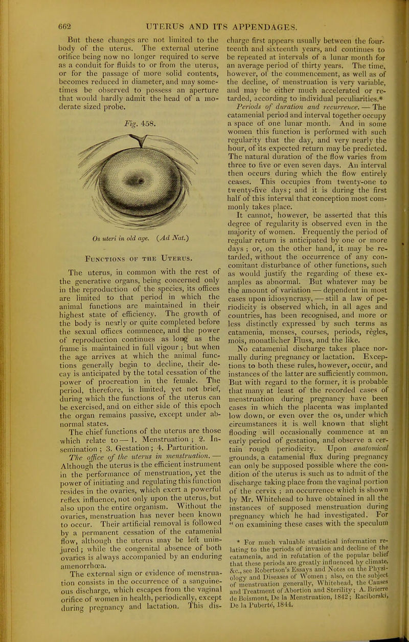 But tliesc chiingcs arc not limited to the body of the uterus. The external uterine orifice being now no longer required to serve as a conduit for fluids to or from the uterus, or for the passage of more solid contents, becomes reduced in diameter, and may some- times be observed to possess an aperture that would liardly admit the head of a mo- derate sized probe. Fig. 458. Os uteri in old age. (_Ad Nat.) Functions of the Uterus. Tiie uterus, in common with the rest of the generative organs, being concerned only in the reproduction of the species, its offices are limited to that period in which the animal functions are maintained in their highest state of efficiency. The growth of the body is ne-irly or quite completed before the sexual offices commence, and the power of reproduction continues as lor»g as the frame is maintained in full vigour ; but when the age arrives at which the animal func- tions generally begin to decline, their de- cay is anticipated by the total cessation of the power of procreation in the female. The period, therefore, is limited, yet not brief, during which the functions of the uterus can be exercised, and on either side of this epoch the organ remains passive, except under ab- normal states. The chief functions of the uterus are those which relate to—1. Menstruation; 2. In- semination ; .3. Gestation; 4. Parturition. T/ie office of the utencs in memlrmtion. — Although the uterus is the efficient instrument in the performance of menstruation, yet the power of initiating and regulating this function resides in the ovaries, which exert a powerful reflex influence, not only upon the uterus, but also upon the entire organism. Without the ovaries, menstruation has never been known to occur. Their artificial removal is followed by a permanent cessation of the catamenial flow, although the uterus may be left unin- jured ; while the congenital absence of both ovaries is always accompanied by an enduring amenorrhoea. The external sign or evidence of menstrua- tion consists in the occurrence of a sanguine- ous discharge, which escapes from the vaginal orifice of women in health, periodically, except during pregnancy and lactation. This dis- cliarge first appears usually between the four- teenth and sixteenth years, and continues to be repeated at intervals of a lunar month for an average period of thirty years. The time, however, of the commencement, as well as of the decline, of menstruation is very variable, and may be either much accelerated or re- tarded, according to individual peculiarities.* Periods of duration and recurreuce. — The catamenial period and interval together occupy a space of one lunar month. And in some women this function is performed with such regularity that the day, and very nearly the hour, of its expected return may be predicted. The natural duration of the flow varies from three to five or even seven days. An interval then occurs during which the flow entirely ceases. This occupies from twenty-one to twenty-five days; and it is during the first half of this interval that conception most com- monly takes place. It cannot, however, be asserted that this degree of regularity is observed even in the majority of women. Frequently the |)eriod of regular return is anticipated by one or more days ; or, on the other hand, it may be re- tarded, without the occurrence of any con- comitant disturbance of other functions, such as would justify the regarding of these ex- amples as abnormal. But whatever may be the amount of variation — dependent in most cases upon idiosyncrasy, — still a law of pe- riodicity is observed which, in all ages and countries, has been recognised, and more or less distinctly expressed by such terms as catamenia, menses, courses, periods, regies, mois, monatlicher Fluss, and the like. No catamenial discharge takes place nor- mally during pregnancy or lactation. Excep- tions to both these rules, however, occur, and instances of the latter are sufficiently common. But with regard to the former, it is probable that many at least of the recorded cases of menstruation during pregnancy have been cases in which the placenta was implanted low down, or even over the os, under which circumstances it is well known that slight flooding will occasionally commence at an early period of gestation, and observe a cer- tain rough periodicity. Upon anatomical grounds, a catamenial flux during pregnancy can only be supposed possible where the con- dition of the uterus is such as to admit of the discharge taking place from the vaginal portion of the cervix ; an occurrence which is shown by Mr. Whitehead to have obtained in all the instances of supposed menstruation during pregnancy which he had investigated. For  on examining these cases with the speculum * For much valuable statistical information re- lating to the periods of invasion and decline of the catunienia, and in relutation of the popular belief that these periods are greatly influenced by climate, he, see Robertson's Essays and Notes on the Physi- ology and Diseases of Women; also, on the subject of menstruation generally, Whitehead, the Causes and Treatment of Abortion and Sterility; A. Bncrrc de Boismont, De la Menstruation, 18'12 ; Kaciborski, Dc la Puberttf, 1844,