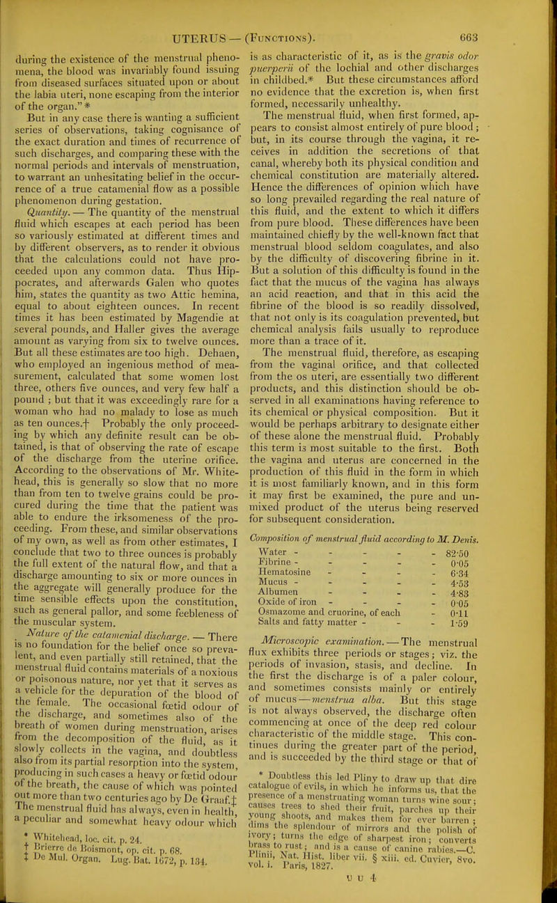 UTERUS — (Functions). during the existence of the menstrual pheno- mena, the blood was invariably found issuing from diseased surfaces situatetl upon or about the labia uteri, none escaping from the interior of the organ.* But in any case there is wanting a sufficient series of observations, taking cognisance of the exact duration and times of recurrence of such discharges, and comparing these with the normal periods and intervals of menstruation, to warrant an unhesitating belief in the occur- rence of a true catamenial flow as a possible phenomenon during gestation. Quantity. — The quantity of the menstrual fluid which escapes at each period has been so variously estimated at different times and by different observers, as to render it obvious that the calculations could not have pro- ceeded upon any common data. Thus Hip- pocrates, and afterwards Galen who quotes him, states the quantity as two Attic hemina, equal to about eighteen ounces. In recent times it has been estimated by Magendie at several pounds, and Haller gives the average amount as varying from six to twelve ounces. But all these estimates are too high. Dehaen, who employed an ingenious method of mea- surement, calculated that some women lost three, others five ounces, and very few half a pound ; but that it was exceedingly rare for a woman who had no malady to lose as much as ten ounces.f Probably the only proceed- ing by which any definite result can be ob- tained, is that of observing the rate of escape of the discharge from the uterine orifice. According to the observations of Mr. White- head, this is generally so slow that no more than from ten to twelve grains could be pro- cured during the time that the patient was able to endure the irksomeness of the pro- ceeding. From these, and similar observations of my own, as well as from other estimates, I conclude that two to three ounces is probably the full extent of the natural flow, and that a discharge amounting to six or more ounces in the aggregate will generally produce for the time sensible eflfects upon the constitution, such as general pallor, and some feebleness of the muscular system. Nature of the catamenial discharge. — There IS no foundation for the belief once so preva- lent, and even partially still retained, that the menstrual fluid contains materials of a noxious or poisonous nature, nor yet that it serves as a vehicle for the depuration of the blood of the female. The occasional foetid odour of the discharge, and sometimes also of the breath of women during menstruation, arises trom the decomposition of the fluid, as it slowly collects in the vagina, and doubtless also from its partial resorption into the system, producing in such cases a heavy or fcetid odour of the breath, the cause of which was pointed out more than two centuries ago by De Graaf.t The menstrual fluid has always, even in health, a peculiar and somewhat heavy odour which' * Whitelicad, loc. cit. p. 24. t Boismont, op. cif. p. 68. I De Mill. Organ. Lug. Bat. 1072, p. 134. 663 is as characteristic of it, as is the gravis odor pucrperii of the lochial and other discharges in childbed.* But these circumstances afford no evidence that the excretion is, when first formed, necessarily unhealthy. The menstrual fluid, when first formed, ap- pears to consist almost entirely of pure blood ; but, in its course through the vagina, it re- ceives in addition the secretions of that canal, whereby both its physical condition and chemical constitution are materially altered. Hence the differences of opinion which have so long prevailed regarding the real nature of this fluid, and the extent to which it differs from pure blood. These differences have been maintained chiefly by the well-known fact that menstrual blood seldom coagulates, and also by the difficulty of discovering fibrine in it. But a solution of this difficulty is found in the fact that the mucus of the vagina has always an acid reaction, and that in this acid the fibrine of the blood is so i-eadily dissolved, that not only is its coagulation prevented, but chemical anal^'sis fails usually to reproduce more than a trace of it. The menstrual fluid, therefore, as escaping from the vaginal orifice, and that collected from the os uteri, are essentially two different products, and this distinction should be ob- served in all examinations having reference to its chemical or physical composition. But it would be perhaps arbitrary to designate either of these alone the menstrual fluid. Probably this term is most suitable to the first. Botli the vagina and uterus are concerned in the production of this fluid in the form in which it is most familiarly known, and in this form it may first be examined, the pure and un- mixed product of the uterus being reserved for subsequent consideration. Composition of menstrual fluid according to M. Denis. Water - - - - - 82-50 Fibrine - - - . . 0'05 Hematosine - . - , (j.34 Mucus ----- 4-53 Albumen - 4.33 Oxide of iron - - - - 0'05 Osmazome and cruorine, of each - 0*11 Salts and fatty matter - - - 1-59 Microscopic examination. — The menstrual flux exhibits three periods or stages; viz. the periods of invasion, stasis, and decline. In the first the discharge is of a paler colour, and sometimes consists mainly or entirely of mucus — menstrua alba. But this sta^e is not always observed, the discharge often commencing at once of the deep red colour characteristic of the middle stage. This con- tinues during the greater part of the period and IS succeeded by the third stage or that of • Doubtless this led Pliny to draw up that dire catalogue of evils, in which he informs us. that the presence of a menstruating woman turns wine sour- causes trees to shed their fruit, parches up tl.eii' young shoot.s, and makes them for ever barren • dims the splemlour of mirrors and the polish of ivory; tnrns the edge of sharpest iron; converts <><' canine rabies.—C Ihnn, Nat. Hist liber vii. § xiii. ed. Cuvier, 8vo. vol. 1. Pans, 1827.