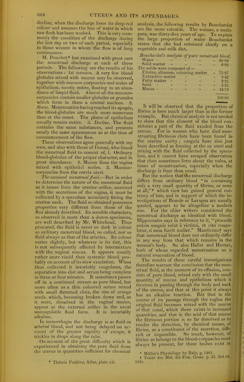 decline, when the discharge loses its deep red colour and assumes the hue of water in wiiich raw flesh has been Wiished. This is very com- monly the condition of the discharge during the last day or two of each period, especially in those women in whom the flow is of long continuance. M. Pouch et* has examined with great care the menstrual discharge at each of these periods. The following are the results of his observations : \st invasion. A very few blood globules mixed with mucus may be observed, together with mucous-corpuscles and scales of epithelium, mostly entire, floating in an abun- dance of limpid fluid. Almost all the mucous- corpuscles contain smaller globules or granules whicii form in them a central nucleus. 2. Stasis. Menstruation havingreached its apogee, the blood-globules are much more numerous than at the onset. The plates of epithelium usually remain entire. 3. Decline. The fluid contains the same substances, and presents nearly the same appearances as at the time of commencement of the flow. These observations agree generally with my own, and also with those of Donne, who found the menstrual fluid to consist of, 1. Ordinary blood-globules of the proper chai-acter, and in great abundance. 2. Mucus from the vagina mixed with epithelial scales. 3. Mucous- corpuscles from the cervix uteri. The tinmLved menstrual fluid.—But in order to determine the nature of the menstrual fluid as it issues from the uterine orifice, unmixed with the secretions of the vagina, it must be collected by a speculum accurately fitting the uterine neck. The fluid so obtained possesses properties very different from those of the flux already described. Its sensible characters, as observed in more than a dozen specimens, are well described by Mr. Whitehead. Thus procured, the fluid is never so dark in colour as ordinary menstrual blood, so called, nor so fluid always as that of the arteries. Its colour varies slightly, but whatever is its tint, this is not subsequently affected by intermixture with the vaginal mucus. It appears usually rather more viscid than systemic blood, pro- bably on account of its slow exudation. When thus collected it invariably coagulates, the separation into clot and serum being complete in three or four minutes. It sometimes passes off in a continued stream as pure blood, but more often as a thin coloured serum mixed with small flattened clots, the size of orange seeds, which, becoming broken down and, as it were, dissolved in the vaginal mucus, appear at the external orifice in the usual uncoagulable fluid form. It is invariably alkaline. In menorrhagia the discharge is as fluid as arterial blood, and not being delayed on ac- count of the greater rapidity of escape, it trickles in drops along the tube. On account of the great difTiculty which is experienced in obtaining the pure fluid from the uterus in quantities sufficient for chemical • Th(?orie Positive, Atlas, plate xii. analysis, the following results by Bouchardat arc the more valuable. The woman, a mnlti- parsi, was thirty-five years of age. To ex()lain the large proportion of water Bouchardat states that she had subsisted chiefly on a vegetable and milk diet. BouchardaCs analysis of pure menstrual blood. Water - Solid matter ... The solids were composed of— Fibrine, albumen, colouring matter Extractive matter Fatty matter ... Salts .... Mucus - . - . 90-08 6-92 75-27 0-42 2-21 5-31 16-79 10000 It will be observed that the proportion of fibrine is here much larger than in the former example. But chemical analysis is not needed to show that this element of the blood con- stitutes a part of the fluid exuded from the uterus. For in women who have died men- struating fibrinous clots have been found in the uterine cavity ; coagula have also just been described as forming at the os uteri and mixing with the fluid collected by the specu- lum, and it cannot have escaped observation that clots sometimes form about the vulva, at times of menstruation, especially when the discharge is freer than usual. But the notion that the menstrual discharge differs from ordinary blood  in containing only a very small quantity of fibrine, or none at all,* which view has gained general cur- rency of late, and in support of which the in- vestigations of Brande or Lavagna are usually quoted, appears to be altogether a modern one. For the older writers considered the menstrual discharge as identical with blood. Hippocrates says in reference to it,  procedit autem sanguis veint a victima, et cito coagu- latur, si sana fuerit mulier. Mauriceauf says that menstrual blood does not ordinarily difl^er in any way from that which remains in the woman's body. So also Haller and Hunter, both of whom regarded menstruation as a natural evacuation of blood. The results of these careful investigations therefore warrant the conclusion that the men- strual fluid, at the moment of its effusion, con- sists of pure blood, mixed only with the small quantity of mucus and epithelium which it receives in passing through the body and neck of the uterus, and that at this point it always has an alkaline reaction. But that in the course of its passage through the vagina the original fluid becomes mixed with the mucus of that canal, which there exists in increased quantities, and that in the acid of that mucus the fibrinous portion is so far dissolved as to render the detection, by chemical means, of fibrine, as a constituent of the secretion, diffi- cult or impossible. So much, however, of filirine as belongs to the blood-corpuscles must always be present, for these bodies exist in * Mailer's Physiology by Baly, p. 1481. t Trnitc< dcs Mai. des Fern. Gross, p. 45. 3rd ctl. 1G81.