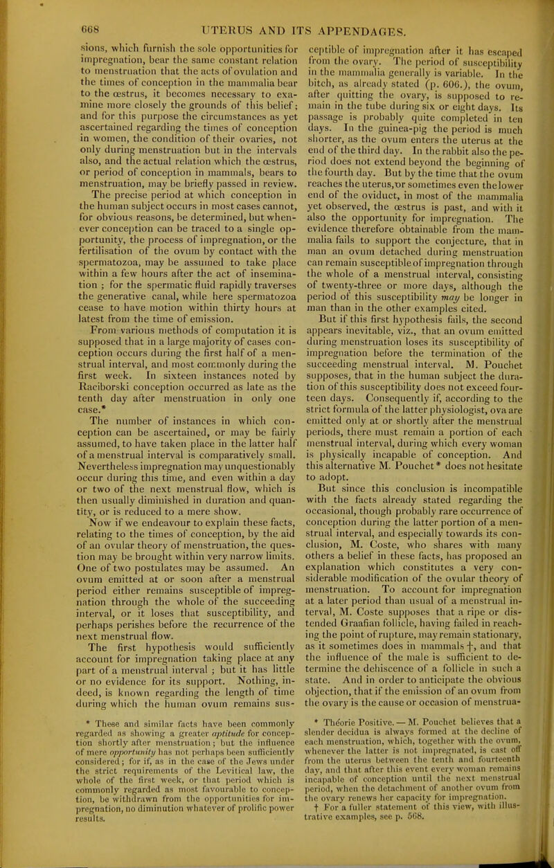 sions, wliicli furnish tlie sole opportunities for impregnation, bear the same constant relation to menstruation that the acts ofovulation and the times of conception in the mannnalia bear to the oestrus, it becomes necessary to exa- mine more closely the grounds of this belief; and for this purjiosc the circumstances as yet ascertained regarding the times of conception in women, the condition of tiieir ovaries, not only during menstruation but in the intervals also, and the actual relation which the oestrus, or period of conception in mammals, bears to menstruation, may be briefly passed in review. The precise period at which conception in the himian subject occurs in most cases cannot, for obvious reasons, be determined, but when- ever conception can be traced to a single op- portunity, the process of impregnation, or the fertilisation of the ovum by contact with the spermatozoa, may be assumed to take place within a few hours after the act of insemina- tion ; for the spermatic fluid rapidly traverses the generative canal, while here spermatozoa cease to have motion within thirty hours at latest from the time of emission. From various methods of computation it is supposed that in a large majority of cases con- ception occurs during the first half of a men- strual interval, and most commonly during the first week. In sixteen instances noted by Raciborski conception occurred as late as the tenth day after menstruation in only one case.* The number of instances in which con- ception can be ascertained, or may be fairly assumed, to have taken place in the latter half of a menstrual interval is comparatively small. Nevertheless impregnation may unquestionably occur during this time, and even within a day or two of the next menstrual flow, which is then usually diminished in duration and quan- tity, or is reduced to a mere show. Now if we endeavour to explain these facts, relating to the times of conception, by the aid of an ovular theory of menstruation, the ques- tion may be brought within very narrow limits. One of two postulates may be assumed. An ovum emitted at or soon after a menstrual period either remains susceptible of impreg- nation through the whole of the succeeding interval, or it loses that susceptibility, and perhaps perishes before the recurrence of the next menstrual flow. The first hypothesis would sufficiently account for impregnation taking place at any part of a menstrual interval ; but it has little or no evidence for its support. Nothing, in- deed, is known regarding the length of time during which the human ovum remains sus- * These and similar facts have been commonly regarded as allowing a greater aptitude for concep- tion shortly after nienstriiation; but tlie influence of mere opportunity has not pcrliaps been suflicieiitly considered; for if, as in tlie case of the Jews under the strict requirements of the Levitical law, the whole of the first week, or that period which is commonly regarded as most favourable to concep- tion, be withdrawn from the opportunities for im- pregnation, uo diminution whatever of prolific power results. ceptible of impregnation after it has escaped from the ovary. The period of susceptibility in the mannnalia generally is variable. In the bitch, as already stated (p. 60G.), the ovum, after quitting the ovary, is supposed to re- main in the tube during six or eight days. Its passage is |)robably quite com|)Ieted in ten days. In the guinea-pig the period is much shorter, as the ovum enters the uterus at the end of the third day. In the rabbit also the pe- riod does not extend beyond the beginning of the fourth day. But by the time that the ovum reaches the nterus,t)r sometimes even the lower end of the oviduct, in most of the mammalia yet observed, the oestrus is past, and with it also the opportunity for impregnation. The evidence therefore obtainable from the mam- malia fails to support the conjecture, that in man an ovum detached during menstruation can remain susceptible of impregnation through the whole of a menstrual interval, consisting of twenty-three or more days, although the period of this susceptibility may be longer in man than in the other examples cited. But if this first hypothesis fails, the second appears inevitable, viz., that an ovum emitted during menstruation loses its susceptibility of impregnation before the termination of the succeeding menstrual interval. M. Pouchet supposes, that in the human subject the dura- tion of this susceptibility does not exceed four- teen days. Consequently if, according to the strict formula of the latter physiologist, ova are emitted onl}' at or shortly after the menstrual periods, there must remain a portion of each menstrual interval, during which every woman is physically incapable of conception. And this alternative M. Pouchet* does not hesitate to adopt. But since this conclusion is incompatible with the facts already stated regarding the occasional, though probably rare occurrence of conception during the latter portion of a men- strual interval, and especially towards its con- clusion, M. Coste, who shares with many others a belief in these facts, has proposed an explanation which constitutes a very con- siderable modification of the ovular theory of menstruation. To account for impregnation at a later period than usual of a menstrual in- terval, M. Coste supposes that a ripe or dis- tended Graafian follicle, having failed in reach- ing the point of rupture, may remain stationary, as it sometimes does in mammals -f-, and that the influence of the male is sufficient to de- termine the dehiscence of a follicle in such a state. And in order to anticipate the obvious objection, that if the emission of an ovum from the ovary is the cause or occasion of menstrua- * Th(?orie Positive. — M. Pouchet believes that a slender decidua is always formed at the decline of each menstruation, whicli, together with the o\nim, whenever the latter is not impregnated, is cast off from the uterus between the tenth and fourteenth day, and that after this event every woman remains incapable of conception until the next menstrual period, when the detachment of anotlier ovum from the ovary renews her capacitj' for impregnation. t For a fuller statement of this view, with illus- trative examples, see p. 5G8.