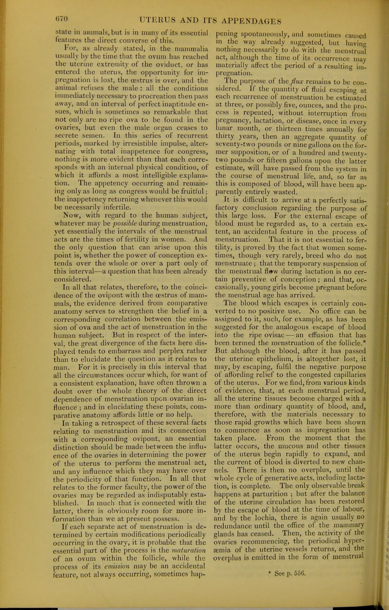 state in animals, but is in many of its essential features the direct converse of this. For, as already stated, in the mammalia usually by the time tliat the ovum has reached the uterine extremity of the oviduct, or has entered the uterus, the opportunity for im- pregnation is lost, the oestrus is over, and the animal refuses the male : all the conditions inmiediately necessary to procreation then pass away, and an interval of perfect inaptitude en- sues, which is sometimes so remarkable that not only are no ripe ova to be found in the ovaries, but even the male organ ceases to secrete semen. In this series of recurrent periods, marked by irresistible impulse, alter- nating with total inappetence for congress, nothing is more evident than that each corre- sponds with an internal physical condition, of which it affords a most intelligible explana- tion. The appetency occurring and remain- ing only as long as congress would be fruitful; the inappetency returning whenever this would be necessarily infertile. Now, with regard to the human subject, whatever may be possible during menstruation, yet essentially the intervals of the menstrual acts are the times of fertility in women. And the only question that can arise upon this point is, whether the power of conception ex- tends over the whole or over a part only of this interval—a question that has been already considered. In all that relates, therefore, to the coinci- dence of the ovipont with the oestrus of mam- mals, the evidence derived from comparative anatomy serves to strengthen the belief in a corresponding correlation between the emis- sion of ova and the act of menstruation in the human subject. But in respect of the inter- val, the great divergence of the facts here dis- played tends to embarrass and perplex rather than to elucidate the question as it relates to man. For it is precisely in this interval that all the circumstances occur which, for want of a consistent explanation, have often thrown a doubt over the whole theory of the direct dependence of menstruation upon ovarian in- fluence ; and in elucidating these points, com- parative anatomy affords little or no help. In taking a retrospect of these several facts relating to menstruation and its connection with a corresponding ovipont, an essential distinction should be made between the influ- ence of the ovaries in determining the power of the uterus to perform the menstrual act, and any influence which they may have over the periodicity of that fimction. In all that relates to the former faculty, the power of the ovaries may be regarded as indisputably esta- blished. In much that is connected with the latter, there is obviously room for more in- formation than we at present possess. If each separate act of menstruation is de- termined by certain modifications periodically occurring in the ovary, it is probable that the essential part of the process is the maiuration of an ovum within the follicle, while the process of its emission may be an accidental feature, not always occurring, sometimes hap- pening spontaneously, and sometimes caused in the way already suggested, but having nothing necessarily to do with the menstrual act, although the time of its occurrence may materially affect the period of a resulting im- pregnation. The purpose of the flux remains to be con- sidered. If the quantity of fluid escaping at each recurrence of menstruation be estimated at three, or possibly five, ounces, and the pro- cess is repeated, without interruption from pregnancy, lactation, or disease, once in every lunar month, or thirteen times annually for thirty years, then an aggregate quantity of seventy-two pounds or nine gallons on the for- mer supposition, or of a hundred and twenty- two pounds or fifteen gallons upon the latter estimate, will have passed from the system in the course of menstrual life, and, so far as this is composed of blood, will have been ap- parently entu-ely wasted. It is difficult to arrive at a perfectly satis- factory conclusion regarding the purpose of this large loss. For the external escape of blood must be regarded as, to a certain ex- tent, an accidental feature in the process of menstruation. That it is not essential to fer- tility, is proved by the fact that women some- times, though very rarely, breed who do not menstruate ; that the temporary suspension of the menstrual fl»w during lactation is no cer- tain preventive of conception; and that, oc- casionally, young girls become pregnant before the menstrual age has arrived. The blood which escapes is certainly con- verted to no positive use. No office can be assigned to it, such, for example, as has been suggested for the analogous escape of blood into the ripe ovisac — an effusion that has been termed the menstruation of the follicle.* But although the blood, after it has passed the uterine epithelium, is altogether lost, it may, by escaping, fulfil the negative purpose of affording relief to the congested capillaries of the uterus. For we find, from various kinds of evidence, that, at each menstrual period, all the uterine tissues become charged with a more than ordinary quantity of blood, and, therefore, with the materials necessary to those rapid growths which have been shown to commence as soon as impregnation has taken place. From the moment that the latter occurs, the mucous and other tissues of the uterus begin rapidly to expand, and the current of blood is diverted to new chan- nels. There is then no overplus, until the whole cycle of generative acts, including lacta- tion, is complete. The only observable break happens at parturition ; but after the balance of the uterine circulation has been restored by the escape of blood at the time of labour, and by the lochia, there is again usually no redundance until the office of the manunary glands has ceased. Then, the activity of the ovaries recommencing, the periodical bypcr- ajmia of the uterine vessels returns, and the overplus is emitted in the form of menstrual ♦ See p. 556.