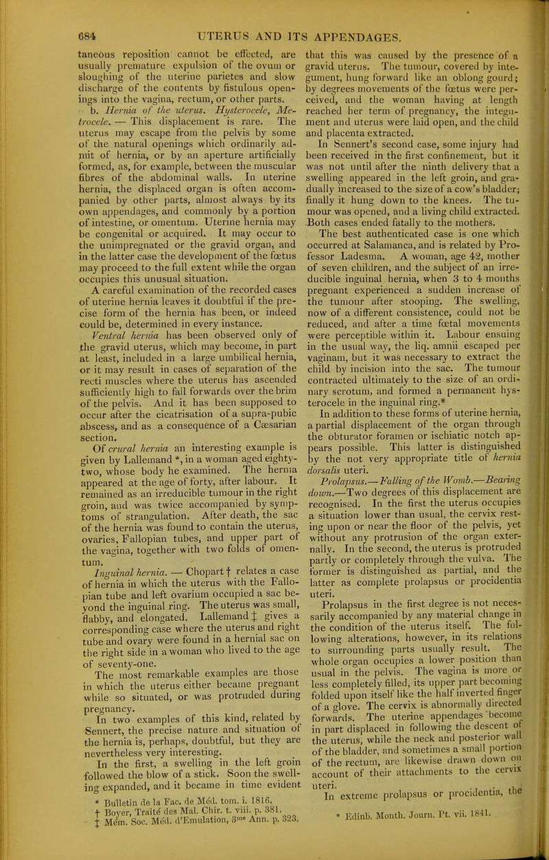 taneous reposition cannot be effected, ai'e usually premature expulsion of the ovum or sloughing of the uterine parietes and slow discharge of the contents by fistulous open- ings into the vagina, rectum, or other parts. b. Hernia of the uterus. Hi/stcrocele, Me- trocele. — This displacement is rare. The uterus may escape from the pelvis by some of the natural openings which ordinarily ad- mit of hernia, or by an aperture artificially formed, as, for example, between the muscular fibres of the abdominal walls. In uterine hernia, the displaced organ is often accom- panied by other parts, almost always by its own appendages, and commonly by a portion of intestine, or omentum. Uterine hernia may be congenital or acquired. It may occur to the unimpregnated or the gravid organ, and in the latter case the development of the foetus may proceed to the full extent while the organ occupies this unusual situation. A careful examination of the recorded cases of uterine hernia leaves it doubtful if the pre- cise form of the hernia has been, or indeed could be, determined in every instance. Ventral hernia has been observed only of the gravid uterus, which may become, in part at least, included in a large umbilical hernia, or it may result in cases of separation of the recti muscles where the uterus has ascended sufficiently high to fail forwards over the brim of the pelvis. And it has been supposed to occur after the cicatrisation of a supra-pubic abscess, and as a consequence of a Cassarian section. Of crural hernia an interesting example is given by Lallemand *, in a woman aged eighty- two, whose body he examined. The hernia appeared at the age of forty, after labour. It remained as an irreducible tumour in the right groin, and was twice accompanied by symp- toms of strangulation. After death, the sac of the hernia was found to contain the uterus, ovaries. Fallopian tubes, and upper part of the vagina, together with two folds of omen- tum. Inguinal hernia. — Chopart f relates a case of hernia in which the uterus with the Fallo- pian tube and left ovarium occupied a sac be- yond the inguinal ring. The uterus was small, flabby, and elongated. Lallemand f gives a corresponding case where the uterus and right tube and ovary were found in a hernial sac on the right side in a woman who lived to the age of seventy-one. The most remarkable examples are those in which the uterus either became pregnant while so situated, or was protruded during pregnancy. In two examples of this kind, related by Sennert, the precise nature and situation of the hernia is, perhaps, doubtful, but they are nevertheless very interesting. In the first, a swelling in the left groin followed the blow of a stick. Soon the swell- ing expanded, and it became in time evident * Bulletin (le la Fac. de Med. torn. i. 1816. + Bovcr, Traitf! des Mai. Chir. t. viii. p. 381. X Mem. Soc. Med. d'F.midation, S' Ann. p. 323. that this was caused by the presence of a gravid uterus. The tumour, covered by inte- gument, hung forward like an oblong gourd; by degrees movements of the foetus were per- ceived, and the woman having at length reached her term of pregnancy, the integu- ment and uterus were laid open, and the child and placenta extracted. In Sennert's second case, some injury had been received in the first confinement, but it was not until after the ninth delivery that a swelling appeared in the left groin, and gra- dually increased to the size of a cow's bladder; finally it hung down to the knees. The tu- mour was opened, and a living child extracted. Both cases ended fatally to the mothers. The best authenticated case is one which occurred at Salamanca, and is related by Pro- fessor Ladesma. A woman, age 42, mother of seven children, and the subject of an irre- ducible inguinal hernia, when 3 to 4 months pregnant experienced a sudden increase of the tumour after stooping. The swelling, now of a different consistence, could not be reduced, and after a time foetal movements were perceptible within it. Labour ensuing in the usual way, the hq. amnii escaped per vaginam, but it was necessary to extract the child by incision into the sac. The tumour contracted ultimately to the size of an ordi- nary scrotum, and formed a permanent hys- terocele in the inguinal ring.* In addition to these forms of uterine hernia, a partial displacement of the organ through the obturator foramen or ischiatic notch ap- pears possible. This latter is distinguished by the not very appropriate title of hernia dorsalis uteri. Prolapsus.—Falling of the Womb.—Beating doivn.—Two degrees of this displacement are recognised. In the first the uterus occupies a situation lower than usual, the cervix rest- ing upon or near the floor of the pelvis, yet without any protrusion of the organ exter- nally. In the second, the uterus is protruded partly or completely through the vulva. The former is distinguished as partial, and the latter as complete prolapsus or procidentia uteri. Prolapsus in the first degree is not neces- sarily accompanied by any material change in the condition of the uterus itself. The fol- lowing alterations, however, in its relations to surrounding parts usually result. The whole organ occupies a lower position than usual in the jielvis. The vagina is more or less completely filled, its upper part becoming folded upon itself like the half inverted finger of a glove. The cervix is abnormally directed forwards. The uterine appendages become in part displaced in following the descent o the uterus, while the neck and posterior wall of the bladder, and sometimes a small portion of the rectum, are likewise drawn down on account of their attachments to the cervix uteri. . . , _ In extreme prolapsus or procidentia, tne * Edinb. Month. Journ. Pt. vii. ISH-
