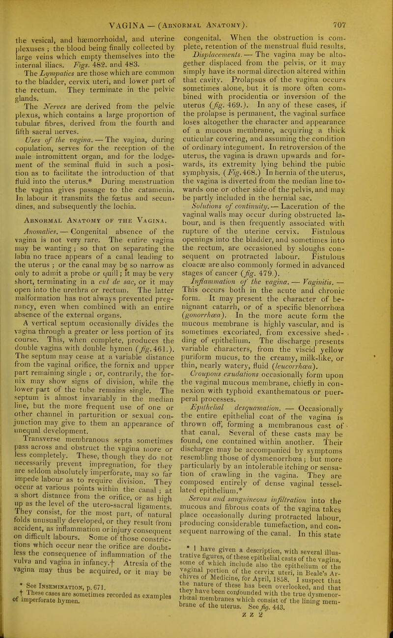 VAGINA — (Abn tlie vesical, and haeniorrlioidal, and uterine plexuses ; the blood being finally collected by large veins which empty themselves into the internal iliacs. Figs. 482. and 4H3. The Lympatics are those which are common to the bladder, cervix uteri, and lower part of the rectum. They teiminate in the pelvic glands. The Nerves are derived from the pelvic plexus, which contains a large proportion of tubular fibres, derived from the fourth and fifth sacral nerves. Uses of the vagina. — The vagina, during copulation, serves for the reception of the male intromittent organ, and for the lodge- ment of the seminal fluid in such a posi- tion as to facilitate the introduction of that fluid into the uterus.* During menstruation the vagina gives passage to the catamenia. In labour it transmits the foetus and .secun- dines, and subsequently the lochia. Abnormal Anatobiv of the Vagina. Anomalies. — Congenital absence of the vagina is not very rare. The entire vagina may be wanting ; so that on separating the labia no trace a[)pears of a canal leading to the uterus ; or the canal may be so narrow as only to admit a probe or quill; it may be very short, terminating in a cul de sac, or it may open into the urethra or rectum. The latter malformation has not always prevented preg- nancy, even when combined with an entire absence of the external organs. A vertical septum occasionally divides the vagina through a greater or less portion of its course. This, when complete, produces the double vagina with double hymen C_;^^.461.). The septum may cease at a variable distance from the vaginal orifice, the fornix and upper part remaining single ; or, contrarily, the for- nix may show signs of division, while the lower part of the tube remains single. The septum is almost invariably in the median line, but the more frequent use of one or other channel in parturition or sexual con- junction may give to them an appearance of unequal development. Transverse membranous septa sometimes pass across and obstruct the vagina more or less completely. These, though they do not necessarily prevent impregnation, for they are seldom absolutely imperforate, may so far impede labour as to require division. They occur at various points within the canal • at a short distance from the orifice, or as high up as the level of the utero-satral ligaments They consist, for the most part, of natural folds unusually developed, or they result from accident, as inflammation or injury consequent on difficult labours. Some of those constric- tions which occur near the orifice are doubt- less the consequence of inflammation of the vulva and vagina in infancy.f Atresia of the vagina may thus be acquired, or it may be • See Inskmination, p. 671. t These cases are sometimes recorded as examples of imperlorate hymen. ORMAL Anatomy). 707 congenital. When the obstruction is com- plete, retention of the menstrual fluid results. Dispkicemenls.— The vagina maybe alto- gether displaced from the pelvis, or it may simply have its normal direction altered within that cavity. Prolapsus of the viigina occurs sometimes alone, but it is more often com- bined with procidentia or inversion of the uterus {fig. 469.). In any of these cases, if the prolapse is permanent, the vaginal surface loses altogether the character and appearance of a mucous membrane, acquiring a thick cuticular covering, and assuming the condition of ordinary integument. In retroversion of the uterus, the vagina is drawn upwards and for- wards, its extremity lying behind the pubic symphysis. {FigAGS.) In hernia of the uterus, the vagina is diverted from the median line to- wards one or other side of the pelvis, and may be ])artly included in the hernial sac. Solutions of contimiitt/. — Laceration of the vaginal walls may occur during obstructed la- bour, and is then frequently associated with rupture of the uterine cervix. Fistulous openings into the bladder, and sometimes into the rectum, are occasioned by sloughs con- sequent on protracted labour. Fistulous cloacae are also commonly formed in advanced stages of cancer (fig. 479.). Inflammation of the vagina. — Vaginitis. — This occurs both in the acute and chronic form. It may present the character of be- nignant catarrh, or of a specific blenorrhoea (gonorrhoea). In the more acute form the mucous membrane is highly vascular, and is sometimes excoriated, from excessive shed- . ding of epithelium. The discharge presents variable characters, from the viscid yellow puriform mucus, to the creamy, milk-like, or thin, nearly watery, fluid (leucorrhcea). Croupous exudations occasionally form upon the vaginal mucous membrane, chiefly in con- nexion with typhoid exanthematous or puer- peral processes. Epithelial desquamation. — Occasionally the entire epithelial coat of the vagina is thrown ofl^; forming a membranous cast of • that canal. Several of these casts may be found, one contained within another. Their discharge may be accompanied by symptoms resembling those of dysmenorrhoea; but more particularly by an intolerable itching or sensa- tion of crawling in the vagina. They are composed entirely of dense vaginal tessel- lated epithelium.* Serous and sanguineous infiltration into the mucous and fibrous coats of the vagina takes place occasionally during protracted labour producing considerable tumefaction, and con- sequent narrowing of the canal. In this state * Jul.r''^^ given a description, with several iUus- tiatn e hgures, of these epithelial casts of tlie vacina chives of Medicine, for April, 1868. ] suopcct that he nature of these has becA overlooked S ula ej' have been confounded with the tiue dysmcnor- il ceal membranes which consist of the lining mem- brane of the uterus. See Jig. 443.