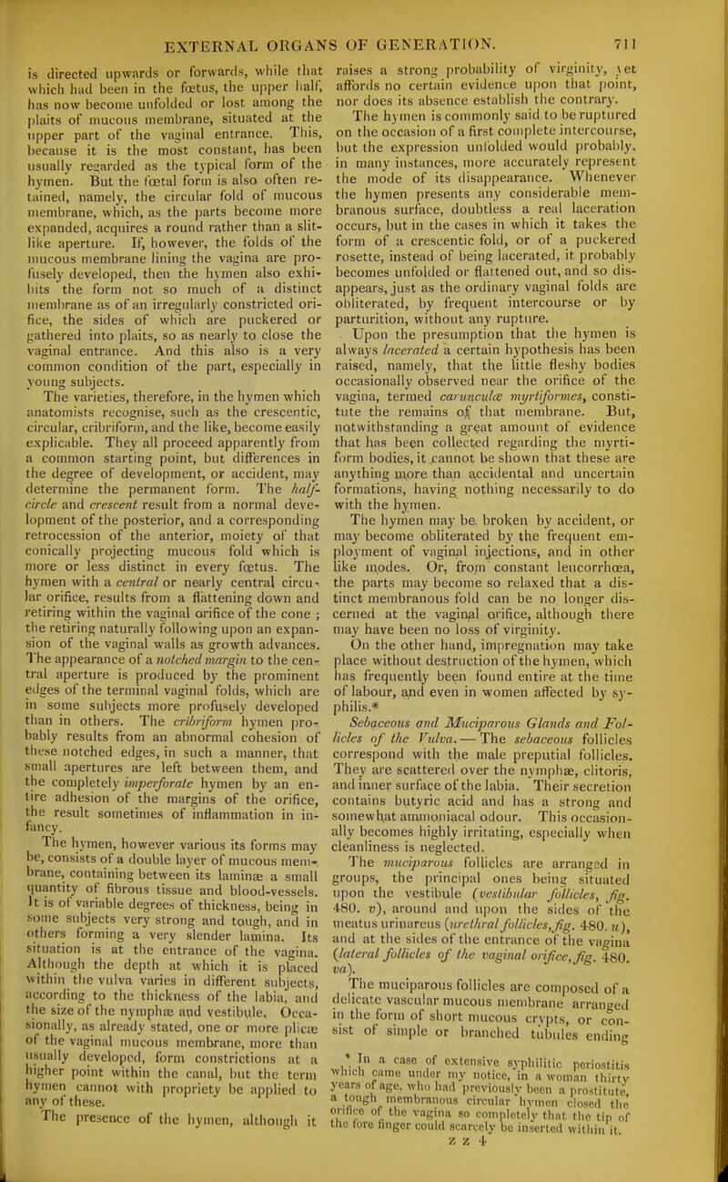 is directed upwards or forwards, while that which had been in the foetus, the upper iiaif, has now become unfolded or lost among the plaits of mucous membrane, situated at the upper part of the vaginal entrance. This, because it is the most constant, has been usually regarded as the tjpical form of the hymen. But the foetal form is also often re- tained, namely, the circular fold of mucous membrane, which, as the jjarts become more expanded, acquires a round rather than a slit- like aperture. If, however, the folds of the mucous membrane lining the vagina are pro- fusely developed, then the hymen also exhi- bits the form not so much of a distinct membrane as of an irregularly constricted ori- fice, the sides of which are puckered or gathered into plaits, so as nearly to close the vaginal entrance. And this also is a very common condition of the part, especially in young subjects. The varieties, therefore, in the hymen which anatomists recognise, such as the crescentic, circular, cribriform, and the like, become easily explicable. They all proceed apparently from a common starting point, but differences in the degree of development, or accident, may determine the permanent form. The half- circle and crescent result from a normal deve- lopment of the posterior, and a corresponding retrocession of the anterior, moiety of that conically projecting mucous fold which is more or less distinct in every foetus. The hymen with a central or nearly central circu- lar orifice, results from a flattening down and retiring within the vaginal orifice of the cone ; the retiring naturally following upon an expan- sion of the vaginal walls as growth advances. The appearance of a notched margin to the cen- tral aperture is produced by the prominent edges of the terminal vaginal folds, which are in some subjects more profusely developed than in others. The cribriform hymen pro- bably results from an abnormal cohesion of these notched edges, in such a manner, that small apertures are left between them, and the completely imjierfvrate hymen by an en- lire adhesion of the margins of the orifice, the result sometimes of inflammation in in- fancy. The hymen, however various its forms may be, consists of a double layer of mucous mem- brane, containing between its lamina: a small (juantity of fibrous tissue and blood-vessels. It is of variable degrees of thickness, being in some subjects very strong and tough, and in others forming a very slender lamina. Its situation is at the entrance of the vagina. Although the depth at which it is placed within the vulva varies in different subjects, according to the thickness of the labia, and the size of the nympha; apd vestibtile. Occa- sionally, as already stated, one or more plicte of the vaginal mucous membrane, more than usually developed, form constrictions at a higher point within the canal, but the term hymen cannot with propriety be applied to any of these. The presence of the hymen, although it raises a strong probability of virginity, jet affords no certain evidence upon that point, nor does its absence establish the contrary. The hymen is commonly said to be ruptured on the occasion of a first complete intercourse, but the expression unfolded would probably, in many instances, more accurately represent the mode of its disappearance. Whenever the hymen presents any considerable mem- branous surface, doubtless a real laceration occurs, but in the cases in which it takes the form of a crescentic fold, or of a puckered rosette, instead of being lacerated, it probably becomes unfolded or flattened out, and so dis- appears, just as the ordinary vaginal folds are obliterated, by frequent intercourse or by parturition, without any rupture. Upon the presumption that the hymen is always lacerated a certain hypothesis has been raised, namely, that the little fleshy bodies occasionally observed near the orifice of the vagina, termed carunculce myrtiformes, consti- tute the remains o^ that membrane. But, notwithstanding a gr(?at amount of evidence that has been collected regarding the myrti- form bodies, it cannot be shown that these are anything more than acciilental and uncertain formations, having nothing necessarily to do with the hymen. The hymen may be, broken by accident, or may become obliterated by the frequent em- ployment of vaginal injections, and in other like modes. Or, from constant leucorrhcea, the parts may become so relaxed that a dis- tinct membranous fold can be no longer dis- cerned at the vaginal orifice, although there may have been no loss of virginity. On the other hand, im[)regnation may take place without destruction of the hymen, which has frequently been found entire at the time of labour, ^nd even in women affected by .sy- philis.* Sebaceous and Muciparous Glands and Fol- licles of the Vulva. — The sebaceous follicles correspond with the male preputial follicles. They are scattered over the nymphae, clitoris, and inner surface of the labia. Their secretion contains butyric acid and has a strong and somewhat ammoiiiacal odour. This occasion- ally becomes highly irritating, especially when cleanliness is neglected. The mucijjarous follicles are arranged in groups, the principal ones being situated upon the vestibule (vestibular follicles, fig. 480. «), around and upon the sides of the meatus urinareus {urethral folliclcs,fig. 480. u), and at the sides of the entrance of the vagina {lateral follicles of the vagi)ial orif ce,fig. 480. va). The muciparous follicles are composed of a delicate vascular mucous membrane arranceil in the form of short mucous crypts, or con- sist of simple or branched tidiules ending * In a case of extensive syphilitic periostitis winch cainu under my notice, in a woman (liirtv years of age, who had previously been a prostitute a tough membranous circular hymen clo'sed the onfire of the vagina so completely that, the tin of the love hnger could scarcely be inserted within it.