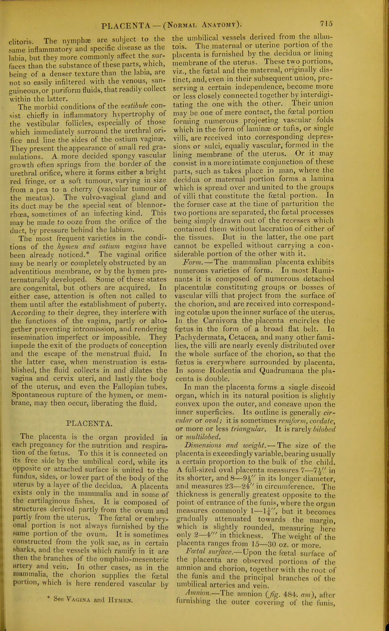 clitoris. Tiie nymphae same inflammatory and specific disease as the labia, but they more commonly affect the sur- faces than the substance of these parts, which, being of a denser texture than the labia, are not so easily infilteretl with the venous, san- guineous,or purifonn fluids, that readily collect within the latter. The morbid conditions of the vestibule con- sist chiefly in inflammatory hypertrophy of the vestibular follicles, especially of those which immediately surround the urethral ori- fice and line the sides of the ostium vagina?. They present the appearance of small red gra- nulations. A more decided spongy vascular growth often springs from tiie border of the urethral orifice, where it forms either a bright red fringe, or a soft tumour, varying in size from a pea to a cherry (vascular tumour of the meatus). The vulvo-vaginal gland and its duct may be the S|)ecial seat of blennor- rhcea, sometimes of an infecting kind. This may be made to ooze from the orifice of the duct, by pressure behind the labium. The most frequent varieties in the condi- tions of the hymen and ostium vagina have been already noticed.* The vaginal orifice may be nearly or completely obstructed by an adventitious membrane, or by the hymen pre- ternaturally developed. Some of these states are congenital, but others are acquired. In either case, attention is often not called to them until after the establishment of puberty. According to their degree, they interfere with the functions of the vagina, partly or alto- gether preventing intromission, and rendering insemination imperfect or impossible. They impede the exit of the products of conception and the escape of the menstrual fluid. In the latter case, when menstruation is esta/- blished, the fluid collects in and dilates the vagina and cervix uteri, and lastly the body of the uterus, and even the Fallopian tubes. Spontaneous rupture of the hymen, or mem- brane, may then occur, liberating the fluid, PLACENTA. The placenta is the organ provided in each pregnancy for the nutrition and respira- tion of the foetus. To this it is connected on its free side by the umbilical cord, while its opposite or attached surface is united to the fundus, sides, or lower part of the body of the uterus by a layer of the decidua, A placenta exists only in the mammalia and in some of the cartilaginous fishes. It is composed of structures derived partly from the ovum and |)artly from the uterus. The fcetal or embry- onal portion is not always furnished by the same portion of the ovum. It is sometimes constructed from the yolk sac, as in certain sharks, and the vessels which ramify in it are then the branches of the omphalo-mesenteric artery and vein. In other cases, as in the mammalia, the chorion supplies the fcetal portion, which is here rendered vascular by * SeB Vagina and Hymun. PLACENTA —(Normal Anatomy). 71.5 are subject to the the umbilical vessels derived from the allan- tois. The maternal or uterine portion of the placenta is furnished by the decidua or lining membrane of the uterus. These two portions, viz., the fcetal and the maternal, originally dis- tinct, and, even in their subsequent union, pre- serving a certain independence, become more or less closely connected together by interdigi- tating the one with the other. Their union may be one of mere contact, the foetal portion forming numerous projeeting vascular folds which in the form of lamince or tufis, or single villi, are received into corre.sponding depres- sions or sulci, equally vascular, formed in the lining membrane of the uterus. Or it may consist in a more intimate conjunction of these parts, such as takes place in man, where the decidua or maternal portion forms a lamina which is spread over and united to the groups of villi that constitute the foetal portion. In the former case at the time of parturition the two portions are separated, the foetal processes being simply drawn out of the recesses which contained them without laceration of either of the tissues. But in the latter, the one part cannot be expelled without carrying a con- siderable portion of the other with it. Form. — The mammalian placenta exhibits numerous varieties of form. In most Rumi- nants it is composed of numerous detached placentulae constituting groups or bosses of vascular villi that project from the surface of the chorion, and are received into correspond- ing cotulae upon the inner surface of the uterus. In the Carnivora the placenta encircles the foBtus in the form of ja broad flat belt. In Pachydermata, Cetacea, and many other fami- lies, the villi are nearly evenly distributed over the whole surface of the chorion, so that the foetus is everywhere surrounded by placenta. In some Rodentia and Quadrumana the pla- centa is double. In man the placenta forms a single discoid organ, which in its natural |)osition is slightly convex upon the outer, and concave upon the inner superficies. Its outline is generally cir- cular or oval; it is sometimes rcniforw, cordate, or more or less triangular. It is rarely bilobcd or multilobed. Dimensions and iveighl. — The size of the placenta is exceedingly variable, bearing usually a certain proportion to the bulk of the child. A full-sized oval placenta measures 7—7i in its shorter, and 8—9| in its longer diameter, and measures 23—24 in circumference. The thickness is generally greatest opposite to the point of entrance of the funis, where the organ measures commonly 1—1:^, but it becomes gradually attenuated towards the marfin, which is slightly rounded, measuring iierc only 2—4' in thickness. The weight of the placenta ranges from 15—30 oz. or more. F(ctal swface.— \J}^on the fcetal sui fiice of the placenta are observed portions of the amnion and chorion, together with the root of the funis and the principal branches of the umbilical arteries and vein. Amnion.—'Vhc amnion {Jig. 484. am), after furnLshwig the outer covering of the funis,