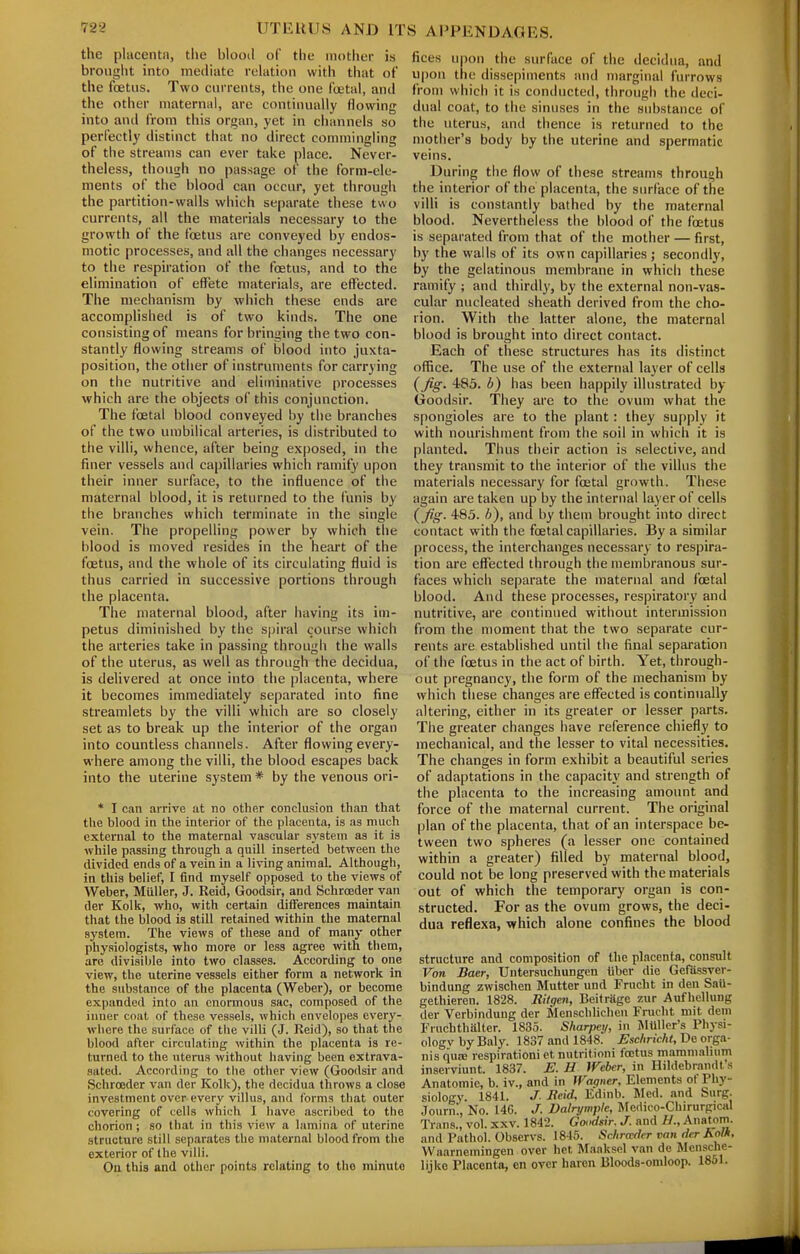 the placenta, the blood of the mother is brought into mediate relation with that of the foetus. Two currents, the one foetal, and the other maternal, are continually flowing into and from this organ, yet in channels so perfectly distinct that no direct commingling of the streams can ever take place. Never- theless, though no passage of the form-ele- ments of the blood can occur, yet through the partition-walls wliich separate these two currents, all the materials necessary to the growth of the foetus are conveyed by endos- motic processes, and all the changes necessary to the respiration of the foetus, and to the elimination of effete materials, are effected. The mechanism by which these ends are accomplished is of two kinds. The one consisting of means for bringing the two con- stantly flowing streams of blood into juxta- position, the other of instruments for carrying on the nutritive and eliminative processes which are the objects of this conjunction. The foetal blood conveyed by the branches of the two umbilical arteries, is distributed to the villi, whence, after being exposed, in the finer vessels and capillaries which ramify upon their inner surface, to the influence of the maternal blood, it is returned to the funis by the branches which terminate in the single vein. The propelling power by which the blood is moved resides in the heart of the foetus, and the whole of its circulating fluid is thus carried in successive portions through the placenta. The maternal blood, after having its im- petus diminished by the spiral course which the arteries take in passing through the walls of the uterus, as well as through the decidua, is delivered at once into the placenta, where it becomes immediately separated into fine streamlets by the villi which are so closely set as to break up the interior of the organ into countless channels. After flowing every- where among the villi, the blood escapes back into the uterine system * by the venous ori- * I can arrive at no other conclusion than that the blood in the interior of the placenta, is as much external to the maternal vascular system as it is while passing through a quill inserted between the divided ends of a vein in a living animal. Although, in this belief, I find myself opposed to the views of Weber, MuUer, J. Reid, Goodsir, and Schroeder van der Kolk, who, with certain differences maintain that the blood is still retained within the maternal system. The views of these and of many other phy.siologists, who more or less agree with them, arc divisible into two classes. According to one view, the uterine vessels either form a network in the substance of the placenta (Weber), or become expanded into an enormous sac, composed of the inner coat of these vessels, which envelopes every- where the surface of the villi (J. Reid), so that the blood after circulating within the placenta is re- turned to the uterus without liaving been extrava- sated. According to the other view (Goodsir and Schroeder van der Kolk), the decidua throws a close investment over every villus, and forms that outer covering of cells which I liave ascribed to the chorion ; so that in this view a lamina of uterine structure still separates the maternal blood from the exterior of the villi. On this and other points relating to the minute fices upon the surface of the decidua, and upon the dissepiments and marginal furrows from which it is conducted, through the deci- dual coat, to the sinuses in the substance of the uterus, and thence is returned to the mother's body by the uterine and spermatic veins. During the flow of these streams through the interior of the placenta, the surface of the villi is constantly bathed by the maternal blood. Nevertheless the blood of the foetus is separated from that of the mother — first, by the walls of its own capillaries; secondly, by the gelatinous membrane in which these ramify ; and thirdly, by the external non-vas- cular nucleated sheath derived from the cho- rion. With the latter alone, the maternal blood is brought into direct contact. Each of these structures has its distinct office. The use of the external layer of cells (Jig. 483. b) has been happily illustrated by Goodsir. They are to the ovum what the spongioles are to the plant: they supply it with nourishment from the soil in which it is planted. Thus their action is selective, and they transmit to the interior of the villus the materials necessary for foetal growth. These again are taken up by the internal layer of cells (Jiff. 485. b), and by thein brought into direct contact with the foetal capillaries. By a similar process, the interchanges necessary to respira- tion are effected through the membranous sur- faces which separate the maternal and foetal blood. And these processes, respiratory and nutritive, are continued without intermission from the moment that the two separate cur- rents are established until the final separation of the foetus in the act of birth. Yet, through- out pregnancy, the form of the mechanism by which these changes are effected is continually altering, either in its greater or lesser parts. The greater changes have reference chiefly to mechanical, and the lesser to vital necessities. The changes in form exhibit a beautiful series of adaptations in the capacity and strength of the placenta to the increasing amount and force of the maternal current. The original plan of the placenta, that of an interspace be- tween two spheres (a lesser one contained within a greater) filled by maternal blood, could not be long preserved with the materials out of which the temporary organ is con- structed. For as the ovum grows, the deci- dua reflexa, which alone confines the blood structure and composition of the placenta, consult Von Baer, Untersuchungcn hber die Gefussver- bindung zwischen Mutter und Frncht in den Snii- gethieren. 1828. Ritgen, Beitragc zur AufhcUung der Verbinduug der Menschlicheu Frucht mit dem Fruchthalter. 1835. Sharpeij, in Mtiller's Physi- ologv by Baly. 1837 and 1848. Eschricht, De orga- nisqu£B respiration! etnutritioni foetus mamni.ilium inaerviunt. 1837. E. H Weber, in Hildebrandt's Anatomic, b. iv., and in Wagner, Elements of Phy- siology. 1841. J. Beid. Edinb. Med. and Surg. .Journ!, No. 146. J. Dalrymple, Jfedico-ChirurpicHl Trans., vol. xxv. 1842. Goodsir. J. and Anatom. and Pathol. Observs. 1846. Schrader van der Kol/t, Waarnemingen over het Maaksel van de Mcnsclie- lijko Placenta, en over harcn Bloods-oniloop. 1861.