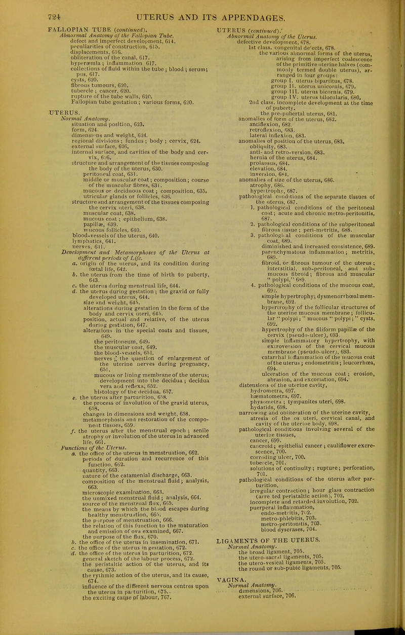 FALLOPIAN TUBE (conlinueil). Altnarmal Auatomi/ of the FaUnpian Tube. (lufcet and imperfect development, 614. peculiarities of construction, Gift, displacements, filG. obliteration of the canal, G17. liyperoerala ; inflammHtion G17. collections of fluid within the tube j blood ; serum; pus, 617. cysts, G'20. fibrous tumours, 620. tubercle ; cancer, 620. rupture of the tube walls, 620, Fallopian tube gestation ; various forms, G20. UTERUS. No}^nat Anatomy, situ.ttiun and position, 623. form, 624. diraensw ns and weight, 624. regional divisions ; fundus ; body ; cervix, 624. external surface, 62G. internal surface, and cavities of the body and cer- vix, 6i6. structure and arrangement of the tissues composing the body of the uterus, 630. peritoneal coat, 631. middle or muscular coat; composition; course of the muscular fibres, 631. mucous or deciduous coat; composition, 635. utricular glands or follicles, fi3G. structure and arrangement of the tissues composing the cervix uleri, 638. muscular coat, 638. mucous coat; epithelium, 638. papillae, 639. mucous follicles, 610. blood-vessels of the uterus, 640. lynijihatics, 641. nerves, 611. Development and Melamorphoscs of the Utertts at different periods of Life, a, origin of the uierus, and its condition during roet.il life, G42. 6. the uterus from the time of birth to puberty, 643. c. the uterus during menstrual life, 644. d. the uterus during gestation ; the gravid or fully developed uterus, 644. size and weiaht, G4.'i. alterations dui ini; gestation in the form of the body and cervix uteri, 64i. position, actual and relative, of the uterus during gest.ition, 647. alteraiiou't in the special coats and tissues, 649. the peritoneum, 649. the muscular coat, 649. the blood-vessels, 651. nerves \, the question of enlargement of the uterine nerves during pregnancy, 651. mucous or lining membrane of the uterus; development into the decidua ; decidua vera and reflexa, 652. histology of the decidua, 6-57. e. the uterus after parturition, 6^8. the process of involution of the gravid uterus, 658. changes in dimensions and weight. 658. metamorphosis mA restoration of the compo- nent tissues, 659. /. the uterus after the menstrual epoch ; senile atrophy or involution of the uterus in advanced life. 661. Functions of the Uterus. a. the otiice of the uterus in menstruation, 662. periods of duration and recurrence of this function, 6U2. quantity, 663. nature of the catamenial discharge, 663. composition of the menstrual fluid; analysis, 663. microscopic examin.ition, 663. the unmixed menstrual fluid; analysis, 664. source of the menstrual flux, GfiS. the means by which the bl.iod escapes during healthy menstru.ition, 665. the p irpose of menstruation, 666. the relation of this I'unction to the maturation and emission of ova examined, 667. the purpose of the flux, 670. h. the office of the uterus in insemination, 671. c. the ofBce of the uIitus in gestation, 672. d. the otiice of the uterus in parturition, 672. general sketch of the labour process, 672. the peristaltic action of the uterus, .and its cause, 673. the rythmic action of the uterus, and its cause, 674. influence of the difl'erent nervous centres upon the uterus in parturition, (i75.. the exciting cai)se pf labour, 767. UTKHUS (conliimed).' Abnoi mal Analuiiip of the Uterus. defective development, 678. 1st class, congenital dc'ects, 678. the various abnormal forms of the uterus, arising from imperfect coalescence of the primitive uterine halves (com- monly termed double uterus), ar- ranged in lour groups: group I. uterus bipariitus, 678. group II. uterus unicornis, 679. group III. uterus bicornis, 679. group IV. uterus liilocularis, 680. 2nd class, incomplete development at the time of puberty, the pre-pubertal uterus, 681. anomalies ol^ form of the uierus, 682. antiflexion, 682. retroflexion, 683. lateral inflexion, 683. anomalies of positiou of the uterus, 683. obliquity, 683. anti- and retro-version, 683. hernia of the uterus, 684. prolapsus, 684. elevation, 684. inversion, 6h4. anomalies of size of the uterus, 686. atrophy, 68B. hypei trophy, 687. pathological conditions of the separate tissues of the uterus, 687. 1. pathological conditions of the peritoneal coat; acute and chronic metro-peritouitis, 687. 2. pathologictl conditions of the subperitoneal fibrous tissue ; peri-metritis, 688. 3. pathological conditions of the muscular coat, 689. diminished and increased consistence, 689. parenchymatous inflammation: metritis, 689. fibroid, or fibrous tumour of the uterus ; interstitial, sub-peritoneal, ami sub- mucous fibroid; fibrous and muscular  polypi, 6x9. 4. pathological conditions of the mucous coat, 69-.'. simple hypertrophy; dysmenorrhoealmem- brane, 6U2. hypertrophy of the follicular structures of the uterine raucous membrane; follicu- lar  polypi;  mucous *' polypi; cysts, 692. hypertrophy of the filiform papills of the cervix (pseudo-ulcer), G93 simple inflammatory hypertrophy, with extroversion of the cervical mucous membrane (pseudo-ulcer;, 693. catarrhal iiiflainraation of the mucous coat of the uterus; endometritis; leucorrhoea, 69*. ulceration of the mucous coat; erosion, abrasion, and excoriation, 694. distensions of tlie uterine cavity, hydrometra, G!)7. haematomeira, 697. Ehysotnetra ; tympanites uteri, 698. ydatids, 698. narrowing and obliteration of the uterine cavity, atresia of the os uteri, cervical canal, and cavity of the uterine body, 698. pathological conditions involving several of the uterine tissues, cancer, 699. cancroid; epithelial cancer; cauliflower excre- scence, 700. corroding ulcer, 700. tubercle, 701. solutions of continuity; rupture; perforation, 701. pathological conditions of the uterus after par- turition, irregular contraction ; hour glass contraction (arre ted peristaltic action), 702. incomplete and retarded iuvolution, 702. puerperal inflammation, endo-meti itis, 7ii2. metro-phlebitis, 703. metro-peritonitis, 703. blood dyscrases, 704. LIGAMENTS OF THE UTERU.S. Normal Anatomy. the broad ligament, 705. the utero-sacr.il lig.uncnts, 705. the utero-vesical ligaments, 705. the round or sub-pubic ligaments, 705. VAGINA. Normal Anatomy. dimensions, 706. external surface, 706.
