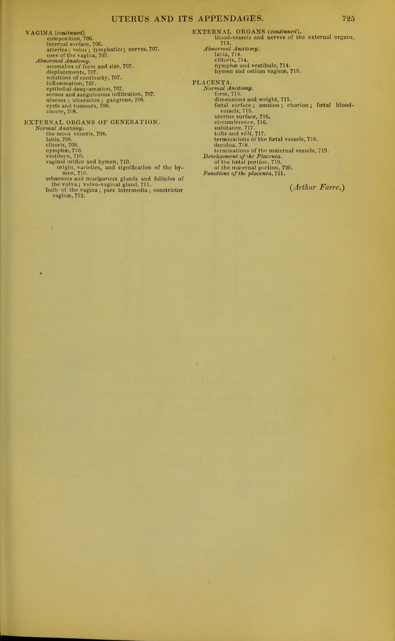 VAGINA {continued). composition, 706. internal surface, 706. arteries; veins; lymphaticj; nerves,707. uses or the vagina, 707. Abnormal Anatomy. anomalies of form and size, 707. displacements, 707. solutions of continuity, 707. inflammation, 707. epithelial desquamation, 707. serous and sanguineous infiltration, 707. .ibscess ; ulceration ; gangrene, 708. cysts and tijmours, 708. cancer, 708. EXTERNAL OKGANS OF GENERATION. Normal Anatomy, the moiis veneris, 708. labia, 70H. clitoris, 709. nymphsE, 710. vestibu'c, 710. vaginal orifice and hymen, 710. origin, varieties, and signification of the hy- men, 710. sebaceous and muciparous glands and follicles of the vulva; vulvo-vaginal gland, 711. bulb of the vagina; pars intermedia; constrictor vagina;, 712. EXTERNAL ORGANS (continued). blood-vessels and nerves of the external organs, 713. Abnormal Anatomy. I.ihia, 7M. clitoris, 714. nynipha; .md vestibule, 714. hymen and ostium vagintc, 715. PLACENTA. Normal Anatomy. form, 7ii. dimensions and weight, 715. foetal surface ; amnion ; chorion ; foetal blood- vessels, 715. uterine surface, 716. circumference, 716, substance, 717. tufts and villi, 717. terminaiions of the fcetal vessels, 71!!. decidiia. 718. terminations of the maternal vessels, 719. Development of'he Placenta. of the fcetal portion, 719. of the maternal portion, 720. Functions of the placenta, 721. (^Arthur Farre.)