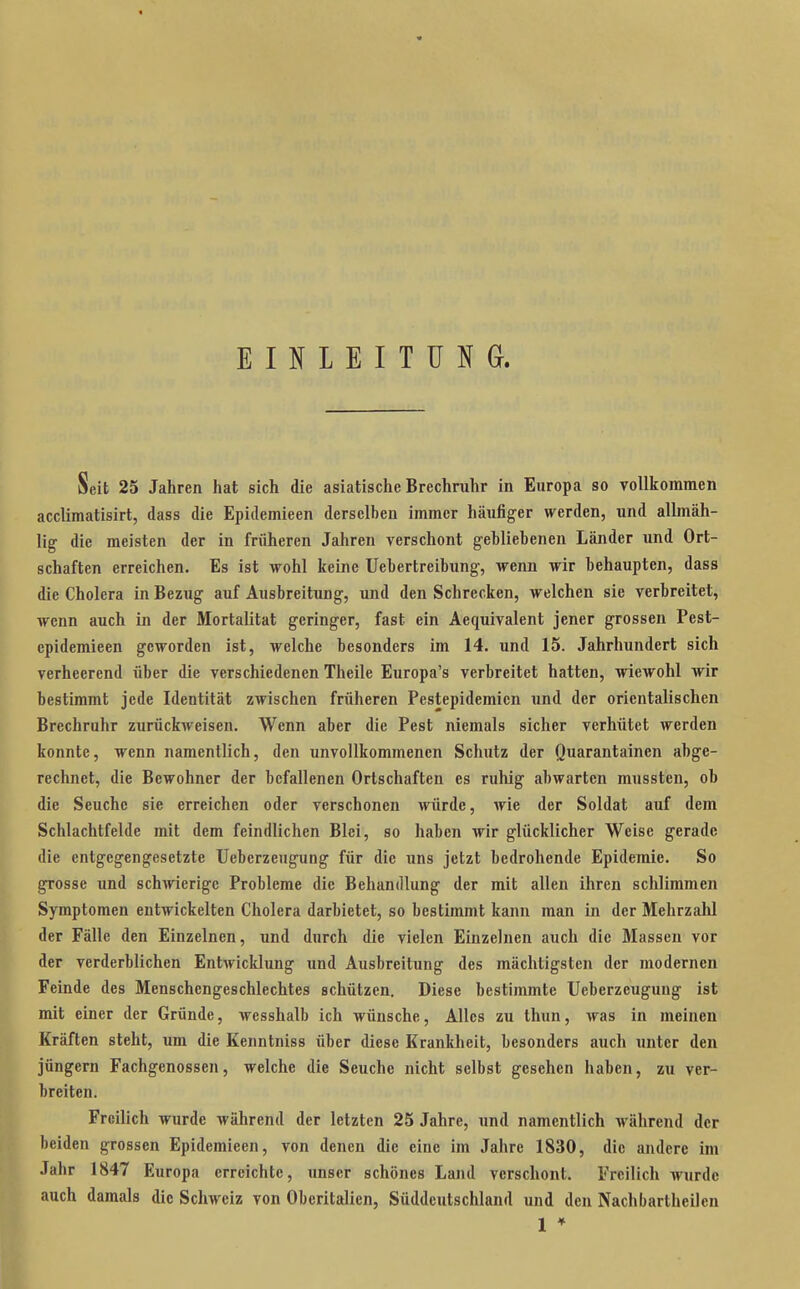 EINLEITUNG. Seit 25 Jahren hat sich die asiatische Brechruhr in Europa so vollkommen acclimatisirt, dass die Epidemieen derselben immer häufiger werden, und allmäh- lig die meisten der in früheren Jahren verschont gehliebenen Länder und Ort- schaften erreichen. Es ist wohl keine Uebertreibung-, wenn wir behaupten, dass die Cholera in Bezug auf Ausbreitung, und den Schrecken, welchen sie verbreitet, wenn auch in der Mortalität geringer, fast ein Aequivalent jener grossen Pest- epidemieen geworden ist, welche besonders im 14. und 15. Jahrhundert sich verheerend über die verschiedenen Theile Europa's verbreitet hatten, wiewohl wir bestimmt jede Identität zwischen früheren Pestepidemien und der orientalischen Brechruhr zurückweisen. Wenn aber die Pest niemals sicher verhütet werden konnte, wenn namentlich, den unvollkommenen Schutz der Quarantainen abge- rechnet, die Bewohner der befallenen Ortschaften es ruhig abwarten mussten, ob die Seuche sie erreichen oder verschonen würde, wie der Soldat auf dem Schlachtfelde mit dem feindlichen Blei, so haben wir glücklicher Weise gerade die entgegengesetzte Ueberzeugung für die uns jetzt bedrohende Epidemie. So grosse und schwierige Probleme die Behandlung der mit allen ihren schlimmen Symptomen entwickelten Cholera darbietet, so bestimmt kann man in der Mehrzahl der Fälle den Einzelnen, und durch die vielen Einzelnen auch die Massen vor der verderblichen Entwicklung und Ausbreitung des mächtigsten der modernen Feinde des Menschengeschlechtes schützen. Diese bestimmte Ueberzeugung ist mit einer der Gründe, wesshalb ich wünsche. Alles zu thun, was in meinen Kräften steht, um die Kenntniss über diese Krankheit, besonders auch unter den jüngern Fachgenossen, welche die Seuche nicht selbst gesehen haben, zu ver- breiten. Freilich wurde während der letzten 25 Jahre, und namentlich während der beiden grossen Epidemieen, von denen die eine im Jahre 1830, die andere im Jahr 1847 Europa erreichte, imser schönes Land verschont. Freilich Avurdc auch damals die Schweiz von Obcritalien, Süddeutschland und den Nachbartheilen 1 *