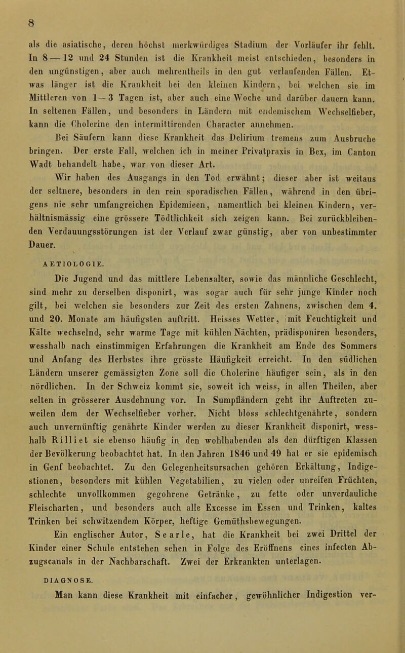 als die asiatische, deren höchst merkwürdiges Stadium der Vorläufer ihr fehlt. In 8—12 und 24 Stunden ist die Krankheit meist entschieden, besonders in den ung'ünstig'en, aber auch mehrenthcils in den gut verlaufenden Fällen. Et- Avas länger ist die Krankheit bei den kleinen Kindern, bei welchen sie im Mittleren von 1 — 3 Tagen ist, aber auch eine Woche und darüber dauern kann. In seltenen Fällen, und besonders in Ländern mit ciulemischem Wcchselfiebcr, kann die Cholcriue den intermittirenden Character annehmen. Bei Säufern kann diese Krankheit das Delirium tremens zum Ausbruche bringen. Der erste Fall, welchen ich in meiner Privatpraxis in Bex, im Canton Wadt behandelt habe, war von dieser Art. Wir haben des Ausgangs in den Tod erwähnt; dieser aber ist weitaus der seltnere, besonders in den rein sporadischen Fällen, während in den übri- gens nie sehr umfangreichen Epidemieen, namentlich bei kleinen Kindern, ver- hältnismässig eiiie grössere Tödtlichkeit sich zeigen kann. Bei zurückbleiben- den Verdauungsstörungen ist der Verlauf zwar günstig, aber von unbestimmter Dauer. AETIOLOGIE. Die Jugend und das mittlere Lebensalter, sowie das männliche Geschlecht, sind mehr zu derselben disponirt, was sogar auch für sehr junge Kinder noch gilt, bei welchen sie besonders zur Zeit des ersten Zahnens, zwischen dem 4. und 20. Monate am häufigsten auftritt. Heisses Wetter, imit Feuchtigkeit und Kälte wechselnd, sehr warme Tage mit kühlen Nächten, prädisponiren besonders, wesshalb nach einstimmigen Erfahrungen die Krankheit am Ende des Sommers und Anfang des Herbstes ihre grösste Häufigkeit erreicht. In den südlichen Ländern unserer gemässigten Zone soll die Cholerine häufiger sein, als in den nördlichen. In der Schweiz kommt sie, soweit ich weiss, in allen Theilen, aber selten in grösserer Ausdehnung vor. In Sumpüändern geht ihr Auftreten zu- weilen dem der Wechselfieber vorher. Nicht bloss schlechtgenährte, sondern auch unvernünftig genährte Kinder werden zu dieser Krankheit disponirt, wess- halb Rilliet sie ebenso häufig in den wohlhabenden als den dürftigen Klassen der Bevölkerung beobachtet hat. In den Jahren 1846 und 49 hat er sie epidemisch in Genf beobachtet. Zu den Gelegenheitsursachen gehören Erkältung, Indige- stionen, besonders mit kühlen Vegetabilien, zu vielen oder unreifen Früchten, schlechte unvollkommen gegohrene Getränke, zu fette oder unverdauliche Fleischarten, und besonders auch alle Excesse im Essen und Trinken, kaltes Trinken bei schwitzendem Körper, heftige Gemüthsbewegungen. Ein englischer Autor, S e a r 1 e, hat die Krankheit bei zwei Drittel der Kinder einer Schule entstehen sehen in Folge des Eröffnens eines infecten Ab- zugscanals in der Nachbarschaft. Zwei der Erkrankten unterlagen. DIAGNOSE. Man kann diese Krankheit mit einfacher, gewöhnlicher Indigestion ver-