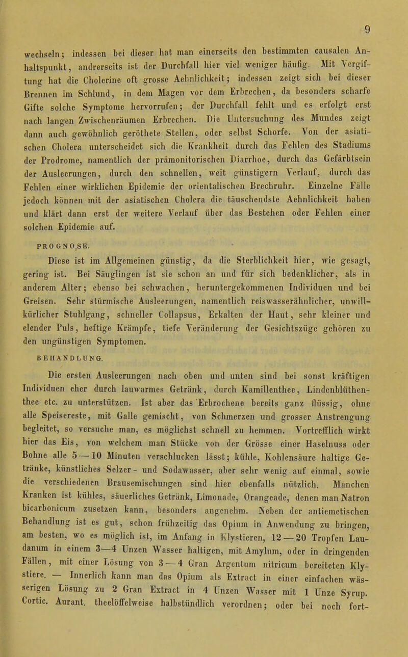wechseln; indessen Lei (lieser hat man einerseits den bestimmten causaleii An- haltspunkt, andrerseits ist der Durchfall hier viel weniger häufig. Mit Vergif- tung hat die Cholcrine oft grosse Aehiilichkeit; indessen zeigt sich bei dieser Brennen im Schlund, in dem Magen vor dem Erbrechen, da besonders scharfe Gifte solche Symptome hervorrufen; der Durchfall felilt und es erfolgt erst nach langen Zwischenräumen Erbrechen. Die Untersuchung des Mundes zeigt dann auch gewöhnlich geröthete Stellen, oder selbst Schorfe. Von der asiati- schen Cholera unterscheidet sich die Krankheit durch das Fehlen des Stadiums der Prodrome, namentlich der präraonitorischen Diarrhoe, durch das Gefärbtscin der Ausleerungen, durch den schnellen, weit günstigem Verlauf, durch das Fehlen einer wirklichen Epidemie der orientalischen Brechruhr. Einzelne Fälle jedoch können mit der asiatischen Cholera die täuschendste Aehnlichkeit haben und klärt dann erst der weitere Verlauf über das Bestehen oder Fehlen einer solchen Epidemie auf. PROGNO.SE. Diese ist im Allgemeinen günstig, da die Sterblichkeit hier, wie gesagt, gering ist. Bei Säuglingen ist sie schon an und für sich bedenklicher, als in anderem Alter; ebenso bei schwachen, heruntergekommenen Individuen und bei Greisen. Sehr stürmische Ausleerungen, namentlich reiswasserähnlicher, unwill- kürlicher Stuhlgang, schneller Collapsus, Erkalten der Haut, sehr kleiner und elender Puls, heftige Krämpfe, tiefe Veränderung der Gesichtszüge gehören zu den ungünstigen Symptomen. BEHANDLUNG. Die ersten Ausleerungen nach oben und unten sind bei sonst kräftigen Individuen eher durch lauwarmes Getränk, durch Kamillenthee, Lindcnblüthcn- thee etc. zu unterstützen. Ist aber das Erbrochene bereits ganz flüssig, ohne alle Speisereste, mit Galle gemischt, von Schmerzen und grosser Anstrengung begleitet, so versuche man, es möglichst schnell zu hemmen. Vortrefflich wirkt hier das Eis, von welchem man Stücke von der Grösse einer Haselnuss oder Bohne alle 5 —10 Minuten verschlucken lässt; kühle, Kohlensäure haltige Ge- tränke, künstliches Selzer- und Sodawasser, aber sehr wenig auf einmal, sowie die verschiedenen Brausemischungen sind hier ebenfalls nützlich. Manchen Kranken ist kühles, säuerliches Getränk, Limonade, Orangeade, denen man Natron bicarbonicum zusetzen kann, besonders angenehm. Neben der antiemetischen Behandlung ist es gut, schon frühzeitig das Opium in Anwendung zu bringen, am besten, wo es möglich ist, im Anfang in Klystieren, 12 — 20 Tropfen Lau- danum in einem 3—4 Unzen Wasser haltigen, mit Amylum, oder in dringenden Fällen, mit einer Lösung von 3 — 4 Gran Argcntum nitricum bereiteten Kly- stiere. — Innerlich kann man das Opium als Extract in einer einfachen wäs- serigen Lösung zu 2 Gran Extract in 4 Unzen Wasser mit 1 Unze Syrup. Cortic. Aurant. theelöffelweise halbstündlich verordnen; oder bei noch fort-
