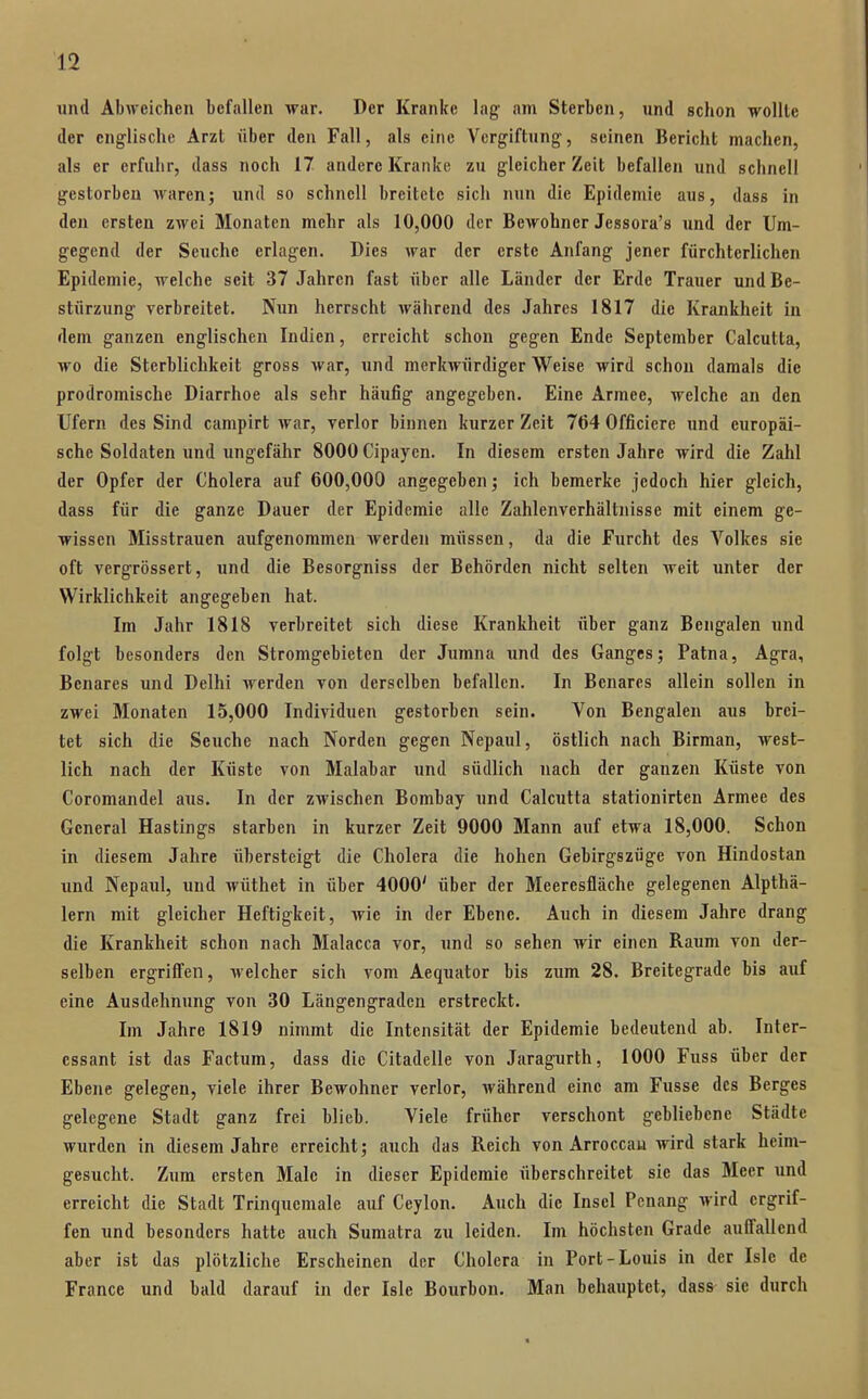 und Abweichen befallen war. Der Kranke lag am Sterben, und schon wollte der englische Arzt über den Fall, als eine Vergiftung, seinen Bericht machen, als er erfuhr, dass noch 17 andere Kranke zu gleicher Zeit befallen und schnell gestorbeu waren; und so schnell breitete sich nun die Epidemie aus, dass in den ersten zwei Monaten mehr als 10,000 der Bewohner Jessora's und der Um- gegend der Seuche erlagen. Dies war der erste Anfang jener fürchterlichen Epidemie, welche seit 37 Jahren fast über alle Länder der Erde Trauer und Be- stürzung verbreitet. Nun herrscht während des Jahres 1817 die Krankheit in dem ganzen englischen Indien, erreicht schon gegen Ende September Calcutta, wo die Sterblichkeit gross war, und merkwürdiger Weise wird schon damals die prodromische Diarrhoe als sehr häufig angegeben. Eine Armee, welche an den Ufern des Sind campirt war, verlor binnen kurzer Zeit 764 Officiere und europäi- sche Soldaten und ungefähr 8000 Cipaycn. In diesem ersten Jahre wird die Zahl der Opfer der Cholera auf 600,000 angegeben; ich bemerke jedoch hier gleich, dass für die ganze Dauer der Epidemie alle Zahlenverhältnisse mit einem ge- wissen Misstrauen aufgenommen werden müssen, da die Furcht des Volkes sie oft vergrössert, und die Besorgniss der Behörden nicht selten weit unter der Wirklichkeit angegeben hat. Im Jahr 1818 verbreitet sich diese Krankheit über ganz Bengalen und folgt besonders den Stromgebieten der Jumna und des Ganges; Patna, Agra, Benares und Delhi werden von derselben befallen. In Benares allein sollen in zwei Monaten 15,000 Individuen gestorben sein. Von Bengalen aus brei- tet sich die Seuche nach Norden gegen Nepaul, östlich nach Birman, west- lich nach der Küste von Malabar und südlich nach der ganzen Küste von Coromandel aus. In der zwischen Bombay und Calcutta stationirten Armee des General Hastings starben in kurzer Zeit 9000 Mann auf etwa 18,000. Schon in diesem Jahre übersteigt die Cholera die hohen Gebirgszüge von Hindostan und Nepaul, und wüthet in über 4000' über der Meeresfläche gelegenen Alpthä- lern mit gleicher Heftigkeit, wie in der Ebene. Auch in diesem Jahre drang die Krankheit schon nach Malacca vor, und so sehen wir einen Raum von der- selben ergriflfen, welcher sich vom Aequator bis zum 28. Breitegrade bis auf eine Ausdehnung von 30 Längengraden erstreckt. Im Jahre 1819 nimmt die Intensität der Epidemie bedeutend ab. Inter- essant ist das Factum, dass die Citadelle von Jaragurth, 1000 Fuss über der Ebene gelegen, viele ihrer Bewohner verlor, während eine am Fusse des Berges gelegene Stadt ganz frei blieb. Viele früher verschont gebliebene Städte wurden in diesem Jahre erreicht; auch das Reich von Arroccau wird stark heim- gesucht. Zum ersten Male in dieser Epidemie überschreitet sie das Meer und erreicht die Stadt Trinquemale auf Ceylon. Auch die Insel Pcnang wird ergrif- fen und besonders hatte auch Sumatra zu leiden. Im höchsten Grade auffallend aber ist das plötzliche Erscheinen der Cholera in Port-Louis in der Isle de France und bald darauf in der Isle Bourbon. Man behauptet, dass^ sie durch