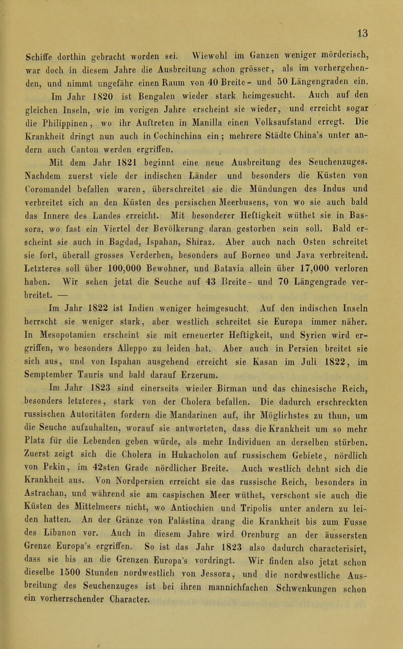 Schiffe dorthin gebracht worden sei. Wiewohl im Ganzen Aveniger mörderisch, war doch in diesem Jahre die Ausbreitung schon grösser, als im vorhergehen- den, und nimmt ungefähr einen Raum von 40 Breite - und 50 Längengraden ein. Im Jahr 1820 ist Bengalen wieder stark heimgesucht. Auch auf den gleichen Inseln, wie im vorigen Jahre erscheint sie wieder, und erreicht sogar die Philippinen, wo ihr Auftreten in Manilla einen Volksaufstand erregt. Die Krankheit dringt nun auch in Cochinchina ein; mehrere Städte China's unter an- dern auch Cantou werden ergriffen. Mit dem Jahr 1821 beginnt eine neue Ausbreitung des Seuchenzuges. Nachdem zuerst viele der indischen Länder und besonders die Küsten von Coromandel befallen waren, überschreitet sie die Mündtmgen des Indus und verbreitet sich an den Küsten des persischen Meerbusens, von wo sie auch bald das Innere des Landes erreicht. Mit besonderer Heftigkeit wüthet sie in Bas- sora, wo fast ein Viertel der Bevölkerung daran gestorben sein soll. Bald er- scheint sie auch in Bagdad, Ispahan, Shiraz. Aber auch nach Osten schreitet sie fort, überall grosses Verderben, besonders auf Borneo und Java verbreitend. Letzteres soll über 100,000 Bewohner, und Batavia allein über 17,000 verloren haben. Wir sehen jetzt die Seuche auf 43 Breite - und 70 Längengrade ver- breitet. — Im Jahr 1822 ist Indien weniger heimgesucht. Auf den indischen Inseln herrscht sie weniger stark, aber Avestlich schreitet sie Europa immer näher. In Mesopotamien erscheint sie mit erneuerter Heftigkeit, und Syrien wird er- griffen, wo besonders AUeppo zu leiden hat. Aber auch in Persien breitet sie sich aus, und von Ispahan ausgehend erreicht sie Kasan im Juli 1822, im Semptember Tauris und bald darauf Erzerum. Im Jahr 1823 sind einerseits wieder Birman und das chinesische Reich, besonders letzteres, stark von der Cholera befallen. Die dadurch erschreckten russischen Autoritäten fordern die Mandarinen auf, ihr Möglichstes zu thun, um die Seuche aufzuhalten, worauf sie antworteten, dass die Krankheit um so mehr Platz für die Lebenden geben würde, als mehr Individuen an derselben stürben. Zuerst zeigt sich die Cholera in Hukacholon auf russischem Gebiete, nördlich von Pekin, im 42sten Grade nördlicher Breite. Auch westlich dehnt sich die Krankheit aus. Von Nordpersien erreicht sie das russische Reich, besonders in Astrachan, und während sie am caspischen Meer wüthet, verschont sie auch die Küsten des Mittelmeers nicht, wo Antiochien und Tripolis unter andern zu lei- den hatten. An der Gränze von Palästina drang die Krankheit bis zum Fusse des Libanon vor. Auch in diesem Jahre wird Orenburg an der äussersten Grenze Europa's ergriffen. So ist das Jahr 1823 also dadurch characterisirt, dass sie bis an die Grenzen Europa's vordringt. Wir finden also jetzt schon dieselbe 1500 Stunden nordwestlich von Jessora, und die nordwestliche Aus- breitung des Seuchenzuges ist bei ihren mannichfachen Schwenkungen schon ein vorherrschender Character.