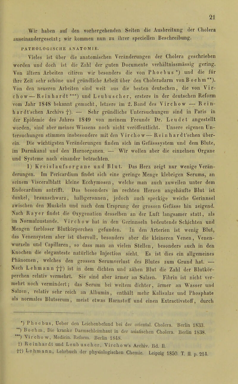 Wir haben auf den vorhergehenden Seiten die Ausbreitung der Cholera auseinandergesetzt; wir kommen nun zu ihrer speciellen Beschreibung. PATHOLOGISCHE ANATOMIE. Vieles ist über die anatomischen Veränderungen der Cholera geschrieben worden und doch ist die Zahl der guten Documente vcrhältnissmässig gering. Von altern Arbeiten citircu wir besonders die von Phoebus *) und die lür ihre Zeit sehr schöne und gründliche Arbeit über den Choleradarm vonBoehm**). Von den neueren Arbeiten sind weit aus die besten deutschen, die von Vir- chow—Reinhardt***) und Leubuscher, erstere in der deutschen Reform vom Jahr 1848 bekannt gemacht, letzere im 2. Band des Virchow — Rein- hardt'schen Archivs f). — Sehr gründliche Untersuchungen sind in Paris in der Epidemie des Jahres 1849 von meinem Freunde Dr. Leu de t angestellt worden, sind aber meines Wissens noch nicht veröffentlicht. Unsere eigenen Un- tersuchungen stimmen insbesondere mit den Virchow—Rein hardt'schen über- ein. Die wichtigsten Veränderungen finden sich im Gefässsystem und dem Bhite, im Darmkanal und den Harnorganen. — Wir wollen aber die einzelnen Organe und Systeme nach einander betrachten. 1) Kreislaufs Organe und Blut. Das Herz zeigt nur wenige Verän- derungen. Im Pericardium findet sich eine geringe Menge klebrigen Serums, an seinem Visceralblatt kleine Ecchymosen, welche man auch zuweilen unter dem Endocardium antrifit. Das besonders im rechten Herzen angehäufte Blut ist dunkel, braunschwarz, halbgcronnen, jedoch auch speckige weiche Gerinnsel zwischen den Muskeln und nach dem Ursprung der grossen Gefässe hin zeigend. Nach Rayer findet die Oxygenation desselben an der Luft langsamer statt, als im Normalzustande. Virchow hat in den Gerinnseln bedeutende Sclüchten und Mengen farbloser Blutkörperchen gefunden. In den Arterien ist wenig Blut, das Venensystem aber ist übervoll, besonders aber die kleineren Venen, Venen- wurzeln und Capillaren, so dass man an vielen Stellen, besonders auch in den Knochen die eleganteste natürliche Injection sieht. Es ist dies ein allgemeines Phänomen, welches den grossen Serumverlust des Blutes zum Grund hat. — Nach Lehmann ff) ist in dem dichten und zähen Blut die Zahl der Blutkör- perchen relativ vermehrt, Sie sind aber ärmer an Salzen. Fibrin ist nicht ver- mehrt noch vermindert; das Serum bei weitem dichter, ärmer an Wasser und Salzen, relativ sehr reich an Albumin, enthält mehr Kalisalze und Phosphate als normales Blutserum, meist etwas Harnstoff und einen Extractivstoif, durch *) Phoebus, Ueber den Leichenbefund bei der oriental. Cholera. Berlin 1833. **) B 0 e h m, Die kranke Darmschleimhaut in der asiatischen Cholera. Berlin 1838. '**) Virchow, Medicin. Reform. Berlin 1848. t) Reinhardt und Leubuscher, Virchow's Archiv. Bd. II. tt) Lehmann, Lehrbuch der physiologischen Chemie. Leipzig 1850. T. IL p. 214.