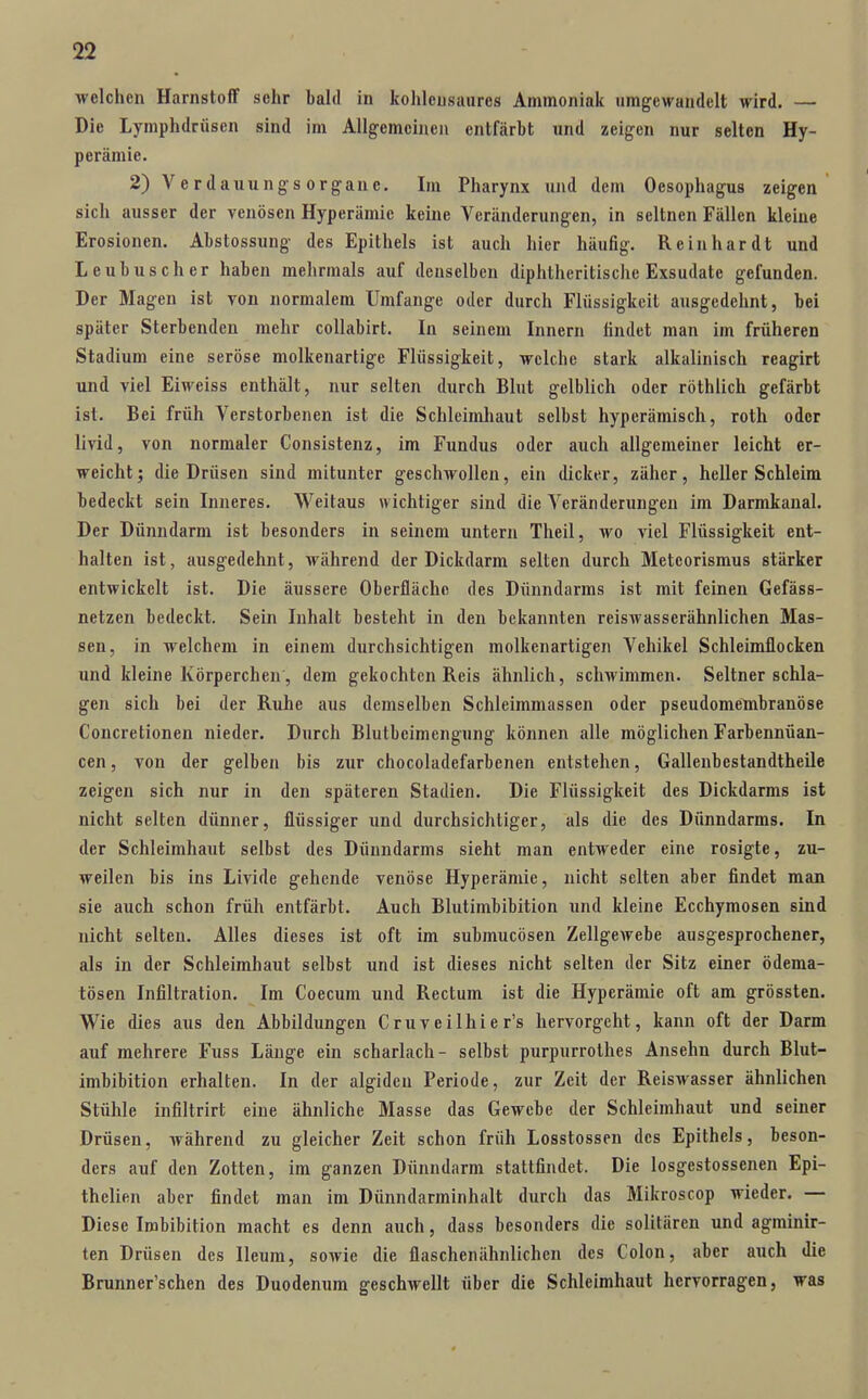 welchen Harnstoff sehr bahl in kohlcusaures Ammoniak umgewandelt wird. — Die Lymphdrüsen sind im Allgemeinen entfärbt und zeigen nur selten Hy- perämie. 2) Verdauungsorgane. Im Pharynx und dem Oesophagus zeigen sich ausser der venösen Hyperämie keine Veränderungen, in seltnen Fällen kleine Erosionen. Abstossung des Epithels ist auch hier häufig. Reinhardt und Leubusch er haben mehrmals auf denselben diphtheritische Exsudate gefunden. Der Magen ist von normalem Umfange oder durch Flüssigkeit ausgedehnt, bei später Sterbenden mehr coUabirt. In seinem Innern findet man im früheren Stadium eine seröse molkenartige Flüssigkeit, welche stark alkalinisch reagirt und viel Eiweiss enthält, nur selten durch Blut gelblich oder röthlich gefärbt ist. Bei früh Verstorbenen ist die Schleimhaut selbst hyperämisch, roth oder livid, von normaler Consistenz, im Fundus oder auch allgemeiner leicht er- weicht; die Drüsen sind mitunter geschwollen, ein dicker, zäher, heller Schleim bedeckt sein Inneres. Weitaus wichtiger sind die Veränderungen im Darmkanal. Der Dünndarm ist besonders in seinem untern Theil, wo viel Flüssigkeit ent- halten ist, ausgedehnt, während der Dickdarm selten durch Meteorismus stärker entwickelt ist. Die äussere Oberfläche des Dünndarms ist mit feinen Gefäss- netzen bedeckt. Sein Inhalt besteht in den bekannten reisAvasserähnlichen Mas- sen, in welchem in einem durchsichtigen molkenartigen Vehikel Schleimflocken und kleine Körperchen, dem gekochten Reis ähnlich, schwimmen. Seltner schla- gen sich bei der Ruhe aus demselben Schleimmassen oder pseudomembranöse Concretionen nieder. Durch Blutbeimengung können alle möglichen Farbennüan- cen, von der gelben bis zur chocoladefarbenen entstehen, Gallenbestandtheile zeigen sich nur in den späteren Stadien. Die Flüssigkeit des Dickdarms ist nicht selten dünner, flüssiger und durchsichtiger, als die des Dünndarms. In der Schleimhaut selbst des Dünndarms sieht man entweder eine rosigte, zu- weilen bis ins Livide gehende venöse Hyperämie, nicht selten aber findet man sie auch schon früh entfärbt. Auch Blutimbibition und kleine Ecchymosen sind nicht selten. Alles dieses ist oft im submucösen Zellgewebe ausgesprochener, als in der Schleimhaut selbst und ist dieses nicht selten der Sitz einer ödema- tösen Infiltration. Im Coecum und Rectum ist die Hyperämie oft am grössten. Wie dies aus den Abbildungen Cruveilhier's hervorgeht, kann oft der Darm auf mehrere Fuss Länge ein scharlach- selbst purpurrothes Ansehn durch Blut- imbibition erhalten. In der algideu Periode, zur Zeit der Reiswasser ähnlichen Stühle infiltrirt eine ähnliche Masse das Gewebe der Schleimhaut und seiner Drüsen, während zu gleicher Zeit schon früh Losstossen des Epithels, beson- ders auf den Zotten, im ganzen Dünndarm stattfindet. Die losgestossenen Epi- thelien aber findet man im Dünndarminhalt durch das Mikroscop wieder. — Diese Imbibition macht es denn auch, dass besonders die solitären und agminir- ten Drüsen des lleum, sowie die flaschenähnlichen des Colon, aber auch die Brunner'schen des Duodenum geschwellt über die Schleimhaut hervorragen, was
