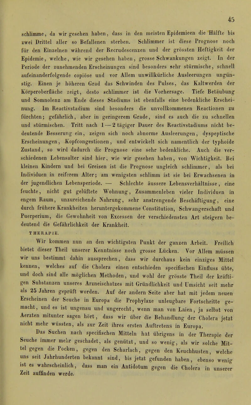 schlimme, tla wir gesehen haben, dass in den meisten Epidemicen die Hälfte bis zwei Drittel aller so Befallenen sterben. Schlimmer ist diese Prognose noch für den Einzelnen während der Recrudescenzen und der grössten Heftigkeit der Epidemie, welche, wie wir gesehen haben, grosse Schwankungen zeigt. In der Periode der zunehmenden Erscheinungen sind besonders sehr stürmische, schnell aufeinanderfolgende copiöse und vor Allem unwillkürliche Ausleerungen ungün- stig. Einen je höheren Grad das Schwinden des Pulses, das Kaltwerden der Körperoberfläche zeigt, desto schlimmer ist die Vorhersage. Tiefe Betäubung und Somnolenz am Ende dieses Stadiums ist ebenfalls eine bedenkliche Erschei- nung. Im Reactivstadium sind besonders die unvollkommenen Reactionen zu fürchten; gefährlich, aber in geringerem Grade, sind es auch die zu schnellen und stürmischen. Tritt nach 1 — 2 tägiger Dauer des Reactivstadiums nicht be- deutende Besserung ein, zeigen sich noch abnorme Ausleerungen, dyspeptische Erscheinungen, Kopfcongestionen, und entwickelt sich namentlich der typhoide Zustand, so wird dadurch die Prognose eine sehr bedenkliche. Auch die ver- schiedenen Lebensalter sind hier, wie wir gesehen haben, von Wichtigkeit. Bei kleinen Kindern und bei Greisen ist die Prognose ungleich schlimmer, als bei Individuen in reif crem Alter; am wenigsten schlimm ist sie bei Erwachsenen in der jugendlichen Lebensperiode. — Schlechte äussere Lebensverhältnisse, eine feuchte, nicht gut gelüftete Wohnung, Zusammenleben vieler Individuen in engem Raum, unzureichende Nahrung, sehr anstrengende Beschäftigung, eine durch frühere Krankheiten heruntergekommene Constitution, Schwangerschaft und Puerperium, die Gewohnheit von Excessen der verschiedensten Art steigern be- deutend die Gefährlichkeit der Krankheit. THERAPIE. Wir kommen nun an den wichtigsten Punkt der ganzen Arbeit. Freilich bietet dieser Theil unserer Kenntnisse noch grosse Lücken. Vor Allem müssen wir uns bestimmt dahin aussprechen, dass wir durchaus kein einziges Mittel kennen, welches auf die Cholera einen entschieden specifischen Einfluss übte, und doch sind alle möglichen Methoden, und wohl der grösste Theil der kräfti- gen Substanzen unseres Arzneischatzes mit Gründlichkeit und Umsicht seit mehr als 25 Jahren geprüft worden. Auf der andern Seite aber hat mit jedem neuen Erscheinen der Seuche in Europa die Prophylaxe unleugbare Fortschritte ge- macht, und es ist ungenau und ungerecht, wenn man von Laien, ja selbst von Aerzten mitunter sagen hört, dass wir über die Behandlung der Cholera jetzt nicht mehr wüssten, als zur Zeit ihres ersten Auftretens in Europa. Das Suchen nach specifischen Mitteln hat übrigens in der Therapie der Seuche immer mehr geschadet, als genützt, und so wenig, als wir solche Mit- tel gegen die Pocken, gegen den Scharlach, gegen den Keuchhusten, welche uns seit Jahrhunderten bekannt sind, bis jetzt gefunden haben, ebenso wenig ist es wahrscheinlich, dass man ein Antidotum gegen die Cholera in unserer Zeit auffinden werde.