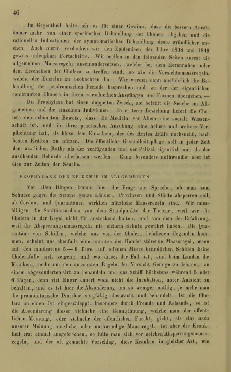 Im Ge^entheil halte ich es für einen Gewinn, dass die bessern Aerzte immer mehr von einer specifischen Behandlung' der Cholera abg-ehcn und die rationellen Indicationeii der symptomatischen Behandlung- desto gründlicher su- chen. Auch hierin verdanken wir den Epidemieen der Jahre 1848 und 1849 gewiss unleugbare Fortschritte. Wir wollen in den folgenden Seiten zuerst die allgemeinen Maassregeln auseinandersetzen, welche bei dem Herannahen oder dem Erscheinen der Cholera zu treffen sind, so wie die Vorsichtsmaassregeln, welche der Einzelne zu beobachten hat. Wir werden dann ausführlich die Be- handlung der prodromischen Periode besprechen und zu der der eigentlichen confirmirten Cholera in ihren verschiednen Ausgängen und Formen übergehen. Die Prophylaxe hat einen doppelten Ziveck, sie betriflft die Seuche im All- gemeinen und die einzelnen Individuen In ersterer Beziehung liefert die Cho- lera den schönsten Beweis, dass die Medicin vor Allem eine sociale Wissen- schaft ist, und in ihrer practischen Ausübung eine höhere und weitere Ver- pflichtung hat, als bloss dem Einzelnen, der des Arztes Hülfe nachsucht, nach besten Kräften zu nützen. Die öfl'entliche Gesundheitspflege soll in jeder Zeit dem ärztlichen Rathe als der verfügenden und der Polizei eigentlich nur als der ausübenden Behörde überlassen werden. Ganz besonders nothweudig aber ist dies zur Zeiten der Seuche. PROPHYLAXE DER EPIDEMIE IM ALLGEMEINEN. Vor allen Dingen kommt hier die Frage zur Sprache, ob man zum Schutze gegen die Seuche ganze Länder, Provinzen und Städte absperren soll, ob Cordons und Quarantänen wirklich nützliche Maassregeln sind. Wir miss- billigen die Sanitätscordons von dem Standpunkte der Theorie, weil wir die Cholera in der Regel nicht für ansteckend halten, und von dem der Erfahrung, weil die Abspcrrungsmaassregelu nie sichern Schutz gewährt haben. Die Qua- rantäne von Schiff'en, welche aus von der Cholera befallenen Gegenden kom- men, scheint uns ebenfalls eine unnütze den Handel stöi-ende Maassregel, wenn auf den mindestens 5— 6 Tage auf offenem Meere befindlichen Schiffen keine Cholerafälle sich zeigen; und wo dieses der Fall ist, sind beim Landen die Kranken, mehr um den äussersten Regeln der Vorsicht Genüge zu leisten, an einem abgesonderten Ort zu behandeln und das Schiff' höchstens während 5 oder 6 Tagen, denn viel länger dauert wohl nicht die Incubation, unter Aufsicht zu behalten, und es ist hier die Absonderung um so weniger nöthig, je mehr man die prämonitorische Diarrhoe sorgfältig überwacht und behandelt. Ist die Cho- lera an einen Ort eingeschleppt, besonders durch Fremde und Reisende, so ist die Absonderung dieser vielmehr eine Genugthuung, welche man der öffent- lichen Meinung, oder vielmehr der öffentlichen Furcht, gicbt, als eine nach unserer Meinung nützliche oder nothwendige Maassregel. Ist aber die Krank- heit erst einmal ausgebrochen, so hüte man sich vor solchenAbsperrungsmaass- regeln, und der oft gemachte Vorschlag, diese Kranken in gleicher Art, wie