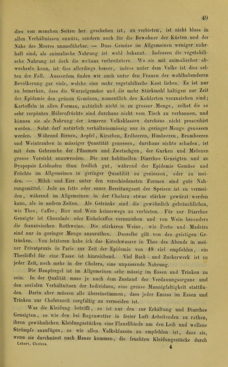 dies von manchen Seiten her geschehen ist, zu verbieten, ist nicht bloss in allen Verhältnissen unnütz, sondern auch für die Bewohner der Küsten und der Nähe des Meeres unausführbar. — Dass Gemüse im Allg-cmeinen weniger nahr- haft sind, als animalische Nahrung- ist wohl bekannt. Indessen die vegetabili- sche Nahrung ist doch die weitaus verbreitetere. Wo sie mit animalischer ab- wechseln kann, ist dies allerdings besser, indess unter dem Volke ist dies sel- ten der Fall. Ausserdem finden wir auch unter den Frauen der Avohlhabenderen Bevölkerung gar viele, welche eine mehr vegetabilische Kost lieben. Es ist nur zu bemerken, dass die Wurzelgemüse und die mehr Stärkmehl haltigen zur Zeit der Epidemie den grünen Gemüsen, namentlich den Kohlarten vorzuziehen sind; Kartoffeln in allen Formen, natürlich nicht in zu grosser Menge, selbst die so sehr verpönten Hülsenfrüchte sind durchaus nicht vom Tisch zu verbannen, und können sie als Nahrung der ärmeren Volksklassen durchaus nicht proscribirt werden. Salat darf natürlich verhältnissmässig nur in geringer Menge genossen werden. Während Birnen, Aepfel, Kirschen, Erdbeeren, Himbeeren, Brombeeren und Weintrauben in massiger Quantität genossen, durchaus nichts schaden, ist mit dem Gebrauche der Pflaumen und Zwetschgen, der Gurken und Melonen grosse Vorsicht anzuwenden. Die zur habituellen Diarrhoe Geneigten und an Dyspepsie Leidenden thun freilich gut, während der Epidemie Gemüse und Früchte im Allgemeinen in geringer Quantität zu geniessen, oder zu mei- den. — Milch und Eier unter den verschiedensten Formen sind gute Nah- rungsmittel. Jede zu fette oder saure Bereitungsart der Speisen ist zu vermei- den, während im Allgemeinen in der Cholera etwas stärker gewürzt werden kann, als in andern Zeiten. Als Getränke sind die gewöhnlich gebräuchlichen, wie Thee, CaflTee, Bier und Wein keineswegs zu verbieten. Für zur Diarrhoe Geneigte ist Chocolade oder Eichelcaffee vorzuziehen und von Wein besonders die französischen RothM^einc. Die stärkeren Weine, wie Porto und Madeira sind nur in geringer Menge anzurathen. Dasselbe gilt von den geistigen Ge- tränken. Vou letzteren habe ich das Kirschwasscr in Thee des Abends in mei- ner Privatpraxis in Paris zur Zeit der Epidemie von 49 viel empfohlen, ein Theelöffel für eine Tasse ist hinreichend. Viel Back- und Zuckerwerk ist zu jeder Zeit, noch mehr in der Cholera, eine unpassende Nahrung. Die Hauplregel ist im Allgemeinen sehr massig im Essen und Trinken zu sein. In der Qualität muss je nach dem Zustand der Verdauungsorgane und den socialen Verhältnitsen der Individuen, eine grosse Mannigfaltigkeit stattfin- den. Darin aber müssen alle übereinstimmen, dass jeder Excess im Essen und Trinken zur Cliolerazeit sorgfältig zu vermeiden ist. Was die Kleidung betrifl't, so ist nur den zur Erkältung und Diarrhoe Geneigten, so wie den bei Regenw^etter in freier Luft Arbeitenden zu rathen, ihren gewöhnlichen Kleidungsstücken eine Flanellbinde um den Leib und wollene Strümpfe zuzufügen, so wie allen Volksklassen zu empfehlen ist, dass sie, wenn sie durchnässt nach Hause kommen, die feuchten Kleidungsstücke durch Lebert, Cholera.