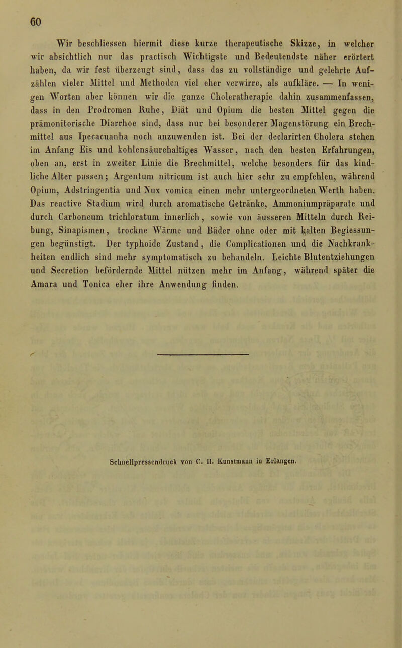 Wir beschlicssen hiermit diese kurze therapeutische Skizze, in welcher ^ir absichtlich nur das practisch Wichtigste und Bedeutendste näher erörtert haben, da wir fest überzeugt sind, dass das zu vollständige und gelehrte Auf- zählen vieler Mittel und Methoden viel eher verwirre, als aufkläre. — In weni- gen Worten aber können wir die ganze Choleratherapie dahin zusammenfassen, dass in den Prodromen Ruhe, Diät und Opium die besten Mittel gegen die prämonitorischc Diarrhoe sind, dass nur bei besonderer Magenstörung ein Brech- mittel aus Ipecacuanha noch anzuwenden ist. Bei der declarirtcn Cholera stehen im Anfang Eis und kohlensäurehaltiges Wasser, nach den besten Erfahrungen, oben an, erst in zweiter Linie die Brechmittel, welche besonders für das kind- liche Alter passen; Argentum nitricum ist auch hier sehr zu empfehlen, während Opium, Adstringentia und Nux vomica einen mehr xmtergeordneten Werth haben. Das reactive Stadiuni wird durch aromatische Getränke, Ammoniumpräparate und durch Carboneum trichloratum innerlich, sowie von äusseren Mitteln durch Rei- bung, Sinapismen, trockne Wärme und Bäder ohne oder mit kalten Begiessun- gen begünstigt. Der typhoide Zustand, die Complicationen und die Nachkrank- heiten endlich sind mehr symptomatisch zu behandeln. Leichte Blutentziehungen und Secretion befördernde Mittel nützen mehr im Anfang, während später die Amara und Tonica eher ihre Anwendung finden. Schnellpressendriick von C. H. Kunstmann in Erlangen.