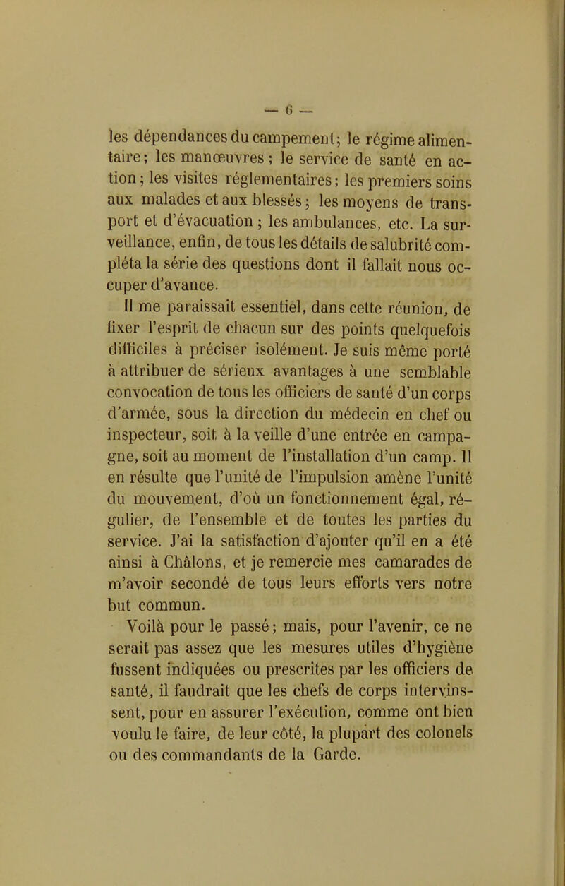 les dépendances du campement; le régime alimen- taire; les manœuvres ; le service de santé en ac- tion ; les visites réglementaires ; les premiers soins aux malades et aux blessés ; les moyens de trans- port et d'évacuation ; les ambulances, etc. La sur- veillance, enfin, de tous les détails de salubrité com- pléta la série des questions dont il fallait nous oc- cuper d'avance. 11 me paraissait essentiel, dans celte réunion, de fixer l'esprit de chacun sur des points quelquefois difficiles à préciser isolément. Je suis même porté à attribuer de sérieux avantages à une semblable convocation de tous les officiers de santé d'un corps d'armée, sous la direction du médecin en chef ou inspecteur, soit à la veille d'une entrée en campa- gne, soit au moment de l'installation d'un camp. 11 en résulte que l'unité de l'impulsion amène l'unité du mouvement, d'où un fonctionnement égal, ré- gulier, de l'ensemble et de toutes les parties du service. J'ai la satisfaction d'ajouter qu'il en a été ainsi à Châlons, et je remercie mes camarades de m'avoir secondé de tous leurs efforts vers notre but commun. Voilà pour le passé ; mais, pour l'avenir, ce ne serait pas assez que les mesures utiles d'hygiène fussent indiquées ou prescrites par les officiers de santé, il faudrait que les chefs de corps intervins- sent, pour en assurer l'exécution, comme ont bien voulu le faire, de leur côté, la plupart des colonels ou des commandants de la Garde.