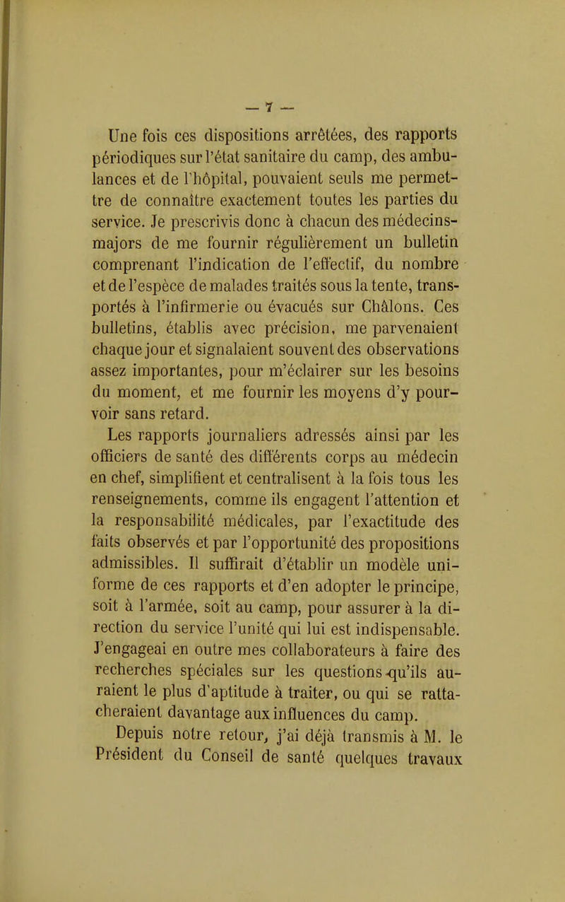 Une fois ces dispositions arrêtées, des rapports périodiques sur l'état sanitaire du camp, des ambu- lances et de rhôpital, pouvaient seuls me permet- tre de connaître exactement toutes les parties du service. Je prescrivis donc à chacun des médecins- majors de me fournir régulièrement un bulletin comprenant l'indication de l'effectif, du nombre et de l'espèce de malades traités sous la tente, trans- portés à l'infirmerie ou évacués sur Châlons. Ces bulletins, établis avec précision, me parvenaient chaque jour et signalaient souvent des observations assez importantes, pour m'éclairer sur les besoins du moment, et me fournir les moyens d'y pour- voir sans retard. Les rapports journaliers adressés ainsi par les officiers de santé des différents corps au médecin en chef, simplifient et centralisent à la fois tous les renseignements, comme ils engagent l'attention et la responsabilité médicales, par l'exactitude des faits observés et par l'opportunité des propositions admissibles. Il suffirait d'établir un modèle uni- forme de ces rapports et d'en adopter le principe, soit à l'armée, soit au camp, pour assurer à la di- rection du service l'unité qui lui est indispensable. J'engageai en outre mes collaborateurs à faire des recherches spéciales sur les questions-qu'ils au- raient le plus d'aptitude à traiter, ou qui se ratta- cheraient davantage aux influences du camp. Depuis notre retour, j'ai déjà transmis à M. le Président du Conseil de santé quelques travaux