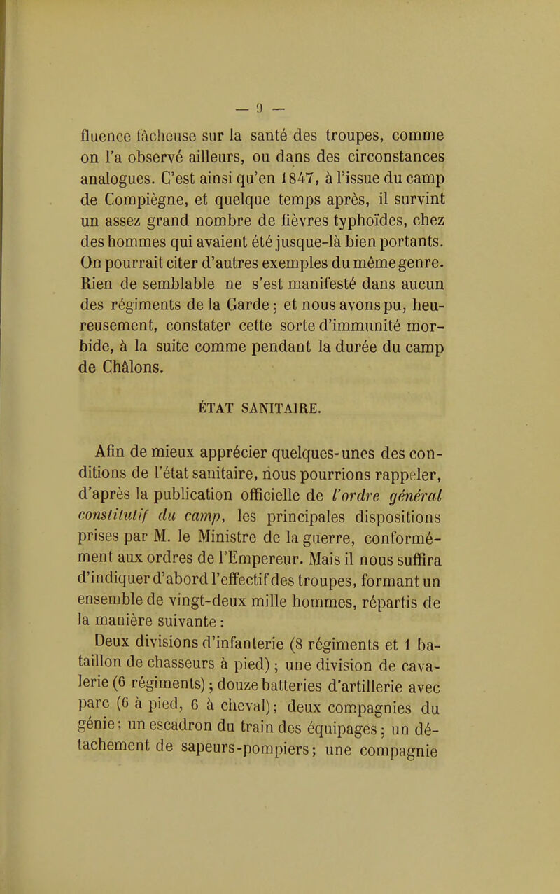 fluence lâcheuse sur la santé des troupes, comme on l'a observé ailleurs, ou dans des circonstances analogues. C'est ainsi qu'en 1847, à l'issue du camp de Compiègne, et quelque temps après, il survint un assez grand nombre de fièvres typhoïdes, chez des hommes qui avaient été jusque-là bien portants. On pourrait citer d'autres exemples du même genre. Rien de semblable ne s'est manifesté dans aucun des régiments de la Garde ; et nous avons pu, heu- reusement, constater cette sorte d'immunité mor- bide, à la suite comme pendant la durée du camp de Châlons. ÉTAT SANITAIRE. Afin de mieux apprécier quelques-unes des con- ditions de l'état sanitaire, nous pourrions rappeler, d'après la publication officielle de l'ordre général constilulif du camp, les principales dispositions prises par M. le Ministre de la guerre, conformé- ment aux ordres de l'Empereur. Mais il nous suffira d'indiquer d'abord l'effectif des troupes, formant un ensemble de vingt-deux mille hommes, répartis de la manière suivante : Deux divisions d'infanterie (8 régiments et 1 ba- taillon de chasseurs à pied) ; une division de cava- lerie (6 régiments) ; douze batteries d'artillerie avec parc (6 à pied, 6 à cheval); deux compagnies du génie; un escadron du train des équipages ; un dé- tachement de sapeurs-pompiers; une compagnie