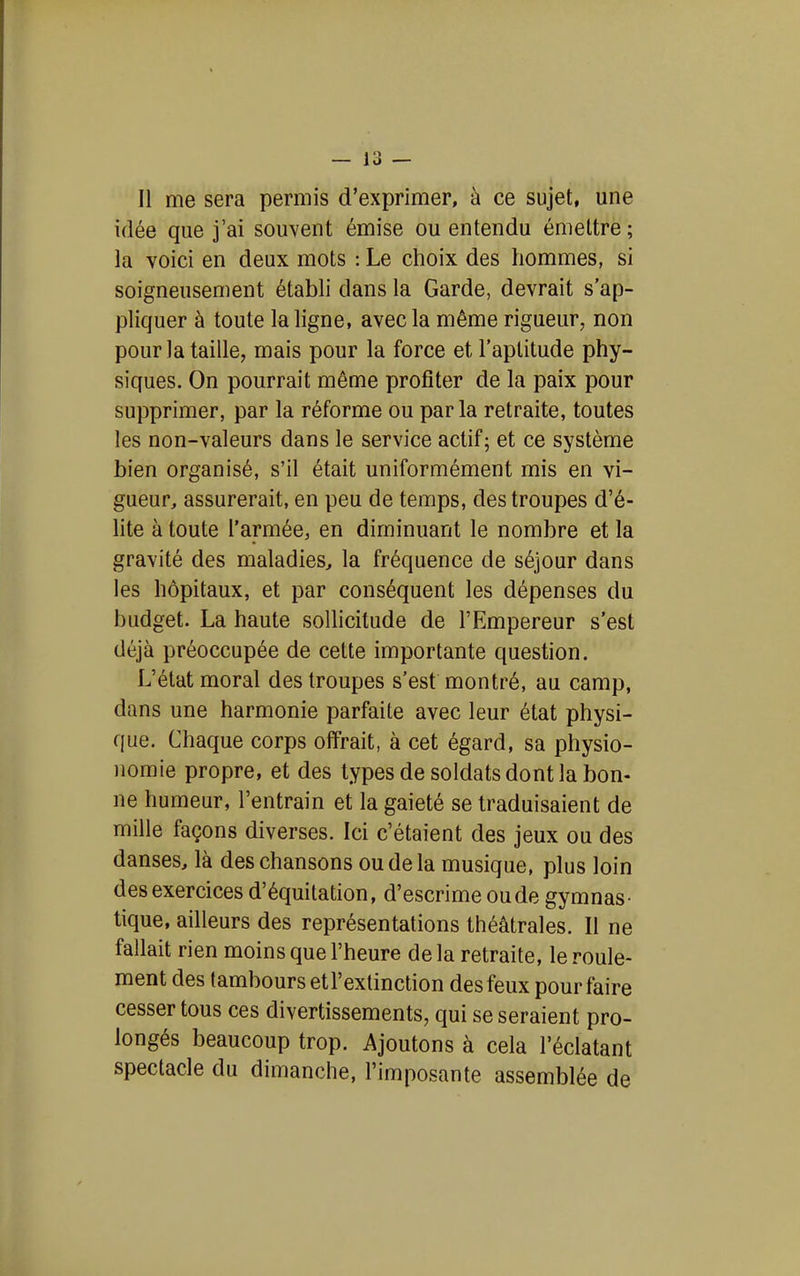 Il me sera permis d'exprimer, à ce sujet, une idée que j'ai souvent émise ou entendu émettre ; la voici en deux mots : Le choix des hommes, si soigneusement établi dans la Garde, devrait s'ap- pliquer à toute la ligne, avec la même rigueur, non pour la taille, mais pour la force et l'aptitude phy- siques. On pourrait même profiter de la paix pour supprimer, par la réforme ou parla retraite, toutes les non-valeurs dans le service actif; et ce système bien organisé, s'il était uniformément mis en vi- gueur, assurerait, en peu de temps, des troupes d'é- lite à toute l'armée, en diminuant le nombre et la gravité des maladies, la fréquence de séjour dans les hôpitaux, et par conséquent les dépenses du budget. La haute sollicitude de l'Empereur s'est déjà préoccupée de cette importante question. L'état moral des troupes s'est montré, au camp, dans une harmonie parfaite avec leur état physi- que. Chaque corps offrait, à cet égard, sa physio- nomie propre, et des types de soldats dont la bon- ne humeur, l'entrain et la gaieté se traduisaient de mille façons diverses. Ici c'étaient des jeux ou des danses, là des chansons ou de la musique, plus loin des exercices d'équitation, d'escrime ou de gymnas- tique, ailleurs des représentations théâtrales. Il ne fallait rien moins que l'heure de la retraite, le roule- ment des tambours etl'extinction des feux pour faire cesser tous ces divertissements, qui se seraient pro- longés beaucoup trop. Ajoutons à cela l'éclatant spectacle du dimanche, l'imposante assemblée de