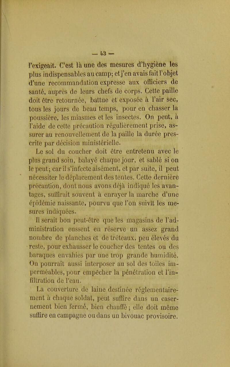 — 45 — l'exigeait. C'est là une des mesures d'hygiène les plus indispensables au camp; et j'en avais fait l'objet d'une recommandation expresse aux officiers de santé, auprès de leurs chefs de corps. Cette paille doit être retournée, battue et exposée à l'air sec, tous les jours de beau temps, pour en chasser la poussière, les miasmes et les insectes. On peut, à l'aide de celte précaution régulièrement prise, as- surer au renouvellement de la paille la durée pres- crite par décision ministérielle. Le sol du coucher doit être entretenu avec le plus grand soin, balayé chaque jour, et sablé si on le peut; car il s'infecte aisément, et par suite, il peut nécessiter le déplacement des tentes. Cette- dernière précaution, dont nous avons déjà indiqué les avan- tages, suffirait souvent à enrayer la marche d'une épidémie naissante, pourvu que l'on suivît les me- sures indiquées. Il serait bon peut-être que les magasins de l'ad- ministration eussent en réserve un assez grand nombre de planches et de tréteaux, peu élevés du reste, pour exhausser le coucher des tentes ou des baraques envahies par une trop grande humidité. On pourrait aussi interposer au sol des toiles im- perméables, pour empêcher la pénétration et l'in- filtration de l'eau. La couverture de laine destinée réglementaire- ment à chaque soldat, peut suffire dans un caser- nement bien fermé, bien chauffe ; elle doit même suffire en campagne ou dans un bivouac provisoire.