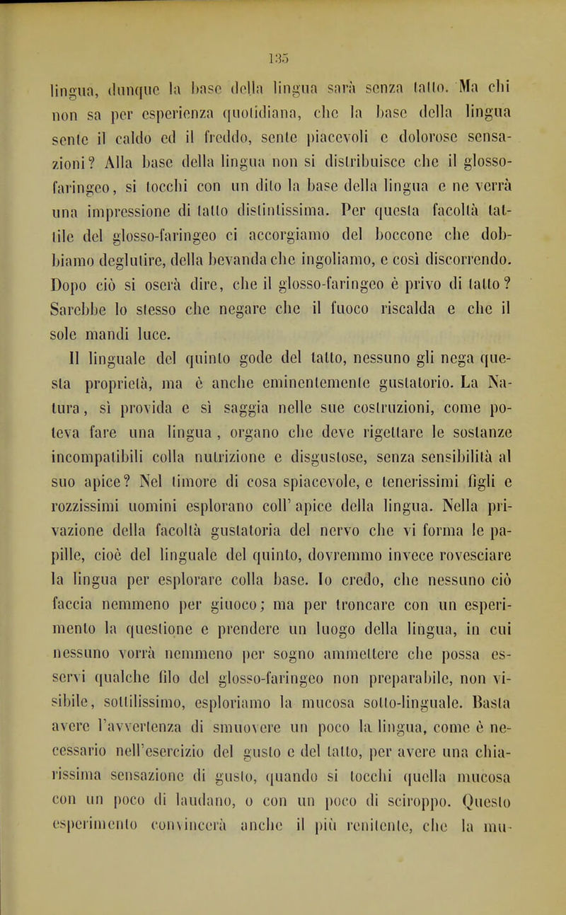 lingun, dunque la baso tlclla lingua sarà senza (allo. Ma chi non sa per esperienza ([uolitliana, che la base della lingua senle il caldo ed il freddo, senle piacevoli c dolorose sensa- zioni? Alla base della lingua non si distribuisce che il glosso- faringeo, si lecchi con un dilo la base della lingua e ne verrà una impressione di (allo dislinlissima. Per questa facoltà lat- tile del glosso-faringeo ci accorgiamo del boccone che dob- biamo deglutire, della bevanda che ingoliamo, e cosi discorrendo. Dopo ciò si oserà dire, che il glosso-faringeo è privo di tallo? Sarebbe lo slesso che negare che il fuoco riscalda e che il sole mandi luce. 11 linguale del quinto gode del tallo, nessuno gli nega que- sta proprietà, ma è anche eminentemente guslatorio. La Ca- lura , sì provida e si saggia nelle sue costruzioni, come po- teva fare una lingua , organo che deve rigettare le sostanze incompatibili colla nutrizione e disgustose, senza sensibilità al suo apice? Nel timore di cosa spiacevole, e tenerissimi figli e rozzissimi uomini esplorano coli' apice della lingua. Nella pri- vazione della facoltà gustatoria del nervo che vi forma le pa- pille, cioè del linguale del quinto, dovremmo invece rovesciare la lingua per esplorare colla base. Io credo, che nessuno ciò faccia nemmeno per giuoco; ma per troncare con un esperi- mento la questione e prendere un luogo della lingua, in cui nessuno vorrà nemmeno |)ei* sogno ammettere che possa es- servi qualche filo del glosso-faringeo non prcparabile, non vi- sibile, sotlilissimo, esploriamo la mucosa sotlo-linguale. Basta avere l'avvertenza di smuovere un poco la lingua, come è ne- cessario nell'esercizio del gusto e del tatto, per avere una chia- rissima sensazione di guslo, quando si tocchi quella mucosa con un |)oco di laudano, o con un poco di sciroppo. Questo es|)erimenlo convincerà anche il più renilenle, che la mu-