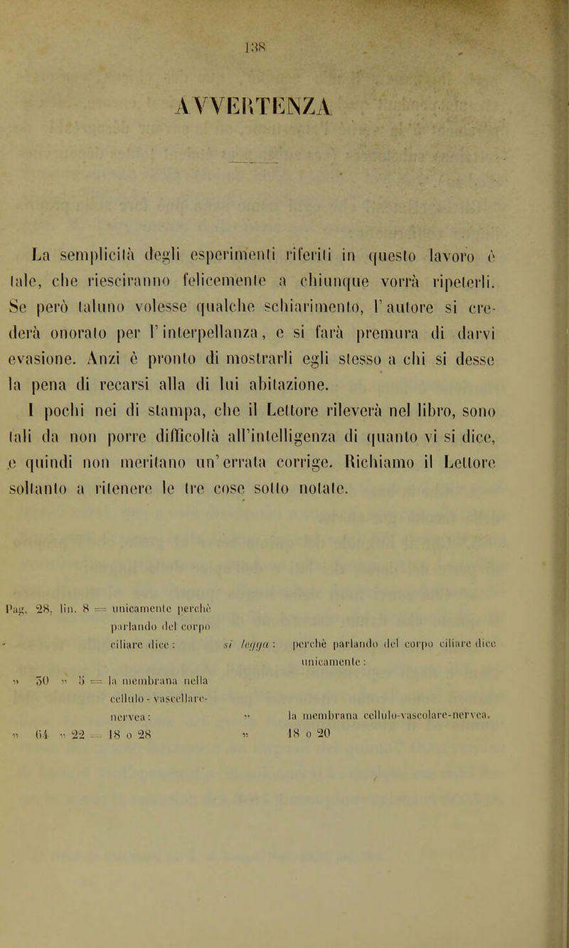 AVVFJrnvNZA La semplicilà degli esperimonli ril'erili in questo lavoro ò Inle, che riescirniino feliceinenle a cliiiiiKjue voiTà ripelerli. Se però (aluiio volesse qualche schiariineiHo, T aulore si cre- derà onoralo per T inlerpellanza, e si farà premura di darvi evasione. Anzi è pronto di mostrarli egli slesso a ciii si desse la pena di recarsi alla di lui ahitazione. I pochi nei di slampa, che il Lettore rileverà nel libro, sono tali da non |)orre dillìcollà airinlelligenza di (pianto vi si dice, .e quindi non meritano un'errata corrige. Richiamo il Lettore soltanto a ritenere le tre cose sotto notate. Pa^. 28; liii. H = iinicaniciilc pcrdu' |):irlaiulu del corpo ciliare dice : si fci/fja : perchè parlando del corpo ciliare dice iinicanienle : « 50 •• ;) = la membrana nella ccllido - vasccllai'c- nervea: *• la membrana cellulo-vascolare-nervca. » (ii •• 2-2 - 18 0 28 r, 18 0 20